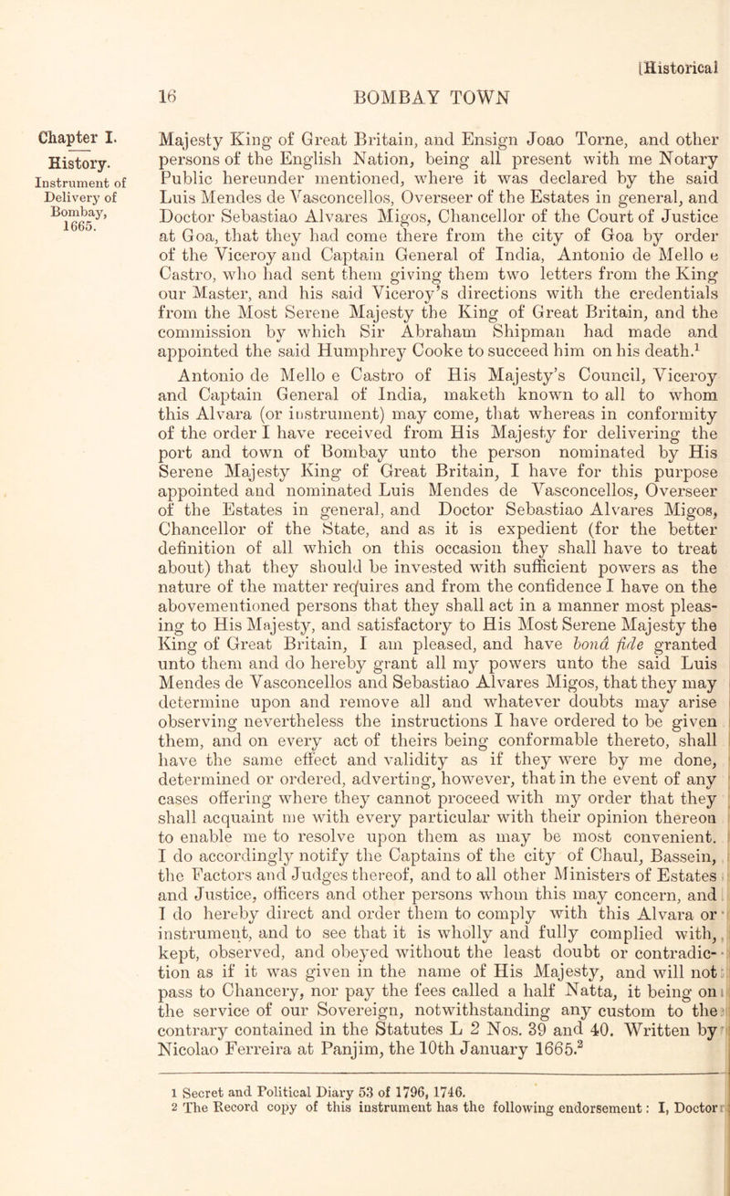 Chapter I. History. Instrument of Delivery of Bombay, 1665. [Historical 16 BOMBAY TOWN Majesty King of Great Britain, and Ensign Joao Tome, and other persons of the English Nation, being all present with me Notary Public hereunder mentioned, wdiere it was declared by the said Luis Mendes de Vasconcellos, Overseer of the Estates in general, and Doctor Sebastiao Alvares Migos, Chancellor of the Court of Justice at Goa, that they had come there from the city of Goa by order of the Viceroy and Captain General of India, Antonio de Mello e Castro, who had sent them giving them two letters from the King our Master, and his said Viceroy’s directions with the credentials from the Most Serene Majesty the King of Great Britain, and the commission by which Sir Abraham Shipman had made and appointed the said Humphrey Cooke to succeed him on his death.^ Antonio de Mello e Castro of His Majesty’s Council, Viceroy and Captain General of India, maketh known to all to whom this Alvara (or instrument) may come, that whereas in conformity of the order I have received from His Majesty for delivering the port and town of Bombay unto the person nominated by His Serene Majesty King of Great Britain, I have for this purpose appointed and nominated Luis Mendes de Vasconcellos, Overseer of the Estates in general, and Doctor Sebastiao Ah^ares Migos, Chancellor of the State, and as it is expedient (for the better definition of all which on this occasion they shall have to treat about) that they should be invested with sufficient powers as the nature of the matter reqfuires and from the confidence I have on the abovementioned persons that they shall act in a manner most pleas- ing to His Majesty, and satisfactory to His Most Serene Majesty the King of Great Britain, I am pleased, and have bond fide granted unto them and do hereby grant all my powers unto the said Luis Mendes de Vasconcellos and Sebastiao Alvares Migos, that they may determine upon and remove all and whatever doubts may arise i observing nevertheless the instructions I have ordered to be given them, and on every act of theirs being conformable thereto, shall have the same effect and validity as if they were by me done, determined or ordered, adverting, however, that in the event of any ' cases offering where they cannot proceed with my order that they shall acquaint me with every particular with their opinion thereon ; to enable me to resolve upon them as may be most convenient. I do accordingly notify the Captains of the city of Chaul, Bassein, i the Factors and Judges thereof, and to all other Ministers of Estates and Justice, officers and other persons whom this may concern, and I do hereby direct and order them to comply with this Alvara or* instrument, and to see that it is wholly and fully complied with, kept, observed, and obeyed without the least doubt or contradic- • tion as if it was given in the name of His Majesty, and will not' pass to Chancery, nor pay the fees called a half Natta, it being oni, the service of our Sovereign, notwithstanding any custom to the^' contrary contained in the Statutes L 2 Nos. 39 and 40. Written by ; Nicolao Ferreira at Panjim, the 10th January 1665.^ 1 Secret and Political Diary 53 of 1796, 1746. ' 2 The Record copy of this instrument has the following endorsement: I, Doctorrf;
