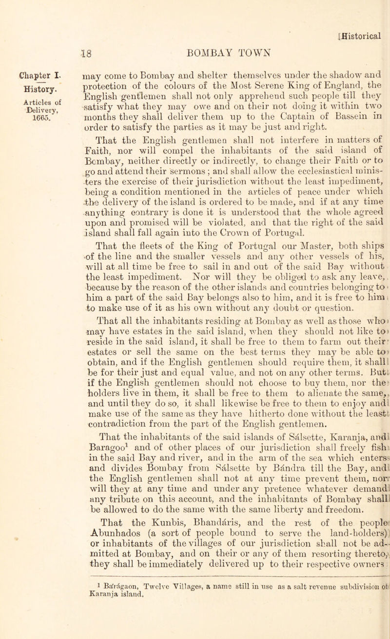 Chapter I. History. Articles of ■Delivery, 16C>5. 18 BOMBAY TOWN may come to Bombay and shelter themselves under the shadow and protection of the colours of the Most Serene King of England, the English gentlemen shall not only apprehend such people till they ■satisfy what they may owe and on their not doing it within two months they shall deliver them up to the Captain of Bassein in order to satisfy the parties as it may be just and right. That the English gentlemen shall not interfere in matters of Faith, nor will compel the inhabitants of the said island of Bombay^ neither directly or indirectly, to change their Faith or to go and attend their sermons ; and shall allow the ecclesiastical minis- ters the exercise of their jurisdiction without the least impediment, being a condition mentioned in the articles of peace under which The delivery of the island is ordered to be made, and if at any time ^anything contrary is done it is understood that the whole agreed upon and promised will be violated, and that the right of the said island shall fall again into the Crown of Portugal. That the fleets of the King of Portugal our Master, both ships 'Of the line and the smaller vessels and any other vessels of his, will at all time be free to sail in and out of the said Bav without the least impediment. Nor will they he obliged to ask any leave,, because by the reason of the other islands and countries belonging to > him a part of the said Bay belongs also to him, and it is free to him i ■to make use of it as his own without any doubt or question. That all the inhabitants residing at Bombay as well as those who? may have estates in the said island, when they should not like to) reside in the said island, it shall be free to them to farm out their* estates or sell the same on the best terms they may he able to) obtain, and if the English gentlemen should require them, it shall I be for their just and equal value, and not on any other terms. But: if the English gentlemen should not choose to buy them, nor the holders livo in them, it shall be free to them to alienate the same,, and until they do so, it shall likewise be free to them to enjoy and make use of the same as they have hitherto done without the least: contradiction from the part of the English gentlemen. That the inhabitants of the said islands of Salsette, Karanja, and Baragoo^ and of other places of our jurisdiction shall freely fish in the said Bay and river, and in the arm of the sea which enterss and divides Bombay from Salsette Bandra till the Bay, andl the English gentlemen shall not at any time prevent them, non will they at any time and under any pretence whatever demand any tribute on this account, and the inhabitants of Bombay shall he allowed to do the same with the same libertv and freedom. That the Kunhis, Bhandaris, and the rest of the people* Ahunhados (a sort of people bound to serve the land-holders) or inhabitants of the villages of our jurisdiction shall not be ad-- mitted at Bombay, and on their or any of them resorting thereto, they shall be immediately delivered up to their respective owners 1 B.afr;tgaon, Twelve Villagef?, a name still in use as a salt revenue subdivision ol Karanja island.