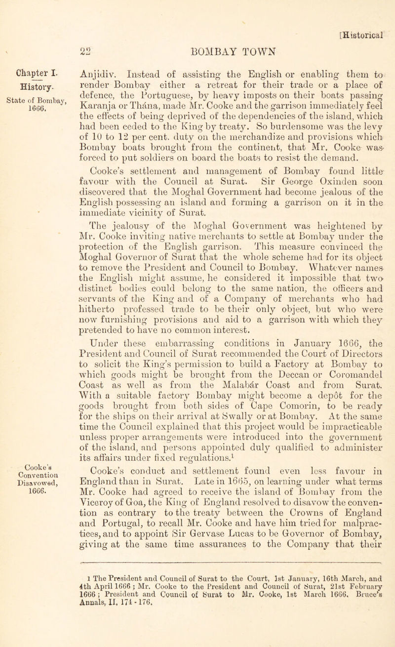 BOMBAY TOWN Chapter I. History. State of Bombay, 1666, Cooke’s Convention Disavowed, 1666. Anjidiv. Instead o£ assisting the English or enabling them to render Bombay either a retreat for their trade or a place of defence, the Portuguese, by heavy imposts on their boats passing Karanja or Thana, made Mr. Cooke and the garrison immediately feel the effects of being deprived of the dependencies of the island, which had been ceded to the King by treaty. So burdensome was the levy of 10 to 12 percent, duty on the merchandize and provisions which Bombay boats brought from the continent, that Mr. Cooke was- forced to put soldiers on board the boats to resist the demand. Cooke’s settlement and management of Bombay found little- favour with the Council at Surat. Sir George Oxinden soon discovered that the Moghal Government had become jealous of the English possessing an island and forming a garrison on it in the immediate vicinity of Surat. The jealousy of the Moghal Government was heightened by Mr. Cooke inviting native merchants to settle at Bombay under the protection of the English garrison. This measure convinced the Moghal Governor of Surat that the whole scheme had for its object to remove the President and Council to Bombay. Whatever names the English might assume, he considered it impossible that two distinct bodies could belong to the same nation, the officers and servants of the King and of a Company of merchants who had hitherto professed trade to be their only object, but who were now furnishing provisions and aid to a garrison with which they pretended to have no common interest. Under these embarrassing conditions in January 1666, the President and Council of Surat recommended the Court of Directors to solicit the King’s permission to build a Factory at Bombay to which goods might be brought from the Deccan or Coromandel Coast as well as from the Malabar Coast and from Surat. With a suitable factory Bombay might become a depot for the goods brought from both sides of Cape Comorin, to be ready for the ships on their arrival at Swally or at Bombay. At the same time the Council explained that this project would be impracticable unless proper arrangements were introduced into the government of the island, and persons appointed duly qualified to administer its affairs under fixed regulations.^ Cooke’s conduct and settlement found ev-en less favour in England than in Surat. Late in 1665, on learning under what ternrs Mr. Cooke had agreed to receive the island of Bombay from the Viceroy of Goa, the King of England resolved to disavow the conven- tion as contrary to the treaty between the Crowns of England and Portugal, to recall Mr. Cooke and have him tried for malprac- tices, and to appoint Sir Gervase Lucas to be Governor of Bombay, giving at the same time assurances to the Company that their 1 The President and Council of Surat to the Court, 1st January, 16th March, and 4th April 1666 ; Mr. Cooke to the President and Council of Surat, 21st February 1666 ; President and Council of Surat to Mr. Cooke, 1st March 1666. Bruce^s