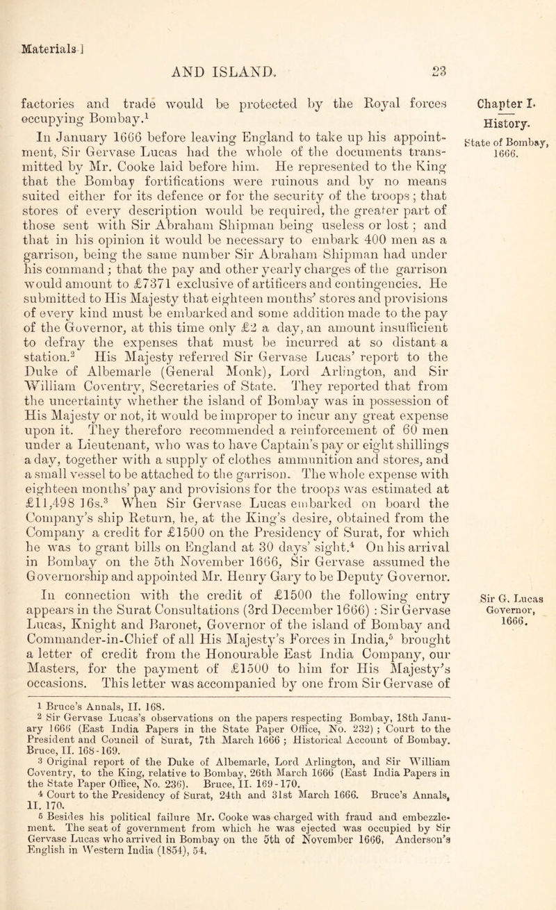 AND ISLAND 2Z factories and trade would be protected by the Royal forces occupying Bombayd In January 1666 before leaving England to take up his appoint- ment, Sir Gervase Lucas had the whole of the documents trans- mitted by Mr. Cooke laid before him. He represented to the King that the Bombaj? fortifications were ruinous and by no means suited either for its defence or for the security of the troops; that stores of every description would be required, the greaf-er part of those sent with Sir Abraham Shipman being useless or lost; and that in his opinion it would be necessary to embark 400 men as a garrison, being the same number Sir Abraham Shipman had under his command ; that the pay and other yearly charges of the garrison would amount to £7371 exclusive of artificers and contingencies. He submitted to His Majesty that eighteen months^ stores and provisions of every kind must be embarked and some addition made to the pay of the Governor, at this time only £2 a day, an amount insufficient to defray the expenses that must be incurred at so distant a station.^ His Majesty referred Sir Gervase Lucas’ report to the Duke of Albemarle (General Monk), Lord Arlington, and Sir William Coventry, Secretaries of State. They reported that from the uncertainty whether the island of Bombay was in possession of His Majesty or not, it would be improper to incur any great expense upon it. They therefore recommended a reinforcement of 60 men under a Lieutenant, who was to have Captain’s pay or eight shillings a day, together with a supply of clothes ammunition and stores, and a small vessel to be attached to the garrisom The whole expense with eighteen months’ pay and provisions for the troops was estimated at £11,498 ] 6s.When Sir Ger vase Lucas embarked on board the Company’s ship Return, he, at the King’s desire, obtained from the Company a credit for £1500 on the Presidency^ of Surat, for which he was to grant bills on England at 30 days’ sight.'^ On his arrival in Bombay on the 6th November 1666, Sir Gervase assumed the Governorship and appointed Mr. Henry Gary to be Deputy Governor. In connection with the credit of £1500 the following entry appears in the Surat Consultations (3rd December 1666) : Sir Gervase Lucas, Knight and Baronet, Governor of the island of Bombay^ and Commander-in-Chief of all His Majesty’s Forces in India,^ brought a letter of credit from the Honourable East India Company, our Masters, for the payment of £1500 to him for His Majesty^s occasions. This letter was accompanied hj one from Sir Gervase of Chapter L History. {State of Bombay, 1666. Sir G. Lucas Governor, 1666. 1 Bruce’s Annals, II. 168. 2 Sir Gervase Lucas’s observations on the papers respecting Bombay, 18th Janu- ary 1666 (East India Papers in the State Paper Office, No. 232) ; Court to the President and Council of Surat, 7th March 1666 ; Historical Account of Bombay. Bruce, II. 168-169. 3 Original report of the Duke of Albemarle, Lord Arlington, and Sir William Coventry, to the King, relative to Bombay, 26th March 1666 (East India Papers in the State Paper Office, No. 236). Bruce, II. 169-170. 4 Court to the Presidency of Surat, 24th and 31st March 1666. Bruce’s Annals, II. 170. 6 Besides his political failure Mr. Cooke was charged with fraud and embezzle- ment. The seat of government from which he was ejected was occupied by Sir Gervase Lucas who arrived in Bombay on the 5th of November 1666, Anderson’s English in M'estern India (1854), 54,