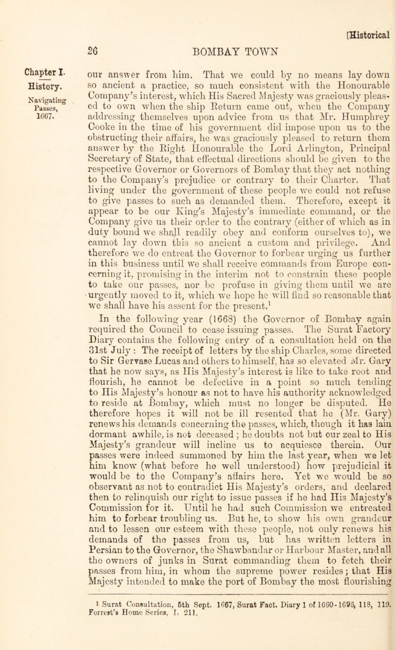 History. Navigating Passes, 1667. [Historical 26 BOMBAY TOWN our answer from him. That we could by no means lay down so ancient a practice, so much consistent with the Honourable Company's interest, which His Sacred Majesty was graciously pleas- ed to own when the ship Return came out, Avhen the Company addressing themselves upon advice from us that Mr. Humphrey Oooke in the time of his government did impose upon us to the obstructing their affairs, he was graciously pleased to return them answer by the Right Honourable the Lord Arlington, Principal Secretary of State, that effectual directions should be given to the respective Governor or Governors of Bombay that they act nothing to the Company’s prejudice or contrary to their Charter. That living under the government of these people we could not refuse to give passes to such as demanded them. Therefore, except it appear to be our King’s Majesty’s immediate command, or the Company give us their order to the contrary (either of which as in duty bound we shall readily obey and conform ourselves to), we cannot lay down this so ancient a custom and privilege. And therefore we do entreat the Governor to forbear urging us further in this business until we shall receive commands from Europe con- cerning it, promising in the interim not to constrain these people to take our presses, nor be profuse in giving them until we are 'Urgently moved to it, which we hope he will find so reasonable that we shall have his assent for the present.^ In the following year (1668) the Governor of Bombay again recpjired the Council to cease issuing passes. The Surat Factory Diary contains the following entry of a consultation held on the 31st July ; The receipt of letters by the ship Charles, some directed to Sir Gervaee Lucas and others to himself, has so elevated Mr. Gary that he now says, as His Majesty’s interest is like to take root and fiourish, he cannot be defective in a point so much tending to His Majesty’s honour as not to have his authority acknowledged to reside at Bombay, wdiich must no longer be disputed. He therefore hopes it will not be ill resented that he (Mr. Gary) renews his demands concerning the passes, which, though it has lain dormant awhile, is not deceased ; he doubts not but our zeal to His Majesty’s grandeur will incline us to acquiesce therein. Our passes were indeed summoned by him the last year, when we let him know (what before he well understood) how prejudicial it would be to the Company’s affairs here. Yet we would be so observant as not to contradict His Majesty’s orders, and declared then to relinquish our right to issue passes if he had His Majesty’s Commission for it. Until he had such Commission we entreated him to forbear troubling us. But he, to show his own grandeur and to lessen our esteem v/ith these people, not only renews his demands of the passes from us, but has written letters in Persian to the Governor, the Shawbandar or Harbour Master, and all the owners of junks in Surat commanding them to fetch their passes from him, in whom the supreme power resides; that His Majesty intended to make the port of Bombay the most flourishing 1 Surat Consultation, 6th Sept. 1667, Surat Fact. Diary 1 of 1660* 1696, 118, 119. Forrest’s Home Series, I, 211,