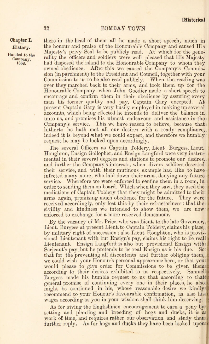 Chapter I. History. Handed to the Company, 1668. there in the head of them all he made a short speech, much in the honour and praise of the Honourable Company and caused His i Majesty’s privy Seal to be publicly read. At which for the gene- rality the officers and soldiers were well pleased that His Majesty had disposed the island to the Honourable Company to whom they owned obedience. After this we caused the Company’s Commis- sion (in parchment) to the President and Council, together with your Commission to us to be also read publicly. When the reading was over they marched back to their arms, and took them up for the Honourable Company when John Goodier made a short speech to encourage and confirm them in their obedience by assuring every man his former quality and pay, Captain Gary excepted. At present Captain Gary is very busily employed in making up several accounts, which being effected he intends to deliver the balance in unto us, and promises his utmost endeavour and assistance in the Company’s service. This we have reason to believe, because that. , hitherto he hath met all our desires with a ready compliance,, : indeed it is beyond what we could expect, and therefore we humbly ; request he may be looked upon accordingly. The several Officers as Captain Toldery, Lieut. Burgess, Lieut. I Houghton, Ensign Gollopher, and Ensign Langford were very instru- ■ [ mental in their several degrees and stations to promote our desires,, i| and further the Company’s interests, when divers soldiers deserted. • their service, and with their mutinous example had like to havej ’ infected many more, who laid down their arms, denying any future*; service. Wherefore we were enforced to confine them in a room, ini:: order to sending them on board. Which when they saw, they used the * \ mediations of Captain Toldery that they might be admitted to their ’ | arms again, promising much obedience for the future. They W'ere * i received accordingly, only lost this by their refractoriness : that the *» civility and kindness we intended to show them, we are now '^ enforced to exchange for a more reserved demeanour. By the vacancy or Mr. Price, who was Lieut, to the late Governor, , Lieut. Burgess at present Lieut, to Captain Toldery, claims his place, , £ by military right of succession ; also Lieut. Houghton, who is provi--iy sional Lieutenant with but Ensign’s pay, claims his right to be reall # Lieutenant. Ensign Langford is also but provisional Ensign withi j Serjeant’s pay, but he pretends to be real Ensign as is his due. So)l!i that for the preventing all discontents and further obliging them,. p we could wish your Honour’s personal appearance here, or that youi.^ would please to give order for Commissions to be given them b according to their desires exhibited to us respectively. SarnueP ^ Burgess made his humble request to us that according to that:fe general promise of continuing every one in their places, he alsoj^fc might be continued in his, whose reasonable desire we kindly , U recommend to your Honour’s favourable confirmation, as also his4j wages according as you in your wisdom shall think him deserving. :n As for giving the Englishmen encouragement to earn a peny by' ( setting and planting and breeding of hogs and ducks, it is an work of time, and requires rather our observation and study than: t further reply. As for hogs and ducks they have been looked upon :