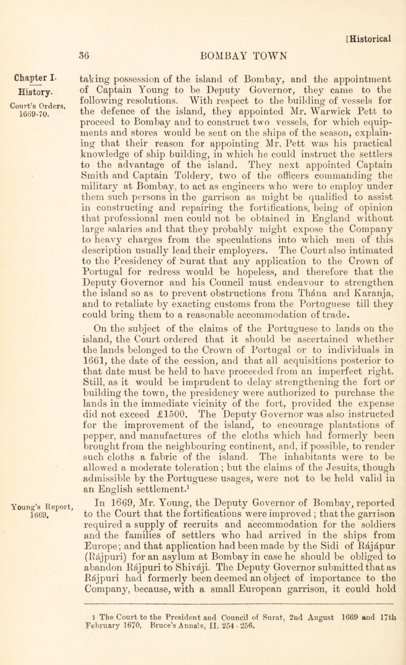 Chapter I. History. Court’s Orders, 1669-70. Young’s Report, 1669. 36 BOMBAY TOWN taking possession of the island of Bombay, and the appointment of Captain Young to be Deputy Governor, they came to the following resolutions. With respect to the building of vessels for the defence of the island, they appointed Mr. Warwick Petfc to proceed to Bombay and to construct two vessels, for which equip- ments and stores would be sent on the ships of the season, explain- ing that their reason for appointing Mr, Pett was his practical knowledge of ship building, in which he could instruct the settlers to the advantage of the island. They next appointed Captain Smith and Captain Toldery, two of the officers commanding the military at Bombay, to act as engineers who were to employ under them such persons in the garrison as might be qualified to assist in constructing and repairing the fortifications, being of opinion that professional men could not be obtained in England without large salaries and that they probably might expose the Company to heavy charges from the speculations into which men of this description usually lead their employers. The Court also intimated to the Presidency of feurat that any application to the Crown of Portugal for redress would be hopeless, and therefore that the Deputy Governor and his Council must endeavour to strengthen the island so as to prevent obstructions from Thana and Karanja, and to retaliate by exacting customs from the Portuguese till they could bring them to a reasonable accommodation of trade. On the subject of the claims of the Portuguese to lands on the island, the Court ordered that it should be ascertained whether the lands belonged to the Crown of Portugal or to individuals in 1661, the date of the cession, and that all acquisitions posterior to that date must be held to have proceeded from an imperfect right. Still, as it would be imprudent to delay strengthening the fort or building the town, the presidency were authorized to purchase the lands in the immediate vicinity of the fort, provided the expense did not exceed £1500. The Deputy Governor was also instructed for the improvement of the island, to encourage plantations of pepper, and manufactures of the cloths which had formerly been brought from the neighbouring continent, and, if possible, to render such cloths a fabric of the island. The inhabitants were to be allowed a moderate toleration; but the claims of the Jesuits, though admissible by the Portuguese usages, were not to be held valid in an English settlement.^ In 1669, Mr. Young, the Deputy Governor of Bombay, reported to the Court that the fortifications were improved ; that the garrison required a supply of recruits and accommodation for the soldiers and the families of settlers who had arrived in the ships from Europe; and that application had been made by the Sidi of Rajdpur (Rajpuri) for an asylum at Bombay in case he should be obliged to abandon Rajpuri to Shivaji. The Deputy Governor submitted that as Rajpuri had formerly been deemed an object of importance to the Company, because, with a small European garrison, it could hold 1 The Court to the President and Council of Surat, 2nd August 1669 and 17th February 1670. Bruce’s Annals, II. 254-256.