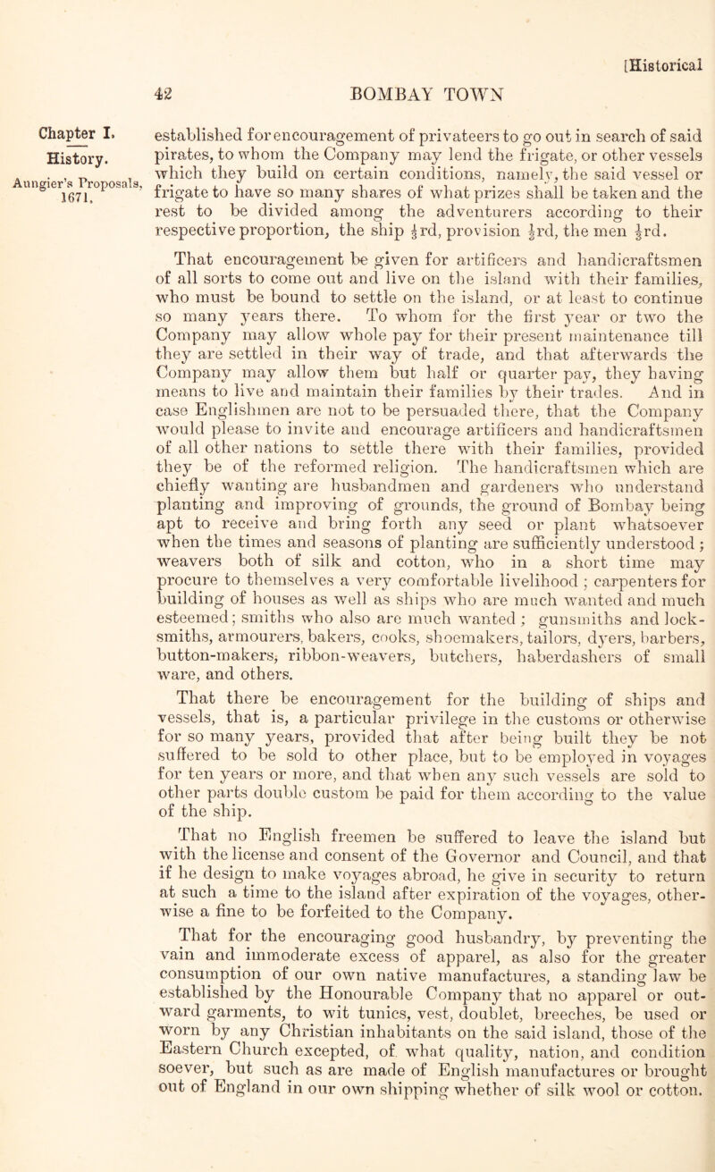 42 BOMBAY TOWN established for encouragement of privateers to go out in search of said pirates, to whom the Company may lend the frigate, or other vessels . , „ which they build on certain conditions, namely, the said vessel or ungier a^iroposa s, have SO many shares of what prizes shall be taken and the rest to be divided among the adventurers according to their respective proportion, the ship ^rd, provision |rd, the men Jrd. That encouragement be given for artificers and handicraftsmen of all sorts to come out and live on the island with their families, who must be bound to settle on the island, or at least to continue so many years there. To whom for the first year or two the Company may allow whole pay for their present maintenance till they are settled in their way of trade, and that afterwards the Company may allow them but half or quarter pay, they having means to live and maintain their families by their trades. And in case Englishmen are not to be persuaded there, that the Company wmuld please to invite and encourage artificers and handicraftsmen of all other nations to settle there wfith their families, provided they be of the reformed religion. The handicraftsmen which are chiefly wanting are husbandmen and gardeners who understand planting and improving of grounds, the ground of Bombay being apt to receive and bring forth any seed or plant wdiatsoever when the times and seasons of planting are sufficiently understood; weavers both of silk and cotton, wdio in a short time may procure to themselves a very comfortable livelihood ; carpenters for building of houses as well as ships who are much wmnted and much esteemed; smiths who also are much wanted ; gunsmiths and lock- smiths, armourers, bakers, cooks, shoemakers, tailors, dyers, barbers, button-makerSj ribbon-weavers, butchers, haberdashers of small ware, and others. That there be encouragement for the building of ships and vessels, that is, a particular privilege in the customs or otherwise for so many years, provided that after being built they be not suffered to be sold to other place, but to be emplojmd in voyages for ten years or more, and that when any such vessels are sold to other parts double custom be paid for them according to the value of the ship. That no English freemen be suffered to leave the island but with the license and consent of the Governor and Council, and that if he design to make voyages abroad, he give in security to return at such a time to the island after expiration of the voyages, other- wise a fine to be forfeited to the Company. That for the encouraging good husbandry, by preventing the vain and immoderate excess of apparel, as also for the greater consumption of our own native manufactures, a standing law be established by the Honourable Company that no apparel or out- ward garments, to wut tunics, vest, doublet, breeches, be used or worn by any Christian inhabitants on the said island, those of the Eastern Church excepted, of what quality, nation, and condition soever, but such as are made of English manufactures or brought out of England in our own shipping whether of silk wool or cotton. Chapter I. History.