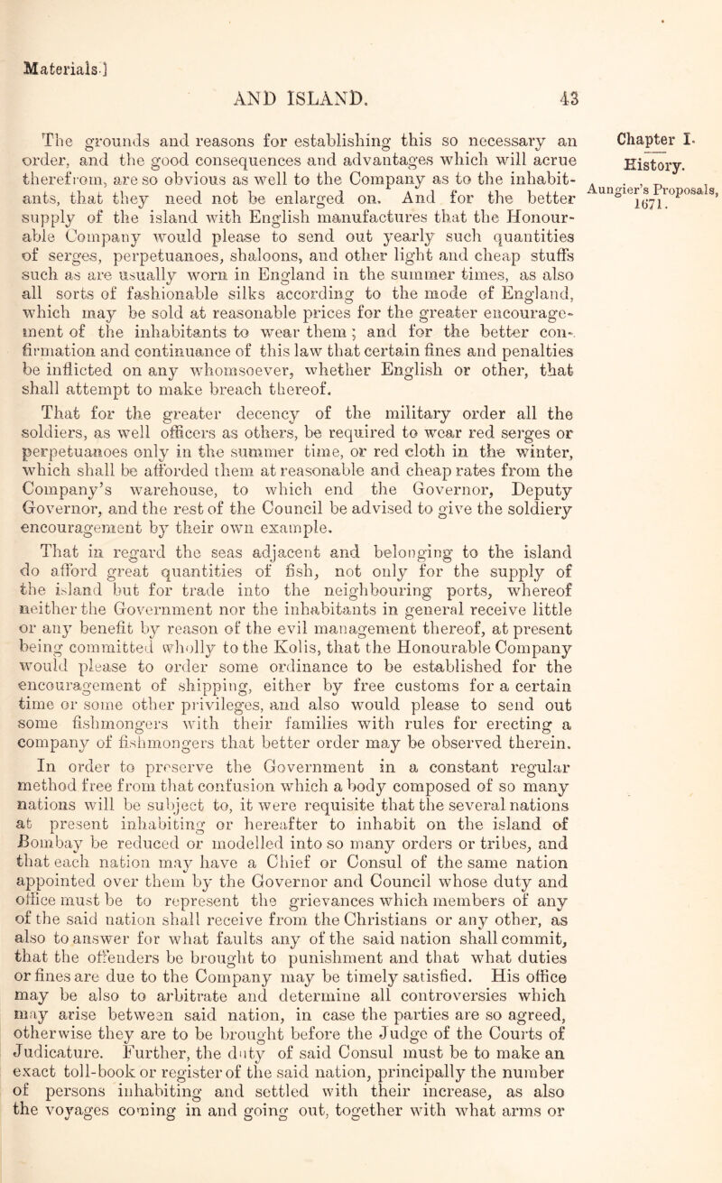 AND ISLAND. 43 The grounds and reasons for establishing this so necessary an order, and the good consequences and advantages which will acme therefrom, are so obvious as well to the Company as to the inhabit- ants, that they need not be enlarged on. And for the better supply of the island with English manufactures that the Honour- able Company would please to send out yearly such quantities of serges, perpetuanoes, shaloons, and other light and cheap stuffs such as are usually worn in England in the summer times, as also all sorts of fashionable silks according to the mode of England, which may be sold at reasonable prices for the greater encourage- ment of the inhabitants to wear them; and for the better con- firmation and continuamce of this law that certain fines and penalties be indicted on any W'homsoeverj whether English or other, that shall attempt to make breach thereof. That for the greater decency of the military order all the soldiers, as well officers as others, be required to wear red serges or perpetuanoes only in the summer time, or red cloth in the winter, which shall be afforded them at reasonable and cheap rates from the Company’s warehouse, to which end the Governor, Deputy Governor, and the rest of the Council be ad.vised to give the soldiery encouragement by their own example. That in regard the seas adjacent and belonging to the island do afford great quantities of fish, not only for the supply of the island but for trade into the neighbouring ports, wffiereof neither the Government nor the inhabitants in general receive little or any benefit by reason of the evil management thereof, at present being committed wholly to the Kolis, that the Honourable Company would please to order some ordinance to be established for the encouragement of shipping, either by free customs for a certain time or some other privileges, and also would please to send out some fishmongers with their families with rules for erecting a company of fishmongers that better order may be observed therein. In order to preserve the Government in a constant regular method free from that confusion which a body composed of so many nations will be subject to, it were requisite that the several nations at present inhabiting or hereafter to inhabit on the island of Bombay be reduced or modelled into so many orders or tribes, and that each nation mav have a Chief or Consul of the same nation appointed over them by the Governor and Council whose duty and office must he to represent the grievances which members of any of the said noiion shall receive from the Christians or any other, as also to answ'er for what faults any of the said nation shall commit, that the offenders be brought to punishment and that what duties or fines are due to the Company may be timely satisfied. His office may be also to arbitrate and determine all controversies which may arise between said nation, in case the parties are so agreed, otherwise they are to be brought before the Judge of the Courts of Judicature. Further, the duty of said Consul must be to make an exact toll-book or register of the said nation, principally the number of persons inhabiting and settled with their increase, as also the voyages coming in and going out, together with what arms or Chapter I- History. Aungier’s Proposals,