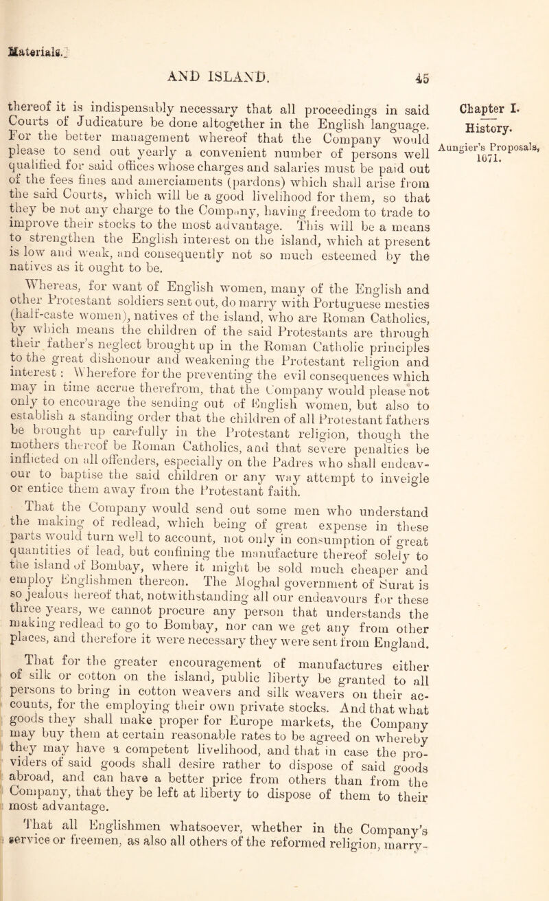 AND ISLAND. 45 thereof it is indispensably necessary that all proceedings in said Courts of Judicature be done altogether in the English language, lor the better manageinent whereof that the Company would please to send out yearly a convenient number of persons well qualified for said offices whose charges and salaries must be paid out of the fees fines and amerciaments (pardons) which shall arise from the said Courts, which will be a good livelihood for them, so that they be not any charge to the Compciny, having freedom to trade to impi ove their stocks to the most advantage. This will be a means to strengthen the English interest on the island, which at present is low and weak, and consequently not so much esteemed by the natives as it ought to be. Whereas, for want of English women, many of the English and other Protestant soldiers sent out, do marry with Portuguese mesties (half-caste women), natives of the island, who are Roman Catholics, by which means the children of the said Protestants are through their fathers neglect brought up in the Roman Catholic principles to the great disnonour and weakening the Protestant religion and interest : W herefore for the preventing the evil consequences which may in time accrue therefrom, that the t.'ompany would please not only to encourage the sending out of English women, but also to establish a standing order that the children of all Protestant fathers be biought up carefully in the Protestant religion, though the mothers theieof be Roman Catholics, and that severe penalties be inflicted on all offenders, especially on the Padres who shall eiideav- our to baptise the said children or any way attempt to inveigle or entice them away from the Protestant faith. That the Company would send out some men who understand the making of redlead, which being of great expense in these parts would turn we^l to account, not only in consumption of great quantities of lead, but confining the manufacture thereof soleTv to the island of Bombay, where it might be sold much cheaper and employ Englishmen thereon. The Moghal government of Eui-at is so jealous heinof that, notwithstanding all our endeavours for these three years, we cannot procure any person that understands the making redlead to go to Bombay, nor can we get any from other places, and therefore it were necessary they were sent from England. That for the greater encouragement of manufactures either of silk or cotton on the island, public liberty be granted to all persons to bring in cotton weavers and silk weavers on their ac- counts, for the employing their own private stocks. And that what goods they shall make_ proper for Europe markets, the Company may bu^ them at certain reasonable rates to be agreed on whereby they may have a competent livelihood, and that in case the pro- viders of said goods shall desire rather to dispose of said goods abroad, and can have a better price from others than from the Company, that they be left at liberty to dispose of them to their most advantage. That all Englishmen whatsoever, whether in the Company’s service or freemen, as also all others of the reformed religion, marry- Chapter L History. Aungier’s Proposals, 1071.