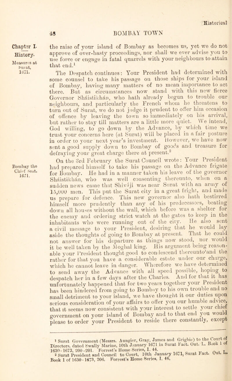 48 BOMBAY TOWN Chapter I. History. Measures at iMii at, 1(371. Bombay the Chief Seat, 1671. the raise of your island of Bombay as becomes us, yet we do not approve of over-hasty proceedings, nor shall we ever advise you to use force or engage in fatal quarrels with your neighbours to attain that endd The Despatch continues; Your President had determined with some counsel to take his passage on those ships for your island of Bombay, having many matters of no mean importance to act there. But as circumstances now stand with this new fierce Governor 8haistikhan, who hath already begun to trouble our neighbours, and particularly the French whom he threatens to turn out of Surat, we do not judge it prudent to offer him occasion of offence by leaving the town so immediately on his arrival, but rather to stay till mattei'S are a little more quiet. ^ We intend, God willing, to go down by the Advance, by which time we trust your concerns here (at Surat) wnll be place(l in a fair posture in order to your next year’s investment. However, we have now sent a good suppler down to Bombay of goods and treasure for defraying your great charge there at present.^ On the drd February the Surat Council wrote; Your President had prepared himself to take his passage on the Advance frigate for Bombay. He had in a manner taken his leave of the governor Shaistikhan, who was well consenting thereunto, when on a sudden news came that Shivaji was near Surat with an army of 15,UUU men. This put the Surat city in a great fright, and made us prepare for defence. This new governor also hath bestirred himself more prudently than any of his predecessors, beating down all houses without the wall, which before was a shelter for the enemy and ordering strict watch at the gates to keep in the inhabitants who were running out of the city. He also sent a civil message to your Presi<lent, desiring that he would lay aside the thoughts of going to Bombay at present. That he could not answer for his departure as things now stood, nor would it be well taken by the Aloghal king. His argument being leasun- able your Bresident thought good to condescend tbereunto‘and the rather for that you have a considerable estate under our charge, which he cannot leave in danger. Wherefore we have determined to send away the Adsrance with all speed possible, hoping to despatch her in a few days after the Charles, And for that it has unfortunately happened that lor two years together }Oui President has been hindered from going to Bombay to his own trouble and no small detriment to your island, we have thought it our duties upon serious consideration of your affairs to offer you our humble ^^^dvice, that it seems now consistent with ymur interest to settle youi government on your island of Bombay and to that end you would please to order your President to reside there constantly, excep 1 Surat Government (Messrs. Aungier, Gray, James and Hyigbie) to the Court of Directors, dated Swally Marine, 10th January 1671 iu Surat tact. Out. . oo 16.30- 1673,200-201. Forrest’s Home Series, I. 44. ^ 3 Surat President and Council to Court, 10th January 16/1, Suiat rac . • »