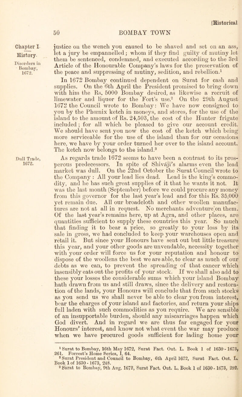 Chapter I. History. Disorders in Bomba}'', 1G72. Dull Trade, 1672. [Historical 50 BOMBAY TOWN ■justice on the wench you caused to be shaved and set on an ass^ let a jury be empannelled; whom if they find guilty of mutiny let them be sentenced, condemned, and executed according to the 3rd Article of the Honourable Company’s laws for the preservation of the peace and suppressing of mutiny, sedition, and rebellion^ In 1672 Bombay continued dependent on Surat for cash and supplies. On the 6th April the President promised to bring down with him the Rs. 5000 Bombay desired, as likewise a recruit of limewater and liquor for the Fort’s use.^ On the 29th August 1672 the Council wrote to Bombay: We have now consigned to you by the Phoenix ketch in moneys, and stores, for the use of the island to the amount of Rs. 24,503, the cost of the Hunter frigate included ; for all which be pleased to give our account credit. We should have sent you now the cost of the ketch which being more serviceable for the use of the island than for our occasions here, we have by your order turned her over to the island account. The ketch now belongs to the island.^ As regards trade 1672 seems to have been a contrast to its pros- perous predecessors. In spite of Shivajhs alarms even the lead market was dull. On the 22nd October the Surat Council wrote to the Company : All your lead lies dead. Lead is the king’s commo- dity, and he has such great supplies of it that he wants it not. It was the last month (September) before we could procure any money from this governor for the last year’s lead and for this Rs. 35,000 yet remain due. All our broadcloth and other woollen manufac- tures are not at all in request. No merchants adventure’on them. Of the last year’s remains here, up at Agra, and other places, are quantities sufficient to supply these countries this year. So much that finding it to bear a price, so greatly to your loss by its sale in gross, we had concluded to keep your warehouses open and retail it. But since your Honours have sent out but little treasure this year, and your other goods are unvendable, necessity together wdth your order will force us for your reputation and honour to dispose of the woollens the best we are able, to clear as much of our debts as we can, to prevent the spreading of that cancer which insensibly eats out the profits of your stock. If we shall also add to these your losses the considerable sums which your island Bombay hath drawn from us and still draws, since the delivery and restora- tion of the lands, your Honours wdll conclude that from such stocks as you send us we shall never be able to clear you from interest, bear the charges of your island and factories, and return your ships full laden with such commodities as you require. We are sensible of an insupportable burden, should any miscarriages happen which God divert. And in regard we are thus far engaged for your Honours^ interest, and know not what event the war may produce when we have procured goods sufficient for lading home your ^ Surat to Bombay, 16th May 1672, Surat Fact. Out. L. Book 1 of 1630 - 1673, 261. Forrest’s Home Series, I, 64. 2 Surat President and Council to Bombay, 6th April 1672, Surat Fact. Out. L. Book 1 of 1630 - 1673, 248.