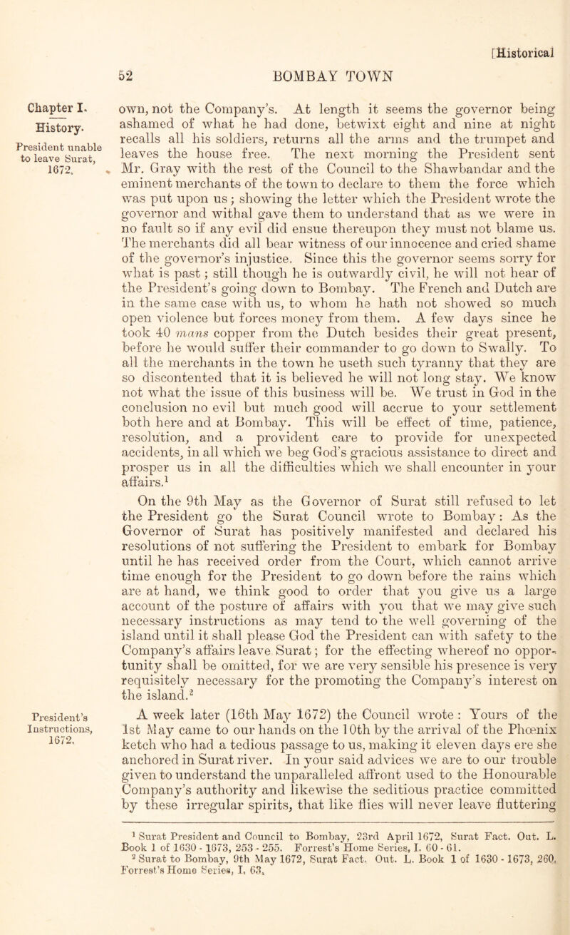 Chapter I. History. President unable to leave Surat, 1672. President’s Instructions, 1672, own, not the Company’s. At length it seems the governor being ashamed of what he had done, betwixt eight and nine at night recalls all his soldiers, returns all the arms and the trumpet and leaves the house free. The next morning the President sent Mr. Gray with the rest of the Council to the Shawbandar and the eminent merchants of the town to declare to them the force which was put upon us; showing the letter which the President wrote the governor and withal gave them to understand that as we were in no fault so if any evil did ensue thereupon they must not blame us. The merchants did all bear witness of our innocence and cried shame of the governor’s injustice. Since this the governor seems sorry for what is past; still though he is outwardly civil, he will not hear of the President’s going down to Bombay. The French and Dutch are in the same case with us, to whom he hath not showed so much open violence but forces money from them. A few days since he took 40 mans copper from the Dutch besides their great present, before he would suffer their commander to go down to Swally. To all the merchants in the town he useth such tyranny that they are so discontented that it is believed he will not long stay. We know not what the issue of this business will be. We trust in God in the conclusion no evil but much good will accrue to your settlement both here and at Bombay. This will be effect of time, patience, resolution, and a provident care to provide for unexpected accidents, in all which we beg God’s gracious assistance to direct and prosper us in all the difficulties which we shall encounter in your affairs.^ On the 9th May as the Governor of Surat still refused to let the President go the Surat Council wrote to Bombay: As the Governor of Surat has positively manifested and declared his resolutions of not suffering the President to embark for Bombay until he has received order from the Court, which cannot arrive time enough for the President to go down before the rains which are at hand, we think good to order that you give us a large account of the posture of affairs with you that we may give such necessary instructions as may tend to the well governing of the island until it shall please God the President can with safety to the Company’s affairs leave Surat; for the effecting whereof no oppor-. tunity shall be omitted, for we are very sensible his presence is very requisitely necessary for the promoting the Company’s interest on the island.^ A week later (16th May 1672) the Council wrote : Yours of the 1st May came to our hands on the 10th by the arrival of the Phoenix ketch who had a tedious passage to us, making it eleven days ere she anchored in Surat river. In your said advices we are to our trouble given to understand the unparalleled affront used, to the Honourable Company’s authority and likewise the seditious practice committed by these irregular spirits, that like flies will never leave fluttering ^ Surat President and Council to Bombay, ‘23rd April 1672, Surat Fact. Out. L. Book 1 of 1630 - 1873, 253 - 255. Forrest’s Home Series, I. 60-61. 2 Surat to Bombay, 9th May 1672, Surf\t Fact. Out. L. Book 1 of 1630 - 1673, 260, Forrest’s Home Series, L 63.