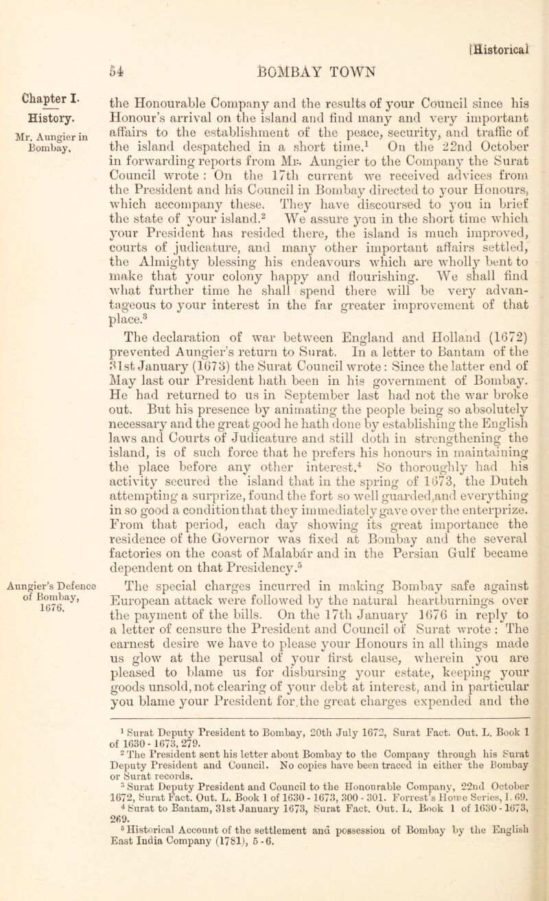 Chapter I. History. Mr. Aungier in Bombay. Aungier’s Defence of Bombay, 1676. the Honourable Company and the results of your Council since his Honour’s arrival on the island and find many and very important affairs to the establishment of the peace^ security^ and traffic of the island despatched in a short time.^ On the 22nd October in forwarding reports from Mr. Aungier to the Company the Surat Council wrote : On the 17th current we received advices from, the President and his Council in Bombay directed to your HonourS) which accompany these^ They have discoursed to you in brief the state of your island.^ We assure you in the short time which your President has resided there_, the island is much improvedj courts of judicature, and many other important affairs settled, the Almighty blessing his endeavours which are wholly bent to make that your colony happy and flourishing. We shall find what further time he shall spend there will be very advan- tageous to your interest in the far greater improvement of that place.^ The declaration of war between England and Holland (1672) prevented Aungier’s return to Surat. In a letter to Bantam of the 21st January (1673) the Surat Council wrote : Since the latter end of May last our President hath been in his government of Bombay. He had returned to us in September last had not the war broke out. But his presence by animating the people being so absolutely necessary and the great good he hath done by establishing the English laws and Courts of Judicsdure and still doth in strengthening the island, is of such force that he prefers his honours in maintaining the place before any other interest.^ So thoroughly had his activity secured the island that in the spring of 1673, the Dutch attempting a surprize, found the fort so well guarded,and everything in so good a condition that they immediately gave over the enterprize. From that period, each day showing its great importance the residence of the Governor was fixed at Bombay and the several factories on the coast of Malabar and in the Persian Gulf became dependent on that Presidency.^ The special charges incurred in making Bombay safe against European attack were followed by the natural heartburnings over the payment of the bills. On the l7th January 1676 in reply to a letter of censure the President and Council of Surat wrote : The earnest desire we have to please your Honours in all things made us glow at the perusal of your first clause, wherein you are pleased to blame us for disbursing your estate, keeping your goods unsold, not clearing of your debt at interest, and in particular you blame your President for.the great charges expended and the ^ Surat Deputy President to Bombay, 20th July 1672, Surat Fact. Out. L. Book 1 of 1630- 1673,279. 2 The President sent his letter about Bombay to the Company through his Surat Deputy President and Council. No copies have been traced in either the Bombay or Surat records. ^ Surat Deputy President and Council to the Honourable Company, 22nd October 1672, Surat Fact. Out. L. Book 1 of 1630 - 1673, 300 - 301. Forrest’s Home Series, I. 69. ^ Surat to Bantam, 31st January 1673, Surat Fact. Out. L. Book 1 of 1630-1673, 269. ® Historical Account of the settlement and possession of Bombay by the English East India Company (1781), 5 -6.