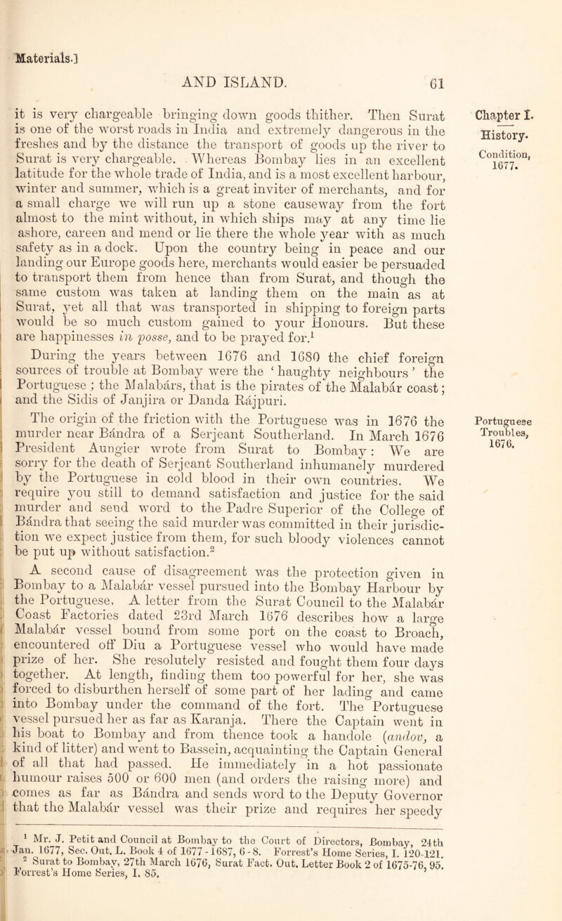 AND ISLAND. 61 it is very chargeable bringing down goods thither. Then Surat is one of the worst roads in India and extremely dangerous in the freshes and by the distance the transport of goods up the river to Surat is very chargeable. . Whereas Bombay lies in an excellent latitude for the whole trade of India, and is a most excellent harbour, winter and summer, which is a great inviter of merchants, and for a small charge we will run up a stone causeway from the fort almost to the mint without, in which ships may at any time lie ashore, careen and mend or lie there the whole year with as much safety as in a dock. Upon the country being in peace and our landing our Europe goods here, merchants would easier be persuaded to transport them from hence than from Surat, and though the same custom was taken at landing them on the main as at Surat, yet all that was transported in shipping to foreign parts would be so much custom gained to your Honours. But these are happinesses in posse, and to be prayed for.^ During the years between 1676 and 1680 the chief foreign sources of trouble at Bombay were the ‘ haughty neighbours ’ the Portuguese ; the Malabars, that is the pirates of the Malabar coast; and the Sidis of Janjira or Danda Rajpuri. The origin of the friction with the Portuguese was in 1676 the murder near Bandra of a Serjeant Southerland. In March 1676 President Aungier wrote from Surat to Bombay : We are sorry for the death of Serjeant Southerland inhumanely murdered by the Portuguese in cold blood in their own countries. We require you still to demand satisfaction and justice for the said murder and send word to the Padre Superior of the College of Bmidrathat seeing the said murder was committed in their jurisdic- tion we expect justice from them, for such bloody violences cannot be put up without satisfaction.^ A second cause of disagreement was the protection given in Bombay to a Malabar vessel pursued into the Bombay Harbour by the PortUj^uesej A letter from the Surat Council to the Malabar Coast Factories dated 23rd March 1676 describes how a large Malabar vessel bound from some port on the coast to Broach, encountered otF Diu a Portuguese vessel who would have made prize of her. She resolutely resisted and fought them four days together. At length, tinding them too powerful for her, she was forced to disburthen herself of some part of her lading and came into Bombay under the command of the fort. The Portuguese vessel pursued her as far as Karanja. There the Captain went in his boat to Bombay and from thence took a handole {andov, a kind of litter) and went to Bassein, acquainting the Captain General of all that had passed. He immediately in a hot passionate humour raises 500 or 600 men (and orders the raising more) and comes as far as Bandra and sends word to the Deputy Governor that the Malabar vessel was their prize and requires her speedy J. Petit and Council at Bombay to the Court of Directors, Bombay 24tb Jan. 1677, Sec. Out. L. Book 4 of 1677 -1687, 6 - 8. Forrest’s Home Series, I. 120-121 2 Surat to Bombay, 27th March 1676, Surat Fact. Out. Letter Book 2 of 16*75-76 95] Forrest’s Home Series, I. 85, ’ Chapter I. History. Condition, 1677. Portuguese Troubles, 1676.