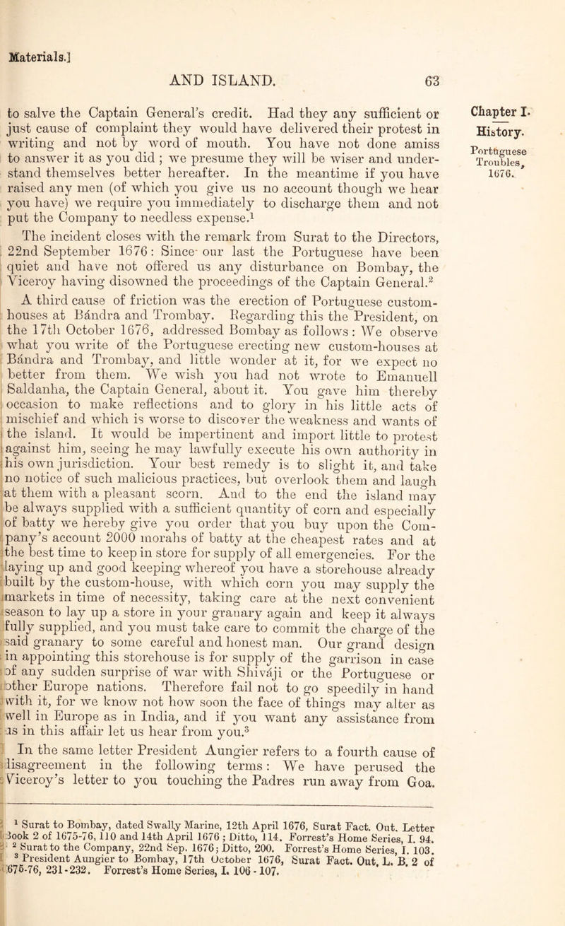 AND ISLAND. to salve the Captain Greneral’s credit. Had they any sufficient or just cause of complaint they would have delivered their protest in writing and not by word of mouth. You have not done amiss ; to answer it as you did ; we presume they will be wiser and under- stand themselves better hereafter. In the meantime if you have raised any men (of which you give us no account though we hear you have) we require you immediately to discharge them and not put the Company to needless expense.^ The incident closes with the remark from Surat to the Directors, ; 22nd September 1676; Since-our last the Portuguese have been quiet and have not offered us any disturbance on Bombay, the ; Viceroy having disowned the proceedings of the Captain General.^ A third cause of friction was the erection of Portuguese custom- ; houses at Bandra and Trombay. Regarding this the President, on the I7t]i October 1676, addressed Bombay as follows : We observe : what you write of the Portuguese erecting new custom-houses at i Bandra and Trombay, and little wonder at it, for we expect no better from them. We wish you had not wrote to Emanuell , Saldanha, the Captain General, about it. You gave him thereby ; occasion to make reflections and to glory in his little acts of mischief and which is worse to discover the weakness and wants of ) the island. It would be impertinent and import, little to protest [against him, seeing he may lawfully execute his own authority in f his own jurisdiction. Your best remedy is to slight it, and take , no notice of such malicious practices, but overlook them and lauo-li {at them with a pleasant scorn. And to the end the island may I be always supplied with a sufficient quantity of corn and especially j of batty we hereby give you order that you buy upon the Com- jpany’s account 2000 morahs of batty at the cheapest rates and at ffhe best time to keep in store for supply of all emergencies. For the haying up and good keeping whereof you have a storehouse already [built by the custom-house, with which corn you may supplv the jmarkets in time of necessity, taking care at the next convenient jseason to lay up a store in your granary again and keep it always iully supplied, and you must take care to commit the charge of the ) said granary to some careful and honest man. Our grand design 1 in appointing this storehouse is for supply of the garrison in case J of any sudden surprise of war with Shivaji or the Portuguese or [■other Europe nations. Therefore fail not to go speedily in hand Bvith it, for we know not how soon the face of things may alter as Ovell in Europe as in India, and if you want any assistance from : as in this affair let us hear from you.^ 1 ^ In the same letter President Aungier refers to a fourth cause of disagreement in the following terms: We have perused the 2 Wceroy’s letter to you touching the Padres run away from Goa. Chapter I. History. Porttiguese Troubles, 1G76. i ^ Surat to Bombay, dated Swally Marine, 12tb April 1676, Surat Fact. Out. Letter D look 2 of 1675-76, 110 and 14th April 1676 ; Ditto, 114. Forrest’s Home Series, I. 94. a 2 Surat to the Company, 22nd Sep. 1676; Ditto, 200. Forrest’s Home Series, 1. *103*. [ ^ President Aungier to Bombay, 17th October 1676, Surat Fact. Out L,’b*2 of
