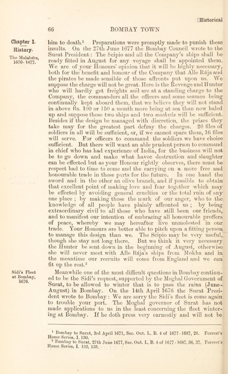 66 BOMBAY TOWN Chapter 1. History. The Malabafrs, 1670- 1677. Sidi’s Fleet at Bombay, 1676. him to death.^ Preparations were promptly made to punish these insults. On the 27th June 1677 the Bombay Council wu^ote to the Surat President: The Scipio and all the Company's ships shall be ready fitted in August for any voyage shall be appointed them. We are of your Honours’ opinion that it will be highly necessary, both for the benefit and honour of the Company that Alle Baja and the pirates be made sensible of those affronts put upon us. We suppose the charge will not be great. Here is the Bevenge and Hunter who will hardly get freights ancl are at a standing charge to the Company, the commanders all the officers and some seamen being continually kept aboard them, that we believe they will not stand in above Hs. 100 or 150 a month more being at sea than now haled up and suppose those two ships and two machvds will be sufficient. Besides if the design be managed with discretion, the prizes they take may for the greatest part defray the charges, 20 files of soldiers in all will be sufficient, or, if we cannot spare them, 16 files w ill serve. For officers to command the soldiers we have choice sufficient. But there will want an able prudent person to command in chief who has had experience of India, for the business will not be to go down and make what havoc destruction and slaughter can be effected but as your Honour rightly observes, there must be respect had to time to come and the carrying on a more free and honourable trade in those parts for the future. In one hand the sword and in the other an olive branch, and if possible to obtain that excellent point of making love and fear together which may be effected by avoiding general cruelties or the total ruin of any one place ; by making those the mark of our anger, who to the knowledge of all people have plainly affronted us ; by being extraordinary civil to all those who have still been our friends, and to manifest our intention of embracing all honourable proffers of peace, whereby we may hereafter live unmolested in our trade. Your Honours are better able to pitch upon a fitting person to manage this design than we. The Scipio may be very useful, though she stay not long there. But we think it very necessary the Hunter be sent down in the becrinning of August, otherwise she will never meet with Alle Raja’s ships from Mokha and in the meantime our recruits will come from England and we can fit up the rest.^ Meanwhile one of the most difficult questions in Bombay continu- ed to be the Sidi^s request, supported by the Moghal Government of Surat, to be allowed to wdnter that is to pass the rains (June- August) in Bombay. On the 14th April 1676 the Surat Presi- dent wrote to Bombay : We are sorry the Sidi’s fleet is come again to trouble your port. The Moghal governor of Surat has not made applications to us in the least concerning the fleet winter- ing at Bombay. If he doth press very earnestly and will not be * Bombay to Snrat, 3rd April 167b Sec. Out. L. B. 4 of 1677-1687, 28. Forrest’s Home Series, I. 1.30. 2 Bombay to Surat, 27tli June 1677, Sec. Out. L. B. 4 of 1677 -1687,36, .37. Forrest’s Home Series, I. 132, 1.33.