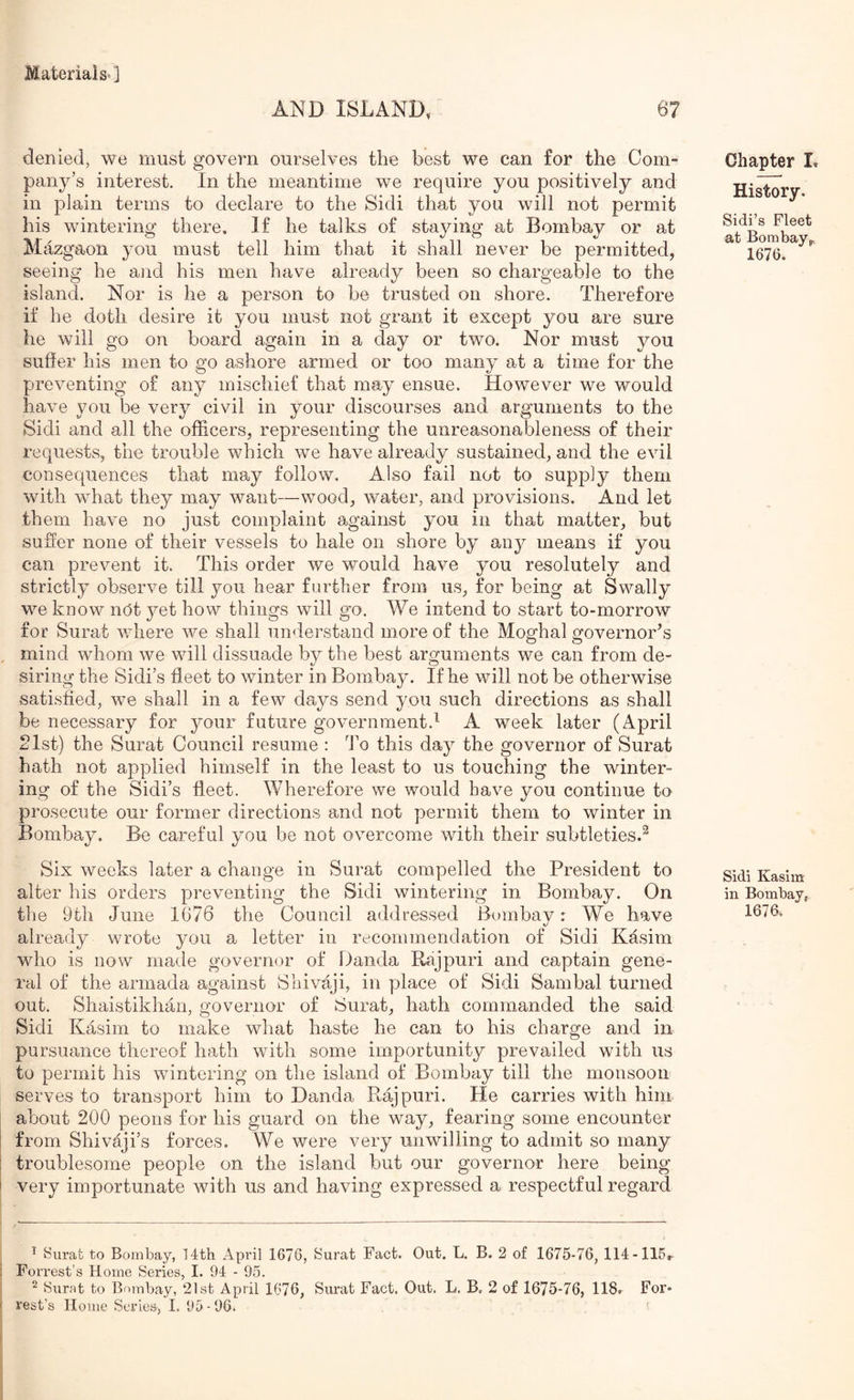 AND ISLAND. 67 denied, we must govern ourselves the best we can for the Com- pany’s interest. In the meantime we require you positively and in plain terms to declare to the Sidi that you will not permit his wintering there. If he talks of staying at Bombay or at Mazgaon you must tell him that it shall never be permitted, seeing he ajid his men have already been so chargeable to the island. Nor is he a person to be trusted on shore. Therefore if he doth desire it you must not grant it except you are sure he will go on board again in a day or two. Nor must you suffer his men to go ashore armed or too many at a time for the preventing of any mischief that may ensue. However we would have you be very civil in your discourses and arguments to the Sidi and all the officers, representing the unreasonableness of their requests, the trouble which we have already sustained, and the evil consequences that may follow. Also fail not to supply them with what they may want—wood, water, and provisions. And let them have no just complaint against you in that matter, but suffer none of their vessels to hale on shore by any means if you can prevent it. This order we would have you resolutely and strictly observe till you hear further from us, for being at Swally we know nOt yet how things will go. We intend to start to-morrow for Surat where we shall un<lerstaud more of the Moghal governor’s mind whom we will dissuade by the best arguments we can from de- siring the Sidi’s fleet to winter in Bombay. If he will not be otherwise satisfied, we shall in a few days send you such directions as shall be necessary for your future government.^ A week later (April 2Ist) the Surat Council resume : I’o this day the governor of Surat hath not applied himself in the least to us touching the winter- ing of the Sidi’s fleet. Wherefore we would have you continue to prosecute our former directions and not permit them to winter in Bombay. Be careful you be not overcome with their subtleties.^ Six weeks later a change in Surat compelled the President to alter his orders preventing the Sidi wintering in Bombay. On the 9th June 1676 the Council addressed Bombay: We have already wrote you a letter in recommendation of Sidi Kasim who is now made governor of Danda Rajpuri and captain gene- ral of the armada against Sliivaji, in place of Sidi Sambal turned out. Shaistikhan, governor of Surat, hath commanded the said Sidi Kasim to make what haste he can to his charge and in pursuance thereof hath with some importunity prevailed with us to permit his wintering on the island of Bombay till the monsoon serves to transport him to Danda Rajpuri. He carries with him about 200 peons for his guard on the way, fearing some encounter from Shivaji’s forces. We were very unwilling to admit so many troublesome people on the island but our governor here being- very importunate with us and having expressed a respectful regard Chapter L History. Sidi’s Fleet at Bombay,.. 1676. Sidi Kasim in Bombay, 1676. ^ Surat to Bombay, 14th April 1676, Surat Fact. Out. L. B. 2 of 1675-76, 114-115r Forrest’s Home Series, I. 94 - 95. ^ Surat to Bfunbay, 21st April 1676, Surat Fact. Out. L. B, 2 of 1675-76, 118. For*