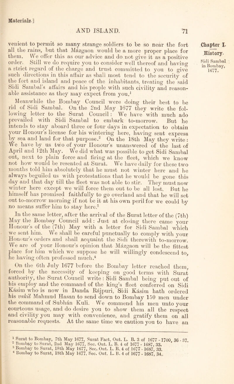 AND ISLAND. 71 venient to permit so many strange soldiers to be so near the fort all the rains, but that Mazgaon would be a more proper place for them. We offer this as our advice and do not give it as a positive order. Still we do require you to consider well thereof and having a strict regard of the charge and trust committed to you to give such directions in this affair as shall most tend to the security of the fort and island and peace of the inhabitants, treating the said Sidi Sambal's affairs and his people with such civility and reason- able assistance as they may expect from you.^ Meanwhile the Bombay Council were doing their best to be rid oi Sidi Sambal. On the 2nd May 1677 they write the fol- lowing letter to the Surat Council : We have with much ado prevailed with Sidi Sambal to embark to-morrow. But he intends to stay aboard three or four days in expectation to obtain your Honour’s license for his wintering here, having sent express by sea and land for that purpose.^ On the 18th May they write : We have by us two of your Honour’s unanswered of the last of April and 12th May. We did what was possible to get Sidi Sambal out, next to plain force and firing at the Beet, which we know not how \vould be resented at Surat. We have daily for these two months told him absolutely that he must not winter here and he always beguiled us with protestations that he w^ould be gone this day and that day till the fleet was not able to stir. They must now wdnter here except we will force them out to be all lost. But he himself has promised faithfully to go overland and that he will set out to-morrow morning if not be it at his own peril for we could by no means suffer him to stay here,'^ In the same letter, after the arrival of the Surat letter of the (7th) May the Bombay Council add: Just at closing there came your Honour’s of the (7th) May with a letter for Sidi Sambal which we sent him. We shall be careful punctually to comply with your Honour’s orders and shall acquaint the Sidi therewith to-morrow. We are of your Honour’s opinion that Mazgaon will be the fittest place for him which we suppose he will willingly condescend to, he having often professed much.^ On the 6th July 1677 before the Bombay letter reached them, forced by the necessity of keeping on good terms with Surat authority, the Surat Council write : Sidi Sambal being put out of his employ and the command of the king’s fleet conferred on Sidi Kasim who is now in Danda Rajpuri, Sidi Kasim hath ordered his vakil Mahmud Hasan to send down to Bombay 150 men under the command of Subhan Kuli. W^e commend his men unto your courteous usage, and do desire you to show them all the respect and civility you may with convenience, and gratify them on all reasonable requests. At the same time we caution you to have an .Chapter I. History. Sidi Sambal in Bombay, 1677» 1 Surat to Bombay, 7th May 1677, Surat Fact. Out. L. B. 3 of 1677 - 1700 36 - 37. 2 Bombay to Surat, 2ad May 1677, Sec. Out. L. B. 4 of 1677 - 1687, 33. ' ^ Bombay to Surat, 18th May 1677, Sec. Out. L. B. 4 of 1677- 1687, 33. ^ Bombay to Surat, 18th May 1677, Sec. Out. L. B, 4 of 1677 - 1687, 34,