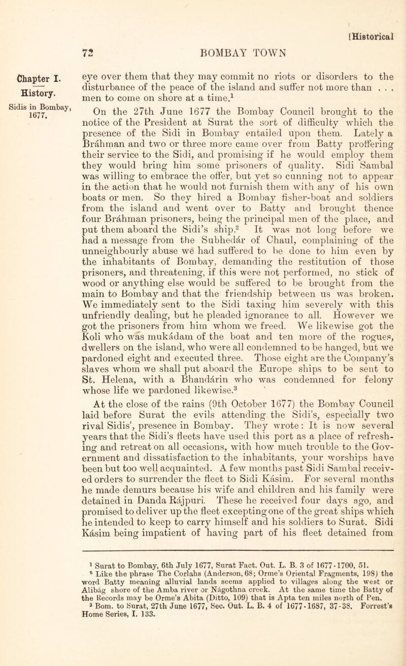Chapter I. History. Sidis in Bombay, 1677. eye over them that they may commit no riots or disorders to the disturbance of the peace of the island and suffer not more than . . . men to come on shore at a timed On the 27th June 1677 the Bombay Council brought to the notice of the President at Surat the sort of difficulty which the presence of the Sidi in Bombay entailed upon them. Lately a Brahman and two or three more came over from Batty proffering their service to the Sidi, and promising if he would employ them they would bring him some prisoners of quality. Sidi Sambal was willing to embrace the offer, but yet so cunning not to appear in the action that he would not furnish them with any of his own boats or men. So they hired a Bombay fisher-boat and soldiers from the island and went over to Batty and brought thence four Brahman prisoners, being the principal men of the place, and put them aboard the Sidi’s shipd It was not long before we had a message from the Subhedar of Chaul, complaining of the unneighbouriy abuse we had suffered to be done to him even by the inhabitants of Bombay, demanding the restitution of those prisoners, and threatening, if this were not performed, no stick of wood or anything else would be suffered to be brought from the main to Bombay and that the friendship between us was broken. We immediately sent to the Sidi taxing him severely with this unfriendly dealing, but he pleaded ignorance to all. However we got the prisoners from him whom we freed. We likewise got the Koli who was mukadam of the boat and ten more of the rogues, dwellers on the island, who were all condemned to be hanged, but we pardoned eight and executed three. Those eight are the Company’s slaves whom we shall put aboard the Europe ships to be sent to St. Helena, with a Bhandarin who was condemned for felony whose life we pardoned likewise.^ At the close of the rains (9th October 1677) the Bombay Council laid before Surat the evils attending the Sidi’s, especially two rival Sidis’, presence in Bombay. They wrote: It is now several years that the Sidi’s fieets have used this port as a place of refresh- ing and retreat on all occasions, with how much trouble to the Gov- ernment and dissatisfaction to the inhabitants, your worships have been but too well acquainted. A few months past Sidi Sambal receiv- ed orders to surrender the fleet to Sidi Kasim. For several months he made demurs because his wife and children and his family were detained in Danda Eajpuri. These he received four days ago, and promised to deliver up the fleet excepting one of the great ships which he intended to keep to carry himself and his soldiers to Surat. Sidi Kasim being impatient of having part of his fleet detained from 1 Surat to Bombay, 6th July 1677, Surat Fact. Out. L. B. 3 of 1677-1700, 51. ® Like the phrase The Corlahs (Anderson, 68; Orme’s Oriental Fragments, 198j the word Batty meaning alluvial lands seems applied to villages along the west or Alibdg shore of the Amba river or N^gothna creek. At the same time the Batty of the Records may be Orme’s Abita (Ditto, 109) that is Apta ten miles north of Pen, 3 Bom. to Surat, 27th June 1677, Sec. Out. L. B. 4 of 1677-1687, 37-38. Forrest’s Home Series, I. 133.