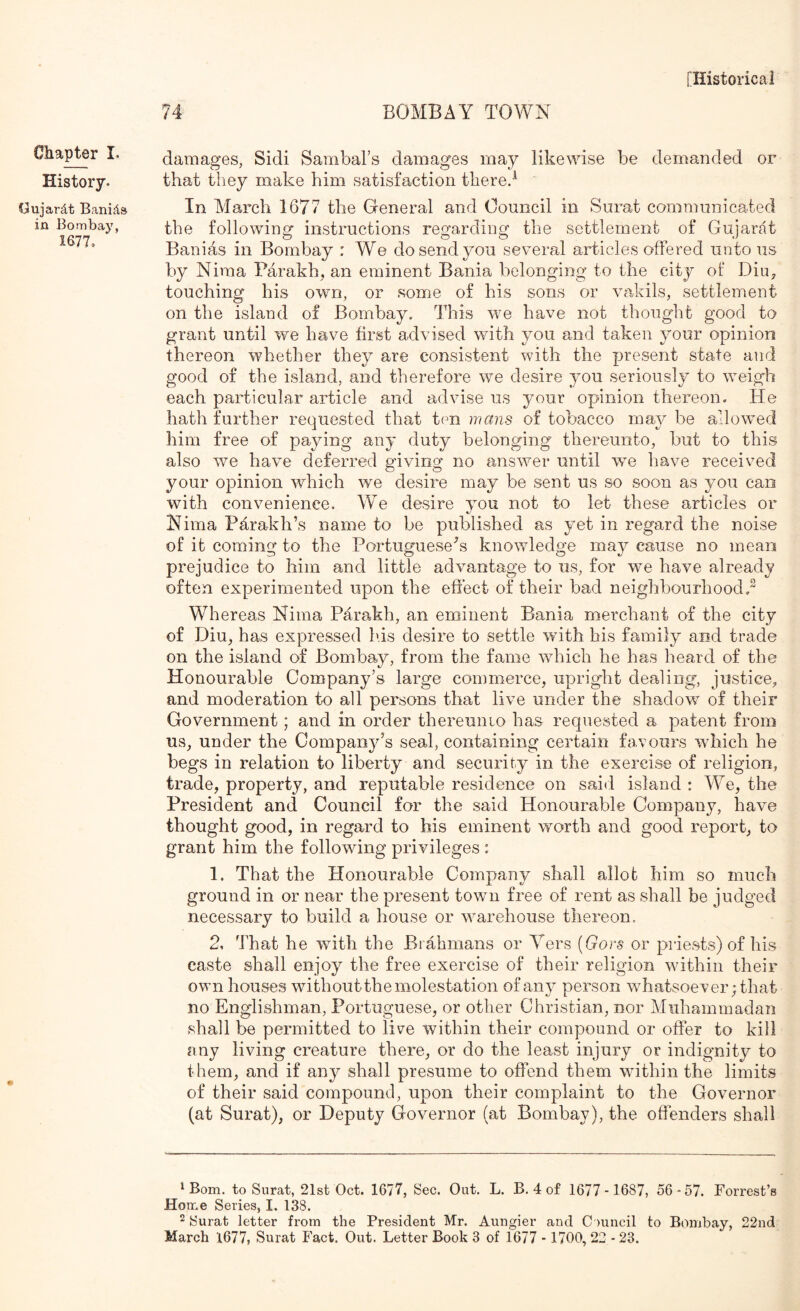 Chapter I. History. Gujardt Banids in Bombay, 1677, 74 BOMBAY TOWN damages, Sidi Sambal’s damages may likewise be demanded or that they make him satisfaction thered In March 1677 the Gieneral and Council in Surat communicated the following instructions regarding the settlement of Gujarat Banias in Bombay : We do send you several articles offered unto us by Niraa Parakh, an eminent Bania belonging to the city of Diu, touching his own, or some of his sons or vakils, settlement on the island of Bombay. This we have not thought good to grant until we have first advised with you and taken your opinion thereon whether they are consistent with the present state and good of the island, and therefore we desire you seriously to weigh each particular article and advise us your opinion thereon. He hath further requested that ten mans of tobacco may be allowed him free of paying any duty belonging thereunto, but to this also we have deferred giving no ans'wer until we have received your opinion which we desire may be sent us so soon as you can with convenience. W^e desire you not to let these articles or Nima Pd^rakh’s name to be published as yet in regard the noise of it coming to the Portuguese's knowledge maj^ cause no mean prejudice to him and little advantage to us, for we have already often experimented upon the effect of their bad neighbourhood, Whereas Nima Parakh, an eminent Bania merchant of the city of Diu, has expressed his desire to settle with his family and trade on the island of Bombay, from the fame which he has heard of the Honourable Company’s large commerce, upright dealing, justice, and moderation to all persons that live under the shado'w of their Government; and in order thereunio has requested a patent from us, under the Company’s seal, containing certain favours which he begs in relation to liberty and security in the exercise of religion, trade, property, and reputable residence on sai<l island : We, the President and Council for the said Honourable Company, have thought good, in regard to his eminent worth and good report, to grant him the following privileges : 1. That the Honourable Company shall allot him so much ground in or near the present town free of rent as shall be judged necessary to build a house or warehouse thereon, 2, That he wnth the Brahmans or Yers {Gors or priests) of his caste shall enjoy the free exercise of their religion within their own houses without the molestation of any person whatsoever; that no Englishman, Portuguese, or other Christian, nor Muhammadan shall be permitted to live within their compound or offer to kill any living creature there, or do the least injury or indignity to them, and if any shall presume to offend them within the limits of their said compound, upon their complaint to the Governor (at Surat), or Deputy Governor (at Bombay), the offenders shall ^Bom. to Surat, 21st Oct. 1677, Sec. Out. L. B. 4 of 1677-1687, 56-57. Forrest’s Home Series, I. 138. 2 Surat letter from the President Mr. Aungier and Council to Bombay, 22nd