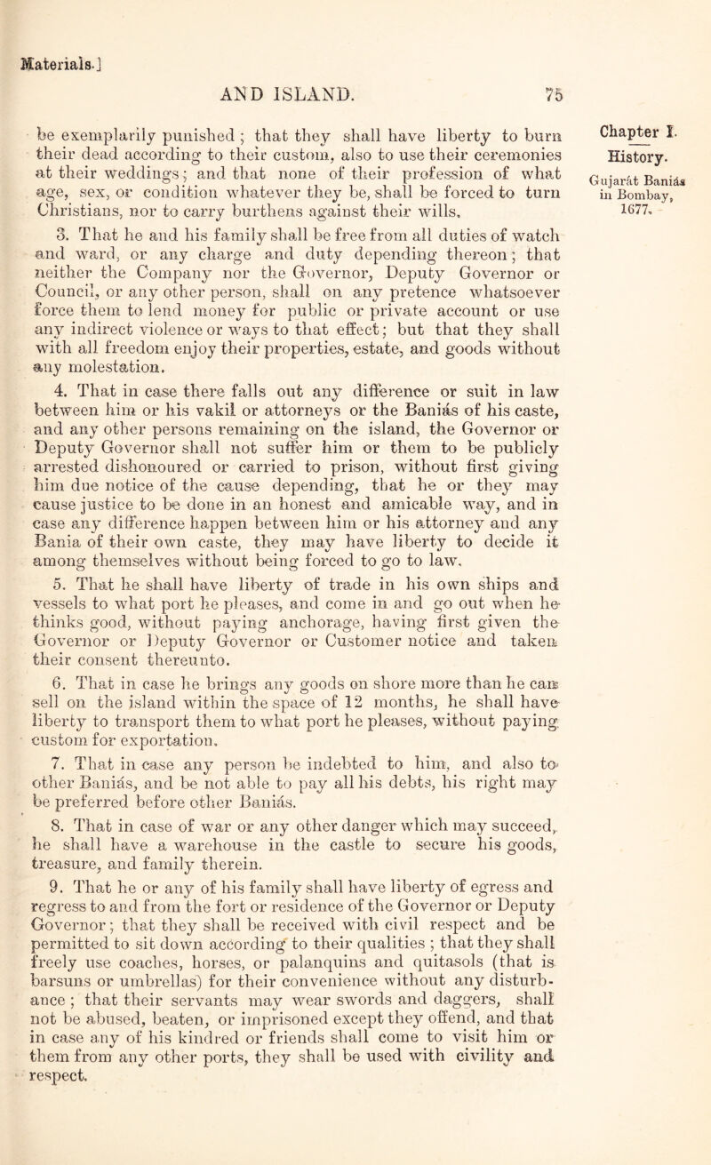 AND ISLAND. 75 be exemplariiy punished ; that they shall have liberty to burn their dead according to their custom, also to use their ceremonies at their weddings; and that none of their profession of what age, sex, or condition whatever they be, shall be forced to turn Christians, nor to carry burthens against their wills, 3. That he and his family shall be free from ail duties of watch and ward, or any charge and duty depending thereon; that neither the Company nor the governor, Deputy Governor or Council, or any other person, shall on any pretence whatsoever force them to lend money for public or private account or use any indirect violence or ways to that effect; but that they shall with all freedom enjoy their properties, estate, and goods without 9,iiy molestation. 4. That in case there falls out any difference or suit in law between him or his vakil or attorneys or the Banias of his caste, and any other persons remaining on the island, the Governor or Deputy Governor shall not suffer him or them to be publicly arrested dishonoured or carried to prison, without first giving him due notice of the cause depending, that he or they may cause justice to he done in an honest and amicable way, and in case any difference happen between him or his attorney and any Bania of their own caste, they may have liberty to decide it among themselves without being forced to go to law, 5. That he shall have liberty of trade in his own ships and vessels to what port he pleases, and come in and go out when h& thinks good, without paying anchorage, having first given the Governor or Deputy Governor or Customer notice and taken their consent thereunto. 6. That in case he brings any goods on shore more than he cam sell on the island within the space of 12 months, he shall have liberty to transport them to what port he pleases, wdthout paying, custom for exportation, 7. That in case any person he indebted to him, and also to- other Banias, and be not able to pay all his debts, bis right may be preferred before other Banias. 8. That in case of war or any other danger which may succeed, he shall have a warehouse in the castle to secure his goods, treasure, and family therein. 9. That he or any of his family shall have liberty of egress and regress to and from the fort or residence of the Governor or Deputy Governor; that they shall be received with civil respect and be permitted to sit down according to their qualities ; that they shall freely use coaches, horses, or palanquins and quitasols (that is barsuns or umbrellas) for their convenience without any disturb- ance ; that their servants may wear swords and daggers, shall not be abused, beaten, or imprisoned except they offend, and that in case any of his kindred or friends shall come to visit him or them from any other ports, they shall be used with civility and respect. Chapter I. History. Gujarat Banids in Bombay,