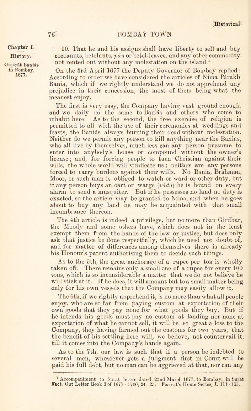 Chapter I. History. Gujfir^t Bani^® in Bombay, 1677. 10. That he and his assigns shall have liberty to sell and buy cocoanuts, betelniits, fan or betel-leaves, and any other commodity not rented out without any molestation on the island.^ On the 3rd April 1677 the Deputy Governor of Bombay replied: Accordincr to order we have considered the articles of Nima Parakh o Bania, which if we rightly understand we do nob apprehend any prejudice in their concession, the most of them being what the meanest enjoy. The first is very easy, the Company having vast ground enough, and we daily do the same to Baiiids and others who come to inhabit here. As to the second, the free exercise of religion is permitted to all with the use of their ceremonies at weddings and feasts, the Banias always Imrning their dead without molestation. Neither do we permit any person to kill anything near the BaniAs, who all live by themselves, much less can any person presume to enter into anybody’s house or compound without the owner’s license; and, for forcing people to turn Christian against their wills, the whole world will vindicate us; neither are any persons forced to carry burdens against their wdlls. No Bania, Brahman, Moor, or such man is obliged to watch or ward or other duty, but if any person buys an oart or w^arge [vada] he is bound on every alarm to send a musquiter. But if he possesses no land no duty is exacted, so the article may be granted to Nima, and when he goes about to buy any land he may be acquainted with that small incumbrance thereon. The 4th article is indeed a privilege, but no more than Girdhar, the Moody and some others have, which does not in the least exempt them from the hands of the law or justice, but does only ask that justice be done respectfully, which he need not doubt of, and for matter of differences among themselves there is already his Honour’s patent authorising them to decide such things. As to the 5th, the great anchorage of a rupee per ton is wholly taken off. There remains only a small one of a rupee for every lUO tons, which is so inconsiderable a matter that we do not believe he will stick at it. If he does, it will amount but to a small matter being only for his own vessels that the Company may easily allow it. The 6th, if we rightly apprehend it, is no more than what all people enjoy, who are so far from paying custom at exportation of their own goods that they pay none for what goods they buy. But if he intends his goods must pay no custom at landing nor none at exportation of what he cannot sell, it will be so great a loss to the Company, they having farmed out the customs for tw’o years, that the benefit of his settling here will, we believe, not countervail it, till it comes into the Company’s hands again. As to the 7th, our law is such that if a person be indebted to several men, whosoever gets a judgment first in Court will be paid his full debt, but no man can be aggrieved at that, nor can any ^ Accompaniment to Surat letter dated 22nd March 1677, to Bombay, in Surat Fact. Out Letter Book 3 of 1677 ■ 1700, 24 • 25. Forrest’s Home Series, I. Ill -113,
