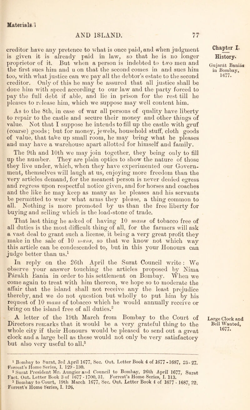 AND ISLAND. creditor have any pretence to what is once paid^ and when judgment is given it is already paid in law^ so that he is no longer proprietor of it. But when a person is indebted to two men and the tirst sues him and u on that the second comes in and sues him toOj with what justice can we pay all the debtor’s estate to the second creditor. Only of this he may be assured that all justice shall be done him with speed according to our law and the party forced to pay the full debt if able, and lie in prison for tlie rest till he pleases to release him, which we suppose may well content him. As to the 8th, in case of war all persons of quality have liberty to repair to the castle and secure their money and other things of value. Not that I suppose he intends to fill up the castle with gruf (coarse) goods; but for money, jewels, household stuff', cloth goods of value, that tahe up small room, he may bring what he pleases and may have a warehouse apart allotted for himself and family. The 9th and 10th we may join together, they being only to fill up the nun^ber. They are plain optics to show the nature of those they live under, which, when they have experimented our Govern- ment, themselves will laugh at us, enjoying more freedom than the very articles demand, for the meanest person is never denied egress and regress upon respectful notice given, and for horses and coaches and the like he may keep as many as he pleases and his servants be permitted to wear what arms they please, a thing common to all. Nothing is more promoted by us than the free liberty for buying and selling which is the load-stone of trade. That last thing he asked of having 10 mans of tobacco free of all duties is the most difficult thing of all, for the farmers will ask a vast deal to grant such a license, it being a very great profit they make in the sale of 10 mans, so that we know not which way this article can be condescended to, but in this your Honours can judge better than usd In reply on the 26th April the Surat Council write : We observe your answer touching the articles proposed by Nima Parakh Bania in order to his settlement on Bombay. When we come again to treat with him thereon, we hope so to moderate the afi'air that the island shall not receive any the least prejudice thereby, and we do not question but wholly to put him by his request of 10 mans of tobacco which he would annually receive or bring on the island free of all duties. A letter of the 19th March from Bombay to the Court of Directors remarks that it would be a very grateful thing to the whole city if their Honours would be pleased to send out a great clock and a large bell as these would not only be very satisfactory but also very useful to alld Chapter I. History. Gujarjlt Banids in Bombay, 1677. Large Clock and Bell Wanted, 1677. ^ Bombay to Surat, 3rd April 1677, Sec. Out. Letter Book 4 of 1677-1687, 25-27. Forrest’s Home Series, I. 129 -130. 2 Surat President Mr. Aungier and Council to Bombay, 26th April 1677, Surat Fact. Out. Letter Book 3 of 1677 -1700, 31. Forrest’s Home Series, I. 113. 3 Bombay to Court, 19th March 1677, Sec. Out, Letter Book 4 of 1677 - 1687, 22. Forrest’s Home Series, I. 126.