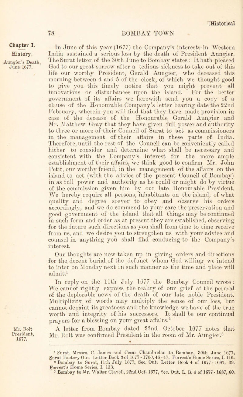 BOMBAY TOWN Chapter I. History. Aungier’s Death, June 1677. Mr. Rolt President, 1677. In June of this year (1677) the Company’s interests in Western India sustained a serious loss by the death of President Aungier. The Surat letter of the 30th June to Bombay states : It hath pleased God to our great sorrow after a tedious sickness to take out of this life our worthy President, Gerald Aungier, who deceased this morning between 4 and 5 of the clock, of which we thought good to give you this timely notice that you might prevent all innovations or disturbances upon the island. For the better government of its affairs we herewith send you a copy of a clause of the Honourable Companyts letter bearing date the 22nd February, wherein you will find that they have made provision in case of the decease of the Honourable Gerald Aungier and Mr. Matthew Gray that they have given full power and authority to three or more of their Council of Surat to act as commissioners in the management of their afiairs in these parts of India. Therefore, until the rest of the Council can be conveniently called hither to consider and determine what shall be necessary and consistent with the Company’s interest for the more ample establishment of tlieir affairs^, we think good to confirm Mr. John Petit, our worthy friend, in the management of the affairs on the island to act (with the advice of the present Council of Bombay) in as full power and authority as he could or might do by virtue of the commission given him by our late Honourable President. We hereby require all persons, inhabitants on the island, of what quality and degree soever to obey and observe his orders accordingly, and we do commend to your care the preservation and good government of the island that all things may be continued in such form and order as at present they are established, observing for the future such directions as you shall from time to time receive from us, and we desire you to strengthen us with ^mur advice and counsel in anything you shall find conducing to the Company’s interest. Our thoughts are now taken up in giving orders and directions for the decent burial of the defunct whom God willing we intend to inter on Monday next in such manner as the time and place will admit.^ In reply on the 11th July 1077 the Bombay Council wrote : We cannot rightly express the reality of our grief at the perusal of the deplorable news of the death of our late noble President. Multiplicity of words may multiply the sense of our loss, but cannot depaint its greatness and the knowledge we have of the true worth and integrity of his successors. It shall be our continual prayers for a blessing on your great affairs.^ A letter from Bombay dated 22nd October 1677 notes that Mr. Rolt was confirmed President in the room of Mr. Aungier.^ 1 Surat, Messrs. C. James and Cesar Chambrelan to Bombay, 30th June 1677, Surat Factory Out, Letter Book 3 of 1677 - 1700, 46 - 47. Forrest’s Home Series, I. 116. 2 Bombay to Surat, 11th July 1677, Sec. Out. Letter Book 4 of 1677 - 1687i 39. Forrest’s Home Series, I. 133.