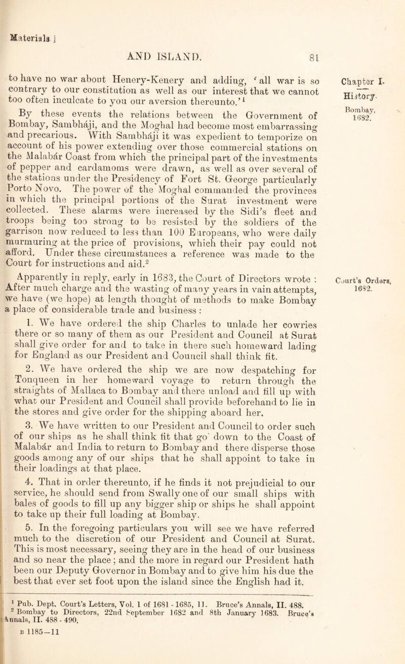 AND ISLAND, 81 to have no war about Henery-Keiiery and adding, ^ all war is so contrary to our constitution as well as our interest that we cannot too often inculcate to you our aversion thereunto.’^ By these events the relations between the Government of Bombay, Sambhaji, and the Moglial had become most embarrassing and precarious. With Sambhaji it was expedient to temporize on account of his power extending over those commercial stations on the Malabar Coast from which the principal part of the investments of pepper and cardamoms were drawn, as well as over several of the stations under the Presidency of Fort St. George particularly Porto Novo. The power of the Moghal commanded the provinces in which the principal portions of the Surat investment were collected. These alarms were increased by the Sidi's fleet and troops being too strong to be resisted by the soldiers of the garrison now reduced to less than 100 Europeans, who were daily murmuring at the price of provisions, which their pay could not afford. Under these circumstances a reference was made to the Court for instructions and aid.^ Apparently in reply, early in 1683, the Court of Directors wrote : we have (we hope) at length thought of methods to make Bombay a place of considerable trade and business : 1. We have ordered the ship Charles to unlade her cowries there or so many of them as our President and Council at Surat shall give order for and to take in there such homeward lading for England as our President and Council shall think fit. 2. We have ordered the ship we are now despatching for Tonqueen in her homeward voyage to return through the straights of Mallaca to Bombay and there unload and fill up with what our President and Council shall provide beforehand to lie in the stores and give order for the shipping aboard her, 3. We have written to our President and Council to order such of our ships as he shall think fit that go' down to the Coast of Malabar and India to return to Bombay and there disperse those goods among any of our ships that he shall appoint to take in their loadings at that place. 4. That in order thereunto, if he finds it not prejudicial to our service, he should send from Swallyoneof our small ships with bales of goods to fill up any bigger ship or ships he shall appoint to take up their full loading at Bombay, 5. In the foregoing particulars you will see we have referred much to the discretion of our President and Council at Surat. This is most necessary, seeing they are in the head of our business and so near the place ; and the more in regard our President hath been our Deputy Governor in Bombay and to give him his due the best that ever set foot upon the island since the English had it. ^ Pub. Dept. Court’s Letters, Vol. 1 of 1681 - 1685, 11. Bruce’s Annals, II. 488. ^Bombay to Directors, 22nd September 1682 and 8th January 1683. Bruce’a Soinals, II. 488 - 490. B 1185-11 Chapter L History, Bomba}’', 1682'. Court’s Orders,