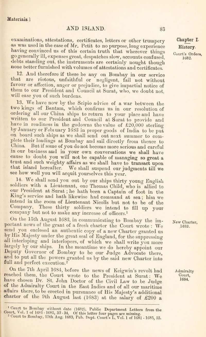 AND ISLAND. 88 examinatioiiSj attestations, certificates, letters or other trumpery as was used in the case of Mr. Petit to no purpose, long experience having convinced us of this certain truth that wherever things go generally ill, expenses great, despatches slow, accounts confused, debts standing out, the instruments are certainly nought though none better furnished with volumes of attestations and certificates, 12. And therefore if there be any on Bombay in our service that are riotous, unfaithful or negligent, fail not without favour or affection, anger or prejudice, to give impartial notice of them to our President and Council at Surat, who, we doubt not, will ease you of such burdens, 13. We have now by the Scipio advice of a war between the two kings of Bantam, which confirms us in our resolution of ordering all our China ships to return to your place and have written to our President and Council at Surat to provide and have in readiness in the godowns the value of £20,000 sterling by January or February 1633 in proper goods of India to be put on board such ships as we shall send out next summer to com- plete their loadings at Bombay and sail directly from thence to China. But if some of you do not become more serious and careful in our business and in your own conversations we shall have cause to doubt you will not be capable of managing so great a trust and such weighty affairs as we shall have to transact upon that island hereafter. We shall suspend our judgments till we see how well you will acquit yourselves this year. 14. We shall send you out hy our ships thirty young English soldiers with a Lieutenant, one Thomas Child, who is allied to our President at Surat ; he hath been a Captain of foot in the King s service and hath likewise had command at sea; him we intend in the room of Lieutenant Nicolls but not to be of the Company. These thirty soldiers we intend to fill up your company but not to make any increase of officers.^ On the loth August 1683, in communicating to Bombay the im- portant news of the grant of a fresh charter the Court wrote : We send you enclosed an authentic copy of a new Charter granted us by His Majesty under the great seal of England, for the suppressing all interloping and interlopers, of which we shall write you more largely by our ships. In the meantime we do hereby appoint our Deputy Groveriior of Bombay to be our Judge Advocate there, and to put all the powers granted us by the said new Charter into full and perfect execution.^ On the /th April 1684, before the news of Keigwin’s revolt had reached them, the Court wrote to the President at Surat: We have chosen Dr. St. John Doctor of the Civil Law to be Judge of the Admiralty Court in the East Indies and of all our maritime affairs there, to be erected in pursuance of His Majesty’s additional charter of the 9th August last (1683) at the salary of £200 a 1 Bombay Avithout date (1682), Public Department Letters from the 1 of 1681 - 1685, 32-.34. Of this letter four pages are missing, - Court to Bombay, 15th Aug. 1683, Pub. Dept. Court’s L. VoL 1 of 1681 - 1685, 55, Chapter L History. Court’s Ord-ers, 1682, New Charter, 1683. Admiralty Court,