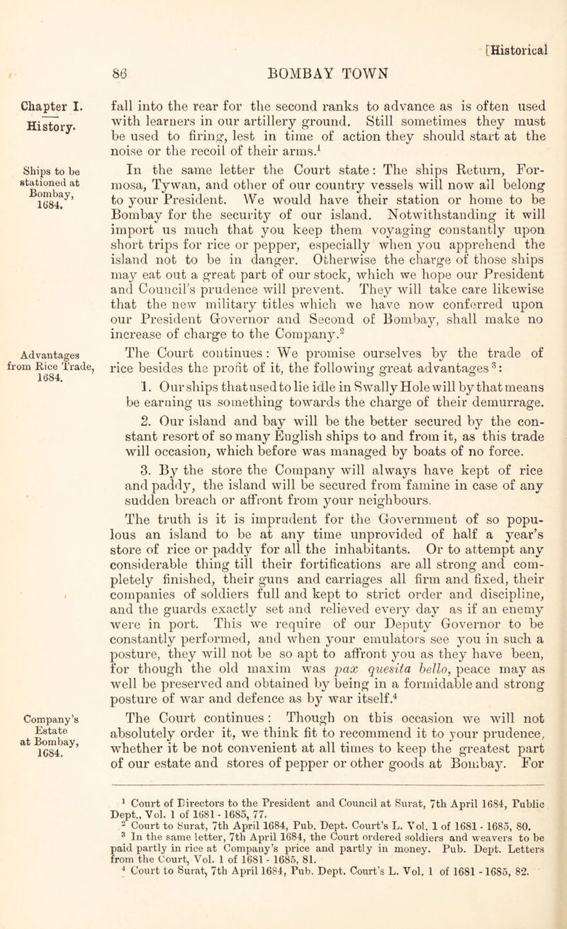 Chapter I. History. Ships to be stationed at Bombay, 16*84. Advantages from Rice Trade, 1684. Company’s Estate at Bombay, 1684. ^ [Historical 86 BOMBAY TOWN fall into the rear for the second ranks to advance as is often used with learners in our artillery ground. Still sometimes they must be used to firing, lest in time of action they should start at the noise or the recoil of their arms.^ In the same letter the Court state: The ships Return, For- mosa, Tywan, and other of our country vessels will now all belong to your President. We would have their station or home to be Bombay for the security of our island. Notwithstanding it will import us much that you keep them voyaging constantly upon short trips for rice or pepper, especially when you apprehend the island not to be in danger. Otherwise the charge of those ships may eat out a great part of our stock, which we hope our President and Councirs prudence will prevent. They will take care likewise that the ne^v military titles which we have now conferred upon our President Governor and Second of Bombay, shall make no increase of charge to tlie Company.^ The Court continues : We promise ourselves by the trade of rice besides the profit of it, the following great advantages^: 1. Our ships that used to lie idle in Swally Hole will by that means be earning us something towmrds the charge of their demurrage. 2. Our island and bay will be the better secured by the con- stant resort of so many English ships to and from it, as this trade will occasion, which before was managed by boats of no force. 3. By the store the Company will always have kept of rice and paddy, the island will be secured from famine in case of any sudden breach or affront from your neighbours. The truth is it is imprudent for the Government of so popu- lous an i.sland to be at any time unprovided of half a year’s store of rice or paddy for all the inhabitants. Or to attempt any considerable thing till their fortifications are all strong and com- pletely finished, their guns and carriages all firm and fixed, their companies of soldiers full and kept to strict order and discipline, and the guards exactly set and relieved every day as if an enemy were in port. This we require of our Deputy Governor to be constantly performed, and when your emulators see you in such a posture, they will not be so apt to affront you as they have been, for though the old maxim was pax qiiesita hello, peace may as well be preserved and obtained by being in a formidable and strong posture of war and defence as by war itself.^ The Court continues: Though on this occasion we will not absolutely order it, we think fit to recommend it to your prudence, whether it be not convenient at all times to keep the greatest part of our estate and stores of pepper or other goods at Bombay. For ^ Court of Directors to the President and Council at Sitrat, 7th April 1684, Public Dept., Vol. 1 of 1681 - 1685, 77. - Court to Surat, 7th April 1684, Pub. Dept. Court’s L. Vol. 1 of 1681 • 1685, 80. ^ In the same letter, 7th April 1684, the Court ordered soldiers and weavers to be paid partly in rice at Company’s price and partly in money. Pub. Dept. Letters from the Court, Vol. 1 of 1681 - 1685, 81.