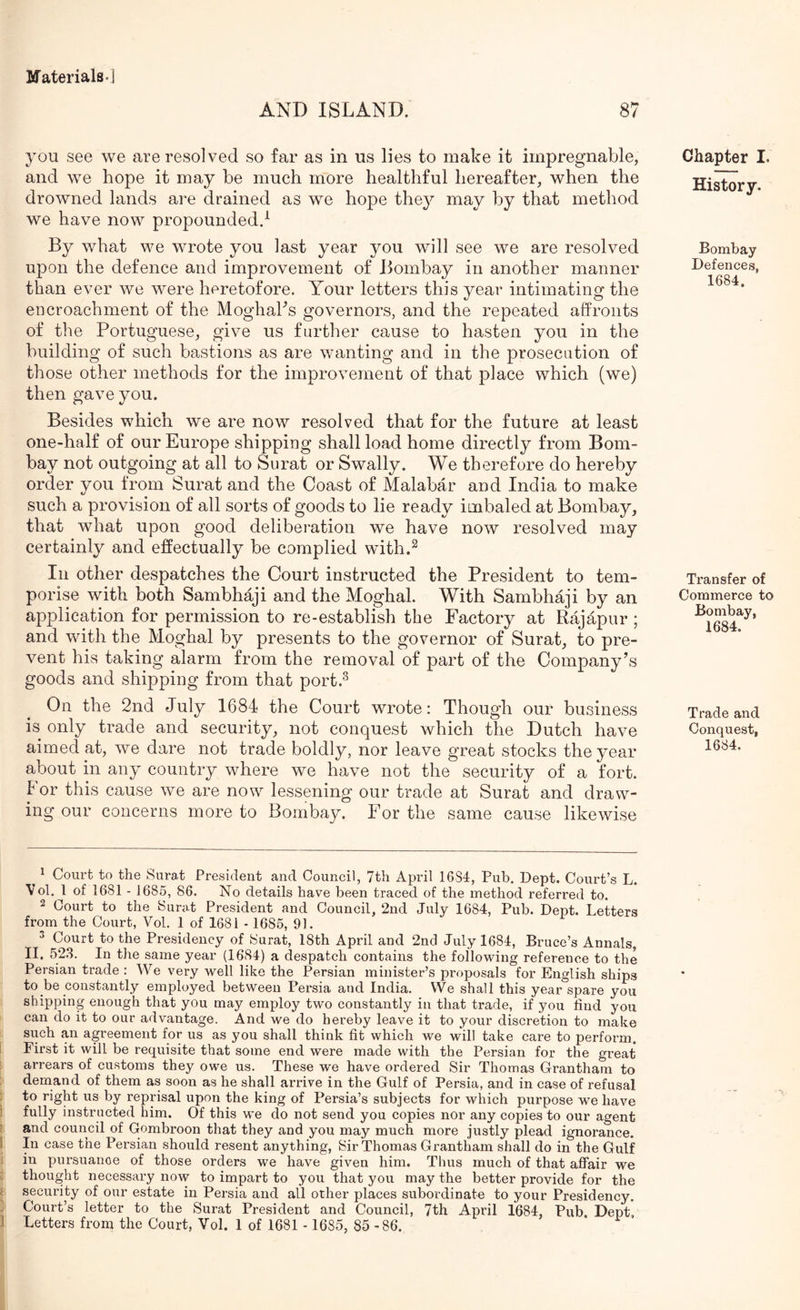 IfaterialB-i AND ISLAND. 87 you see we are resolved so far as in us lies to make it impregnable, and we hope it may be much more healthful hereafter, when the drowned lands are drained as we hope the}^ may by that method we have now propounded.^ By what we wrote you last year you will see we are resolved upon the defence and improvement of Bombay in another manner than ever we were heretofore. Your letters this year intimating the encroachment of the MoghaBs governors, and the repeated affronts of the Portuguese, give us further cause to hasten you in the building of such bastions as are wanting and in the prosecution of those other methods for the improvement of that place which (we) then gave you. Besides which we are now resolved that for the future at least one-half of our Europe shipping shall load home directly from Bom- bay not outgoing at all to Surat or Swally. We therefore do hereby order you from Surat and the Coast of Malabar and India to make such a provision of all sorts of goods to lie ready inibaled at Bombay, that what upon good deliberation we have now resolved may certainly and effectually be complied with.^ In other despatches the Court instructed the President to tem- porise with both Sambhaji and the Moghal. With Sambhaji by an application for permission to re-establish the Factory at Rajapur; and with the Moghal by presents to the governor of Surat, to pre- vent his taking alarm from the removal of part of the Company’s goods and shipping from that port.^ On the 2nd July 1684 the Court wrote: Though our business is only trade and security, not conquest which the Dutch have aimed at, we dare not trade boldly, nor leave great stocks the year about in any country where we have not the security of a fort. For this cause we are now lessening our trade at Surat and draw- ing our concerns more to Bombay. For the same cause likewise Chapter I. History. Bombay Defences, 1684. Transfer of Commerce to Bombay, 1684. Trade and Conquest, 1684. 1 Court to the Surat President and Council, 7th April 1684, Pub. Dept. Court’s L. Vol. 1 of 1681 - 1685, 86. No details have been traced of the method referred to. 2 Court to the Surat President and Council, 2nd July 1684, Pub. Dept. Letters from the Court, Vol. 1 of 1681 - 1685, 91. ^ Court to the Presidency of Surat, 18th April and 2nd July 1684, Bruce’s Annals, II. 52.3. In the same year (1684) a despatch contains the following reference to the Persian trade : We very well like the Persian minister’s proposals for English ships to be constantly employed between Persia and India. VVe shall this year spare you shipping enough that you may employ two constantly in that trade, if you find you can do it to our advantage. And we do hereby leave it to your discretion to make such an agreement for us as you shall think fit which we will take care to perform. First it will be requisite that some end were made with the Persian for the great arrears of customs they owe us. These we have ordered Sir Thomas Grantham to demand of them as soon as he shall arrive in the Gulf of Persia, and in case of refusal : to right us by reprisal upon the king of Persia’s subjects for which purpose we have i fully instructed him. Of this we do not send you copies nor any copies to our agent ; and council of Gombroon that they and you may much more justly plead ignorance. I In case the Persian should resent anything, Sir Thomas Grantham shall do in the Gulf i in pursuance of those orders we have given him. Thus much of that affair we c thought necessary now to impart to you that you may the better provide for the i security of our estate in Persia and all other places subordinate to your Presidency, j Court’s letter to the Surat President and Council, 7th April 1684, Pub. Dept,