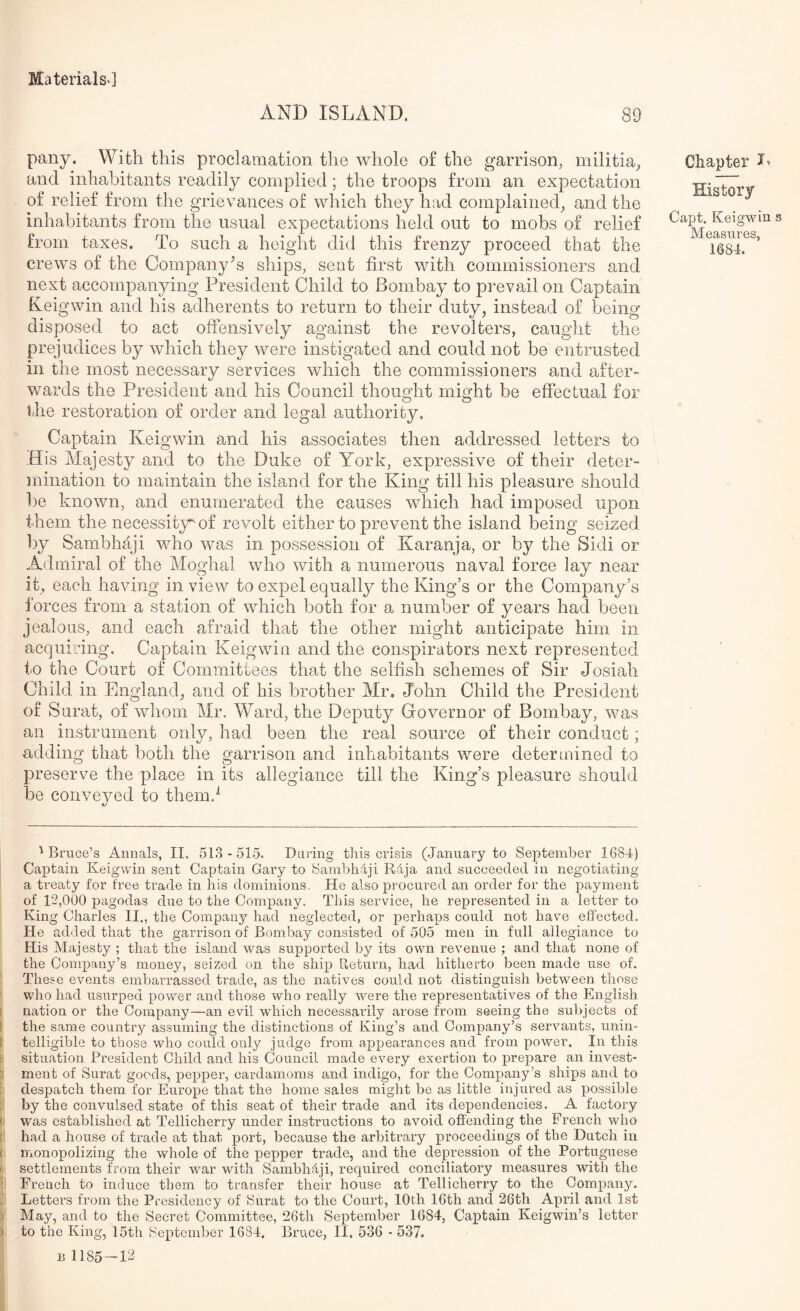 AND ISLAND. 89 pany. With this proclamation the whole of the garrison, militia,, and inhabitants readily complied; the troops from an expectation of relief from the grievances of which they had complained, and the inhabitants from the usual expectations held out to mobs of relief from taxes. To such a height did this frenzy proceed that the crews of the Company's ships, sent first with commissioners and next accompanying President Child to Bombay to prevail on Captain Keigwin and his adherents to return to their duty, instead of being disposed to act offensively against the revolters, caught the prejudices by which they were instigated and could not be entrusted in the most necessary services which the commissioners and after- wards the President and his Council thought might be effectual for the restoration of order and legal authority. Captain Keigwin and his associates then addressed letters to His Majesty and to the Duke of York, expressive of their deter- mination to maintain the island for the King till his pleasure should l)e known, and enumerated the causes which had imposed upon them the necessity^ of revolt either to prevent the island being seized by Sambhaji who was in possession of Karanja, or by the Sidi or Admiral of the Moghal who with a numerous naval force lay near it, each having in view to expel equally the King’s or the Company’s 1‘orces from a station of which both for a number of years had been jealous, and each afraid that the other might anticipate him in acquiring. Captain Keigwin and the conspirators next represented to the Court of Committees that the selfish schemes of Sir Josiah Child in England, and of his brother Mr, John Child the President of Surat, of whom Mr. Ward, the Deputy Governor of Bombay, was an instrument only, had been the real source of their conduct; adding that both the garrison and inhabitants were determined to preserve the place in its allegiance till the King’s pleasure should be conveyed to them.'^ Chapter History Capt. Keigwin s Measures, 1684. 'Bruce’s Annals, II. 51.3-515. Daring tliis crisis (.lanuary to September 1684) Captain Keigwin sent Captain Gary to Sambhdji Rdja and succeeded in negotiating a treaty for free trade in his dominions. He also procured an order for the payment of 12,000 pagodas due to the Company. This service, he represented in a letter to King Charles II., the Company had neglected, or perhaps could not have effected. He added that the garrison of Bombay consisted of 505 men in full allegiance to His Majesty ; that the island was supported by its own revenue ; and that none of the Company’s money, seized on the ship Ueturn, had hitherto been made use of. These events embarrassed trade, as the natives could not distinguish between those who had usurped power and those who really were the representatives of the English nation or the Company—an evil which necessarily arose from seeing the subjects of i the same country assuming the distinctions of King’s and Company’s servants, unin- i telligible to those who could only judge from appearances and from power. In this : situation President Child and his Council made every exertion to prepare an invest- ment of Surat goods, pepper, cardamoms and indigo, for the Company’s ships and to ; despatch them for Europe that the home sales might be as little injured as possible : by the convulsed state of this seat of their trade and its dependencies. A factory ' was established at Tellicherry under instructions to avoid offending the French who [ had a house of trade at that port, because the arbitrary proceedings of the Dutch in f monopolizing the whole of the pepper trade, and the depression of the Portuguese ' settlements from their war with Sambhaji, required conciliatory measures with the ' French to induce them to transfer their house at Tellicherry to the Company. Letters from the Presidency of Snrat to the Court, 10th 16th and 26th April and 1st May, and to the Secret Committee, 26th September 1684, Captain Keigwin’s letter ) to the King, 15th September 1684. Bruce, II. 536 - 537. B 1185-12