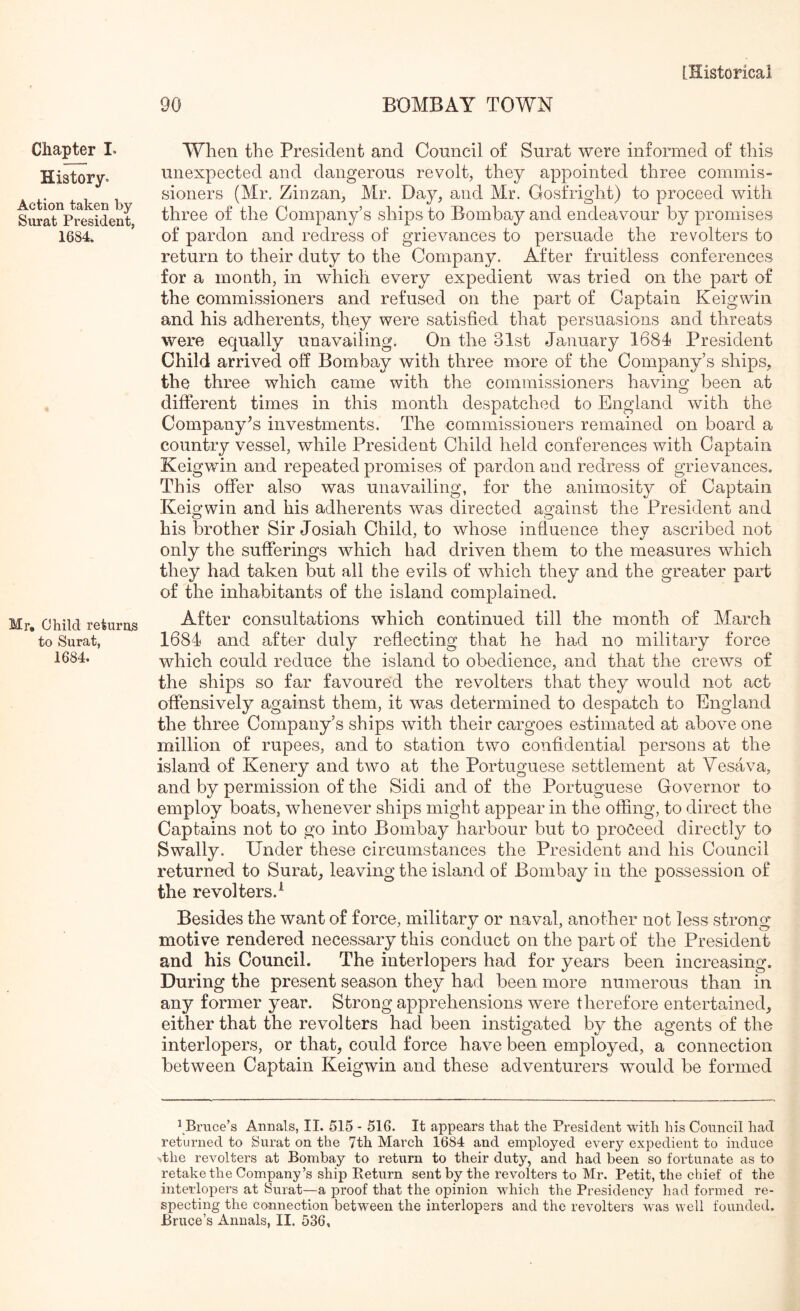90 BOMBAY TOWN Chapter I. History. Action taken by Surat President, 1684, Mr, Child returns to Surat, 1684. Wheti the President and Council of Surat were informed of this unexpected and dangerous revolt, they appointed three commis- sioners (Mr. Zinzan, Mr. Day, and Mr. Gosfright) to proceed with three of the Company’s ships to Bombay and endeavour by promises of pardon and redress of grievances to persuade the revolters to return to their duty to the Company. After fruitless conferences for a month, in which every expedient was tried on the part of the commissioners and refused on the part of Captain Keigwin and his adherents, they were satisfied that persuasions and threats were equally unavailing. On the 31st January 1684 President Child arrived off Bombay with three more of the Company’s ships, the three which came with the commissioners having been at different times in this month despatched to England with the Company's investments. The eommissioners remained on board a country vessel, while President Child held conferences with Captain Keigwin and repeated promises of pardon and redress of grievances. This offer also was unavailing, for the animosity of Captain Keigwin and his adherents was directed against the President and his brother Sir Josiah Child, to whose influence they ascribed not only the sufferings which had driven them to the measures which they had taken but all the evils of which they and the greater part of the inhabitants of the island complained. After consultations which continued till the month of March 1684 and after duly reflecting that he had no military force which could reduce the island to obedience, and that the crews of the ships so far favoured the revolters that they would not act offensively against them, it was determined to despatch to England the three Company’s ships with their cargoes estimated at above one million of rupees, and to station two confidential persons at the island of Kenery and two at the Portuguese settlement at Vesava, and by permission of the Sidi and of the Portuguese Governor to employ boats, whenever ships might appear in the offing, to direct the Captains not to go into Bombay harbour but to proceed directly to Swally. Under these circumstances the President and his Council returned to Surat, leaving the island of Bombay in the possession of the revolters.^ Besides the want of force, military or naval, another not less strong motive rendered necessary this conduct on the part of the President and his Council. The interlopers had for years been increasing. During the present season they had been more numerous than in any former year. Strong apprehensions were therefore entertained, either that the revolters had been instigated by the agents of the interlopers, or that, could force have been employed, a connection between Captain Keigwin and these adventurers would be formed \Bruce’s Annals, II. 515 - 516. It appears that the President with his Conncil had returned to Surat on the 7th March 1684 and employed every expedient to induce >the revolters at Bombay to return to their duty, and had been so fortunate as to retake the Company’s ship Return sent by the revolters to Mr. Petit, the chief of the interlopers at Surat—a proof that the opinion which the Presidency had formed re- specting the connection betw^een the interlopers and the revolters was well founded.