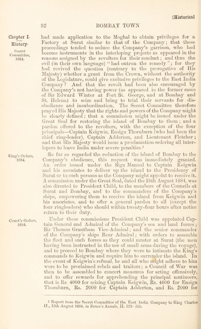 Chapter I. History- Secret Committee, 1684. King’s Orders, 1684. Court’s Orders, 1684. 92 BOMBAY TOWN had made application to the Moghal to obtain privileges for a Factory at Surat similar to that of the Company; that these proceedings tended to seduce the Company's garrison, who had become instruments in the interloping projects as appeared in the reasons assigned by the revolters for their conduct; and thus the evil (in their own language) “ had outrun the remedy for they had revived the question (contrary to the prerogative of His Majesty) whether a grant from the Crown, without the authority of the Legislature, could give exclusive privileges to the East India Company ? And that the revolt had been also encouraged by the Company^s not having power (as appeared in the former cases of Sir Edward Winter at Fort St. Greorge, and at Bombay and St. Helena) to seize and bring to trial their servants for dis- obedience and insubordination. The Secret Committee therefore prayed His Majesty that the rights and powers of the Company might be clearly defined ; that a commission might be issued under the Great Seal for restoring the island of Bombay to them ; and a pardon offered to the revolters, with the exception of the four principals—Captain Keigwin, Ensign Thornburn (who had been the chief ring-leader), Captain Adderton, and Lieutenant Fletcher; and that His Majesty would issue a proclamation ordering all inter- lopers to leave India under severe penalties.^ So far as regarded the reduction of the islamd of Bombay to the Company^’s obedience, this request was immediately granted. An order issued under the Sign Manual to Captain Keigwin and his associates to deliver up the island to the Presidency of Surat or to such persons as the Company might appoint to receive it. A commission under the Great Seal, dated the 25th August 1 684, was also directed to President Child, to the members of the Councils at Surat and Bombay, and to the commanders of the Company’s ships, empowering them to receive the island from Keigwin and his associates, and to offer a general pardon to all (except the four ringleaders) who should within twenty-four hours after notice return to their duty. Under these commissions President Child was appointed Cap- tain General and Admiral of the Company’s sea and land forces ; Sir Thomas Grantham Vice-Admiral; and the senior commander of the Company’s ships Rear Admiral; with orders to assemble the fleet and such forces as they could muster at Surat (the men having been instructed in the use of small arms during the voyage), and to proceed to Bombay where they were to intimate the King’s commands to Keigwin and require him to surrender the island. In the event of Keigwin’s refusal, he and all who might adhere to him were to be proclaimed rebels and traitors; a Council of War was then to be assembled to concert measures for acting offensively, and to offer rewards for apprehending the principal mutineers, that is Rs. 4000 for seizing Captain Keigwin, Rs. 4000 for Ensign Thornburn, Rs. 2000 for Captain Adderton, and Rs. 2000 for 1 Report from the Secret Committee of the East India Company to King Charles