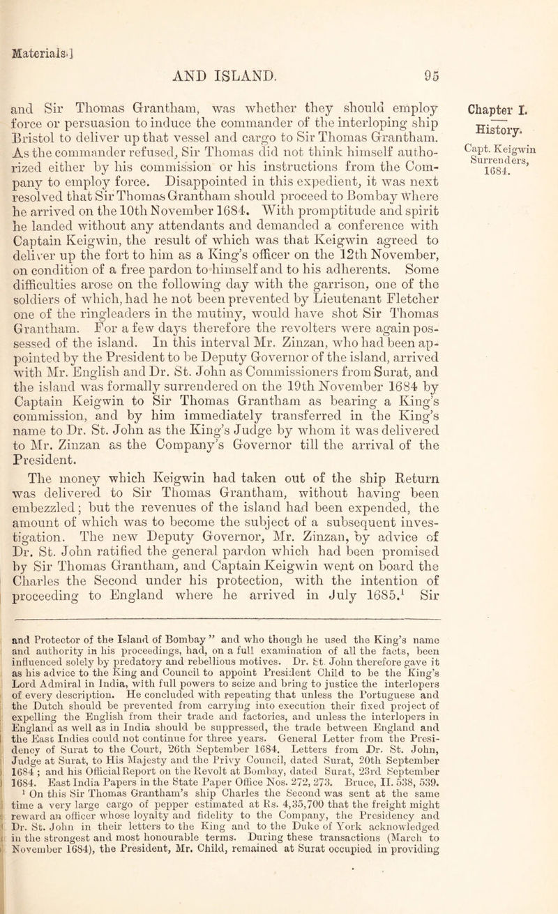 AND ISLAND. 95 and Sir Thomas Grantham, was whether they should employ force or persuasion to induce the commander of the interloping ship Bristol to deliver up that vessel and cargo to Sir Thomas Grantham. As the commander refused, Sir Thomas did not think himself autho- rized either by his commission or his instructions from the Com- pany to employ force. Disappointed in this expedient, it was next resol ved that Sir Thomas Grantham should proceed to Bombay where he arrived on the 10th November 1684. With promptitude and spirit he landed without any attendants and demanded a conference with Captain Keigwin, the result of which was that Keigwin agreed to deli\'er up the fort to him as a King’s officer on the 12th November, on condition of a free pardon to himself and to his adherents. Some difficulties arose on the following day with the garrison, one of the soldiers of which, had he not been prevented by Lieutenant Fletcher one of the ringleaders in the mutiny, would have shot Sir Thomas Grantham. For a few days therefore the revolters were again pos- sessed of the island. In this interval Mr. Zinzan, who had been ap- pointed by the President to be Deputy Governor of the island, arrived with Mr. English and Dr. St. John as Commissioners from Surat, and the island was formally surrendered on the 19th November 1684 by Captain Keigwin to Sir Thomas Grantham as bearing a King’s commission, and by him immediately transferred in the King’s name to Dr. St. John as the King’s Judge by whom it was delivered to Mr. Zinzan as the Company’s Governor till the arrival of the President. The money which Keigwin had taken out of the ship Return was delivered to Sir Thomas Grantham, without having been embezzled; but the revenues of the island had been expended, the amount of which was to become the subject of a subsequent inves- tigation. The new Deputy Governor, Mr. Zinzan, by advice of Dr. St. John ratified the general pardon which had been promised by Sir Thomas Grantham, and Captain Keigwin went on board the Charles the Second under his protection, with the intention of proceeding to England where he arrived in July 1685.^ Sir Chapter I. History. Capt. Keigwin Surrenders, 1684. and Protector of the Island of Bombay ” and who though he used the King^s name and authority in his proceedings, had, on a full examination of all the facts, been influenced solely by iwedatory and rebellious motives. Dr. fet. John therefore gave it as his- advice to the King and Council to appoint President Child to be tlie King’s Lord Admiral in India, with full powers to seize and bring to justice the interlopers ' of every description. He concluded with repeating that unless the Portuguese and the Dutch should be prevented from carrying into execution their fixed project of expelling the English from their trade and factories, and unless the interlopers in England as well as in India should be suppressed, the trade between England and I the Ease Indies could not continue for three years. General Letter from the Presi- . dency of Surat to the Court, P6th September 1684. Letters from Dr, St. John, f Judge at Surat, to His Majesty and the Privy Council, dated Surat, 20th September ) 1684 ; and his Official Report on the Revolt at Bombay, dated Surat, 23rd September ) 1684. East India Papers in the State Paper Office Nos. 272, 273. Bruce, II. 538, 539. ^ On this Sir Thomas Grantham’s ship Charles the Second was sent at the same j time a very large cargo of pepper estimated at Rs. 4,35,700 that the freight might £ reward an officer whose loyalty and fidelity to the Company, the Presidency and 1 Dr. St. John in their letters to the King and to the Duke of York acknowledged I in the strongest and most honourable terms. During these transactions (March to f November 1684), the President, Mr. Child, remained at Surat occupied in providing