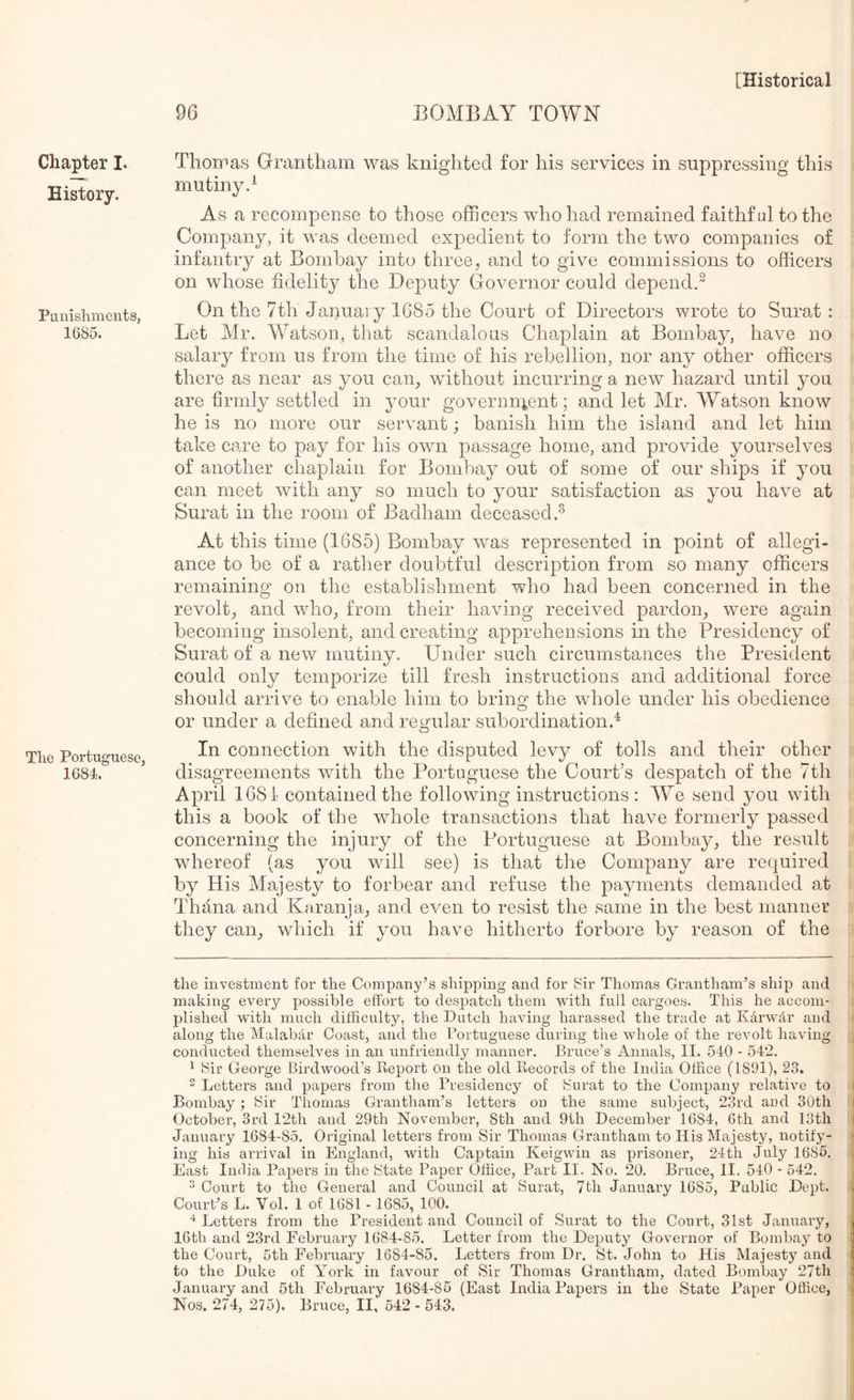 Chapter I. History. Piiuisliments, 1685. Tlie Portuguese, 1684. Thoipas Grantham was knighted for his services in suppressing this mu tiny d As a recompense to those officers who had remained faithftd to the Company, it was deemed expedient to form the two companies of infantry at Bombay into three, and to give commissions to officers on whose fidelity the Deputy Governor could dependd On the 7th Januai y 1685 the Court of Directors wrote to Surat : Let Mr. Watson, that scandalous Chaplain at Bombay, have no salary from us from the time of his rebellion, nor any other officers there as near as you can, without incurring a new hazard until you are firmly settled in your governn^ent; and let Mr. Watson know he is no more our servant; banish him the island and let him take care to pay for his own passage home, and provide yourselves of another chaplain for Bombay out of some of our ships if you can meet with any so much to your satisfaction as you have at Surat in the room of Badham deceased.^ At this time (1685) Bombay was represented in point of allegi- ance to be of a rather doubtful description from so many officers remaining on the establishment who had been concerned in the revolt, and who, from their having received pardon, were again becoming insolent, and creating apprehensions in the Presidency of Surat of a new mutiny. Under such circumstances the President could only temporize till fresh instructions and additional force should arrive to enable him to bring the whole under his obedience or under a defined and reg^ular subordination.^ In connection with the disputed levy of tolls and their other disagreements with the Portuguese the Court’s despatch of the 7th April 1681 contained the following instructions : We send you with this a book of the whole transactions that have formerly passed concerning the injury of the Portuguese at Bombay, the result whereof (as you will see) is that the Company are required by His Majesty to forbear and refuse the payments demanded at Thana and Karanja, and even to resist the same in the best manner they can, which if you have hitherto forbore by reason of the the investment for the Company’s shipping and for Sir Thomas Grantham’s ship and making every possible effort to despatch them with full cargoes. This he accom- plished with much difficulty, the Dutch having harassed the trade at Karwdr and along the Malabar Coast, and the Portuguese during the whole of the revolt having conducted themselves in an unfriendly manner. Bruce’s Annals, II. 510 - 542. 1 Sir George Birdwood’s Report on the old Records of the India Office (1891), 23. 2 Letters and papers from the Presidency of Surat to the Company relative to Bombay; Sir Thomas Grantham’s letters on the same subject, 23rd and 30th October, 3rd 12th and 29th November, 8th and 9th December 1684, 6th and 13th January 1684-85. Original letters from Sir Thomas Grantham to His Majesty, notify- ing his arrival in England, with Captain Keigwin as prisoner, 2Ith July 1685, East India Papers in the State Paper Office, Part II. No. 20. Bruce, II. 540 - 542. ^ Court to the General and Council at Surat, 7th January 1685, Public Dept. Court’s L. Vol. 1 of 1681 - 1685, 100. Letters from the President and Council of Surat to the Court, 31st January, 16th and 23rd February 1684-85, Letter from the Deputy Governor of Bombay to the Court, 5th February 1684-85. Letters from Dr. St. John to His Majesty and to the Duke of York in favour of Sir Thomas Grantham, dated Bombay 27th January and 5th February 1684-85 (East India Papers in the State Paper Office, Nos. 274, 275). Bruce, II, 542 - 543.