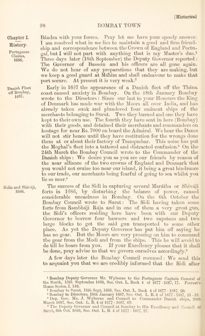 Chapter I. History. Portuguese Claims, 1686. Danish Fleet off Bombay, 1687. SIdis and Sliiv.4ji, 1686. 98 BOMBAY TOWN Bandra with 5^our forces. Pray let me have your speedy answer. T am resolved what in me lies to maintain a good and firm friend- ship and correspondence between the Crown of England and Portu- gal, but I will not part with anything that is my Master’s due.^ Three days later (18th September) the Deputy Governor reported : The Governor of Bassein and his officers are all gone again. We do not hear of any preparations that they are making, but we keep a good guard at Mffiiim and shall endeavour to make that port secure. At present it is very weak.^ Early in 1687 the appearance of a Danish fleet off the Thana coast caused anxiety in Bombay, On the 18th January Bombay wrote to the Directors : Since our last to your Honours the King of Denmark has made war with the Moors all over India, and has already taken sunk and plundered four eminent ships of the merchauts belonging to Surat. Two they burned and one they have kept to their own use. The fourth they have sent in here (Bombay) with their goods, and detained their merchants and commanders on hostage for near Es. 7000 on board the Admiral. We hear the Danes will not stir hence until they have restitution for the wrongs done them at or about their factory of Tranquebar. This noise has put the Moghal’s fleet into a tattered and distracted confusion.^ On the 24th March the Bombay Council wrote to the Commander of the Danish ships : Wffi desire you as you are our friends by reason of the near alliance of the two crowns of England and Denmark that you would not cruize too near our island, it being a great hindrance to our trade, our merchants being fearful of going to sea whilst you lie so near.^ The success of the Sidi in capturing several Maratha or Shivaji forts in 1686, by disturbing the balance of power, caused considerable uneasiness in Bombay. On the 6th October the Bombay Council wrote to Surat: The Sidi having taken some forts from Sambhaji Eaja and in one of them a very great gun, the Sidi^s officers residing here have been with our Deputy Governor to borrow four hawsers and two capstans and two large blocks to get the said gun transported to some other place. As yet the Deputy Governor has put him off saying he has no gear. But the Moors are veiy pressing on him to command the gear from the Modi and from the ships. This he will avoid to do till he hears from you. If your Excellency pleases that it shall be done, pray advise us that we govern ourselves accordingly.^ A few days later the Bombay Council resumed : We send this to acquaint you that we are credibly informed that the Sidi after 1 Bombay Deputy Governor Mr. Wyborne to the Portuguese Captain General of the North, 15th September 1686, Sec. Out. L. Book 4 of 1677 - 1687, 17. Forrest’s Home Series, I.. 146. 2 Bombay to Surat, 18th Sept, 1686, Sec. Out. L. Book 4 of 1677 - 1687, 20. 3 Bombay to Directors, 18th January 1687, Sec. Out. L. B. 4 of 1677 - 1687. 51 - 52. ^ Dep. Gov, Mr. J. Wyborne and Council to Commander Danish shms, 24th March 1687, Sec. Out. L. B. 4 of 1677 - 1687, 69. 5 The Deputy Governor and Council at Bombay to His Excelleucy and Council at