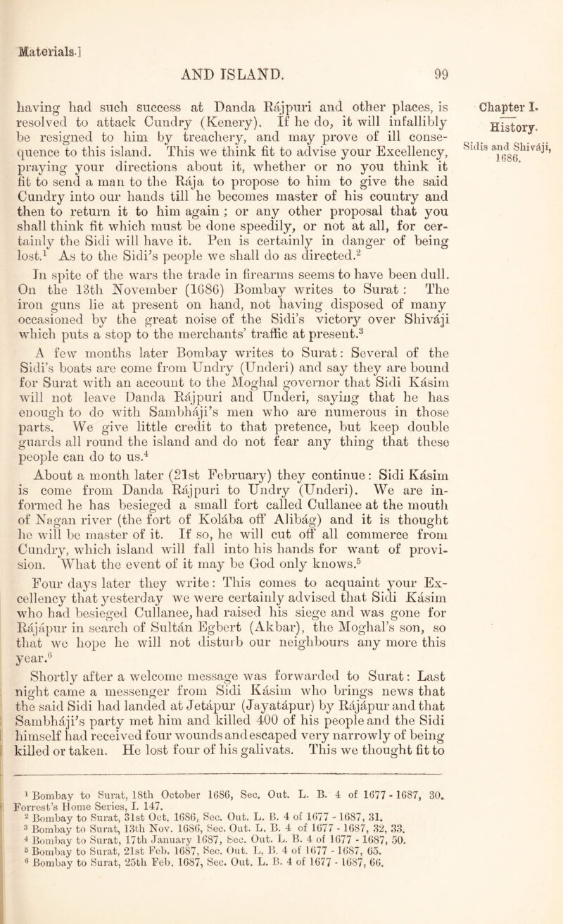 AND ISLAND. 99 having had such success at Danda Rajpuri and other places, is resolved to attack Cundry (Kenery). If he do^ it will infallibly be resigned to him by treachery, and may prove of ill conse- quence to this island. This we think fit to advise your Excellency, praying your directions about it, whether or no you think it fit to send a man to the Raja to propose to him to give the said Cundry into our hands till he becomes master of his country and then to return it to him again; or any other proposal that you shall think fit which must be done speedily, or not at all, for cer- tainly the Sidi will have it. Pen is certainly in danger of being lost.^ As to the Sidi^s people we shall do as directed.^ In spite of the wars the trade in firearms seems to have been dull. On the 13th November (1G86) Bombay writes to Surat : The iron guns lie at present on hand, not having disposed of many occasioned by the great noise of the Sidi’s victory over Shivaji which puts a stop to the merchants’ traffic at present.^ A few months later Bombay writes to Surat: Several of the Sidi’s boats are come from Undry (Underi) and say they are bound for Surat with an account to the Moghal governor that Sidi Kasim will not leave Danda Rajpuri and Underi, saying that he has enough to do with Sambhaji’s men who are numerous in those parts. We give little credit to that pretence, but keep double guards all round the island and do not fear any thing that these people can do to us.^ About a month later (21st February) they continue: Sidi Kfisim is come from Danda Rajpuri to Undry (Underi). We are in- formed he has besieged a small fort called Cullanee at the mouth of Nagan river (the fort of Kolaba off Aiibag) and it is thought he will be master of it. If so, he will cut off all commerce from Cundry, which island will fall into his hands for want of provi- sion. What the event of it may be God only knows.^ Four days later they wudte: This comes to acquaint your Ex- cellency that yesterday we were certainly advised that Sidi Kasim who had besieged Cullanee, had raised his siege and was gone for Rajapur in search of Sultan Egbert (Akbar), the Moghal’s son, so that we hope he will not disturb our neighbours any more this year.^ Shortly after a welcome message was forwarded to Surat: Last night came a messenger from Sidi Kasim who brings news that the said Sidi had landed at Jetapur (Jayatapur) by Rajapur and that Sambhajks party met him and killed 400 of his people and the Sidi himself had received four wounds and escaped very narrowly of being killed or taken. He lost four of his galivats. This we thought fit to Chapter h History, Sidis and Shivaji, 1686. 1 Bombay to Surat, 18th October 1686, Sec. Out. L. B. 4 of 1677 - 1687, 30, lT/vY*v*oat'SnPTIPcj T 1 4-T 2 Bombay to Surat, Wst Oct. 1686, Sec. Out. L. B. 4 of 1677 - 1687, 31. 3 Bombay to Surat, 13th Nov. 1686, Sec. Out. L, B. 4 of 1677 - 1687, 32, 33. ^ Bombay to Surat, 17th January 1687, Sec. Out. L. B. 4 of 1677 - 1687, 50. ® Bombay to Surat, 21st Feb. 1687, Sec. Out. L, B. 4 of 1677 -1687, 65,