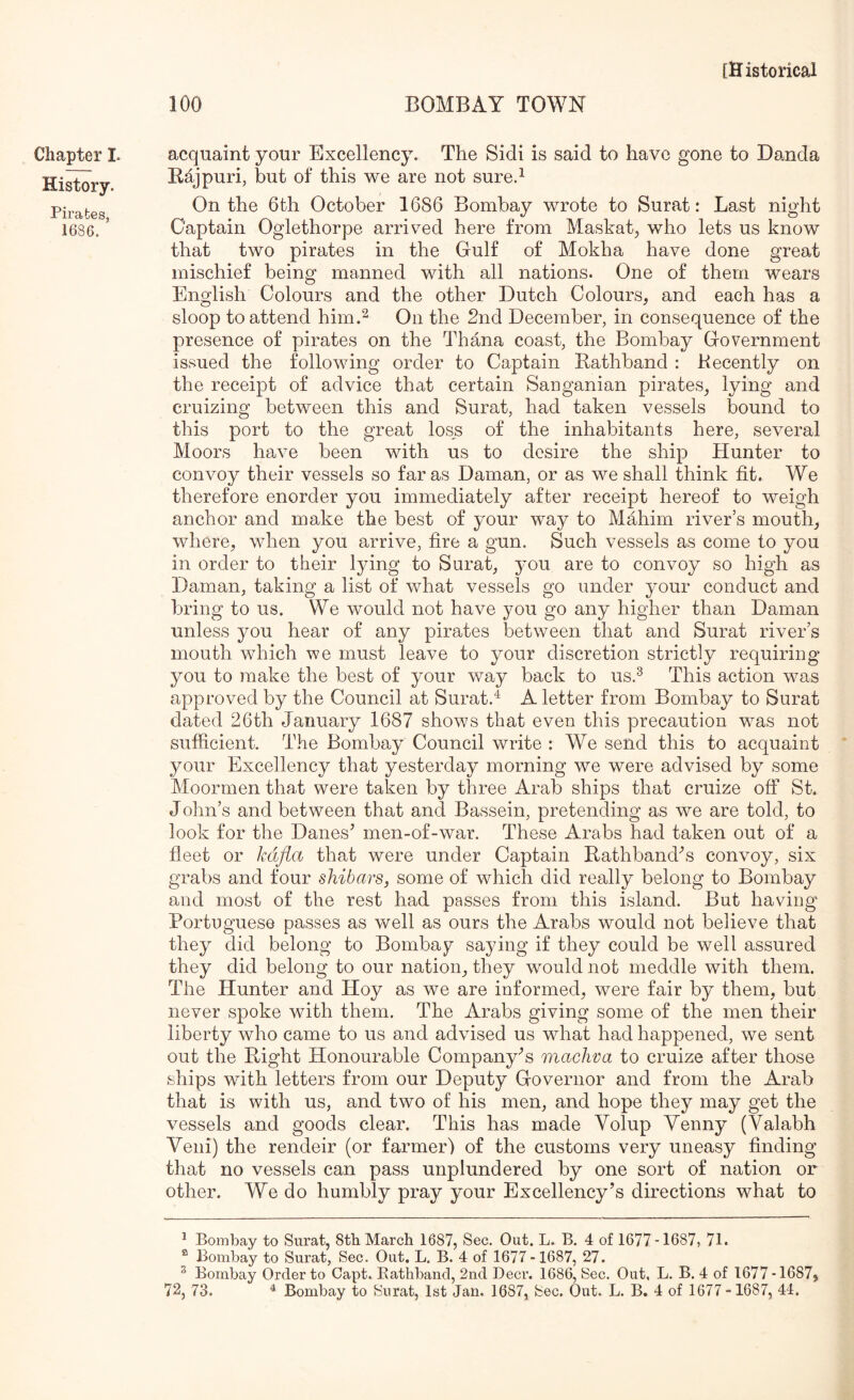 Chapter I. History. Pirates, 1686. 100 BOMBAY TOWN acquaint your Excellency. The Sidi is said to have gone to Danda Rajpuri, but of this we are not sure.^ On the 6th October 1686 Bombay wrote to Surat: Last night Captain Oglethorpe arriv^ed here from Maskat^ who lets us know that two pirates in the Gulf of Mokha have done great mischief being manned with all nations. One of them wears English Colours and the other Dutch Colours, and each has a sloop to attend him.^ On the 2nd December, in consequence of the presence of pirates on the Thana coast, the Bombay Government issued the following order to Captain Rathband : Recently on the receipt of advice that certain Sanganian pirates, lying and cruizing between this and Surat, had taken vessels bound to this port to the great loss of the inhabitants here, several Moors have been with us to desire the ship Hunter to convoy their vessels so far as Daman, or as we shall think fit. We therefore enorder you immediately after receipt hereof to weigh anchor and make the best of your way to Mahim river’s mouth, where, when you arrive, fire a gun. Such vessels as come to you in order to their lying to Surat, you are to convoy so high as Daman, taking a list of what vessels go under your conduct and bring to us. We would not have you go any higher than Daman unless you hear of any pirates between that and Surat river’s mouth which we must leave to your discretion strictly requiring you to make the best of your way back to us.^ This action wms approved by the Council at Surat.^ A letter from Bombay to Surat dated 26th January 1687 shows that even this precaution wms not sufficient. The Bombay Council write : We send this to acquaint your Excellency that yesterday morning we were advised by some Moormen that were taken by three Arab ships that cruize off St. John’s and between that and Bassein, pretending as we are told, to look for the Danes’ men-of-war. These Arabs had taken out of a fleet or kdfla that were under Captain Rathband’s convoy, six grabs and four shibars, some of which did really belong to Bombay and most of the rest had passes from this island. But having Portuguese passes as well as ours the Arabs would not believe that they did belong to Bombay saying if they could be well assured they did belong to our nation, they would not meddle with them. The Hunter and Hoy as we are informed, were fair by them, but never spoke with them. The Arabs giving some of the men their liberty who came to us and advised us what had happened, we sent out the Right Honourable Company’s machva to cruize after those ships with letters from our Deputy Governor and from the Arab that is with us, and two of his men, and hope they may get the vessels and goods clear. This has made Volup Yenny (Valabh Yeni) the rendeir (or farmer) of the customs very uneasy finding that no vessels can pass unplundered by one sort of nation or other. We do humbly pray your Excellency’s directions what to 1 Bombay to Surat, 8tb March 1687, Sec. Out. L. B. 4 of 1677 -1687, 71. ® Bombay to Surat, Sec. Out. L. B. 4 of 1677 -1687, 27. ^ Bombay Order to Capt. Kathband, 2nd Deer. 1686, Sec. Out, L. B. 4 of 1677-16875 72, 73. ^ Bombay to Surat, 1st Jan. 1687, Sec. Out. L. B. 4 of 1677-1687, 44.