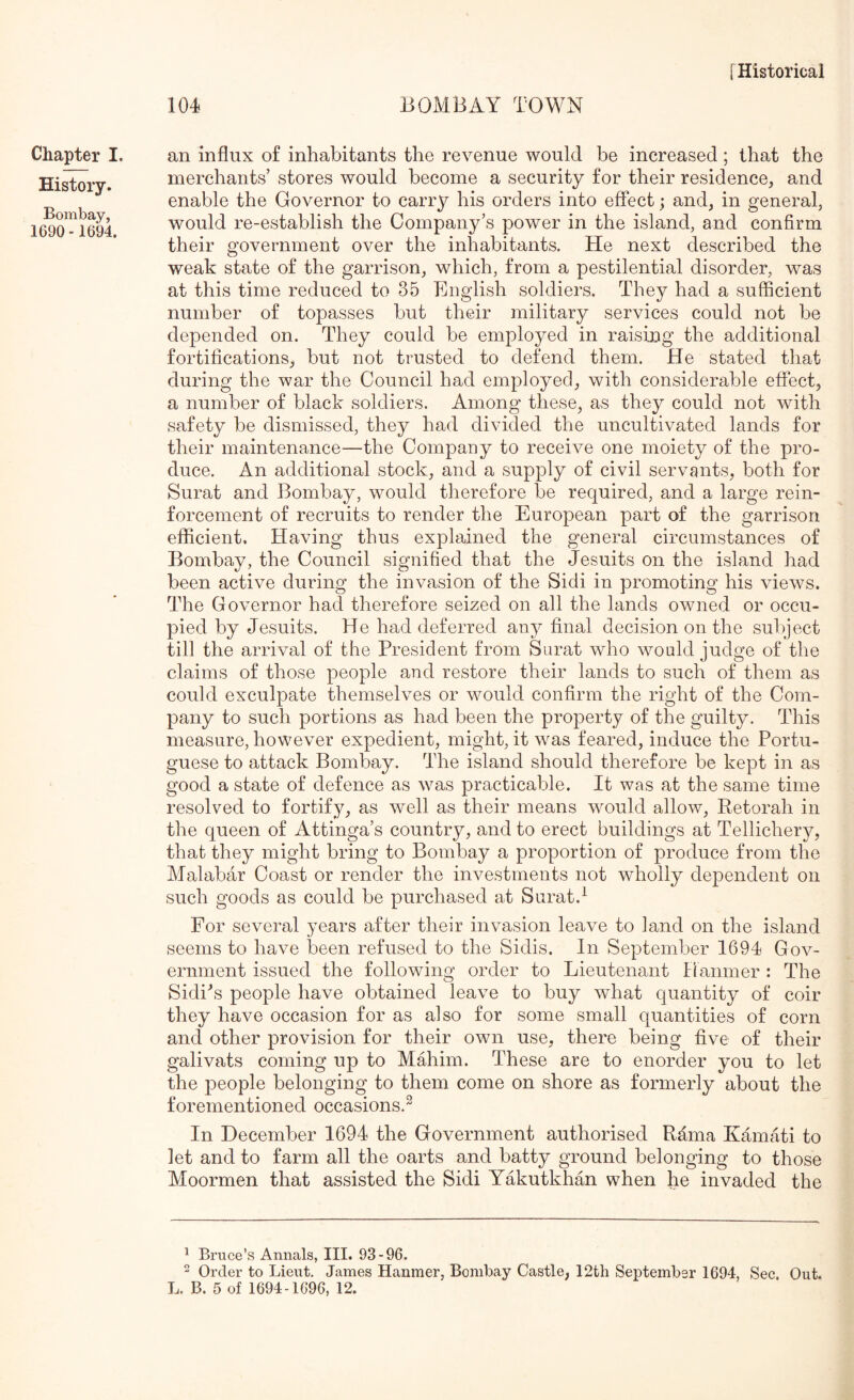 Chapter I. History. Bombay, 1690 -1694. an influx of inhabitants the revenue would be increased; that the merchants’ stores would become a security for their residence, and enable the Governor to carry his orders into effect; and, in general, would re-establish the Company’s power in the island, and confirm their government over the inhabitants. He next described the weak state of the garrison, which, from a pestilential disorder, was at this time reduced to 35 English soldiers. They had a sufficient number of topasses but their military services could not be depended on. They could be employed in raising the additional fortifications, but not trusted to defend them. He stated that during the war the Council had employed, with considerable effect, a number of black soldiers. Among these, as they could not with safety be dismissed, they had divided the uncultivated lands for their maintenance—the Company to receive one moiety of the pro- duce. An additional stock, and a supply of civil servants, both for Surat and Bombay, would therefore be required, and a large rein- forcement of recruits to render the European part of the garrison efficient. Having thus explained the general circumstances of Bombay, the Council signified that the Jesuits on the island had been active during the invasion of the Sidi in promoting his views. The Governor had therefore seized on all the lands owned or occu- pied by Jesuits. He had deferred any final decision on the subject till the arrival of the President from Surat who would judge of the claims of those people and restore their lands to such of them as could exculpate themselves or would confirm the right of the Com- pany to such portions as had been the property of the guilty. This measure, however expedient, might, it was feared, induce the Portu- guese to attack Bombay. The island should therefore be kept in as good a state of defence as was practicable. It was at the same time resolved to fortify, as well as their means would allow, Retorah in the queen of Attinga’s country, and to erect buildings at Tellichery, that they might bring to Bombay a proportion of produce from the Malabar Coast or render the investments not wholly dependent on such goods as could be purchased at Surat.^ For several years after their invasion leave to land on the island seems to have been refused to the Sidis. In September 1694 Gov- ernment issued the following order to Lieutenant Hanmer : The Sidi^s people have obtained leave to buy what quantity of coir they have occasion for as also for some small quantities of corn and other provision for their own use, there being five of their galivats coming up to MMiim. These are to enorder you to let the people belonging to them come on shore as formerly about the forementioned occasions.^ In December 1694 the Government authorised Rama Kamati to let and to farm all the oarts and batty ground belonging to those Moormen that assisted the Sidi Yakutkhan when he invaded the ^ Bruce's Annals, III. 93-96. 2 Order to Lieut. James Hanmer, Bombay Castle, 12th September 1694, Sec. Out. L. B. 5 of 1694-1696, 12.