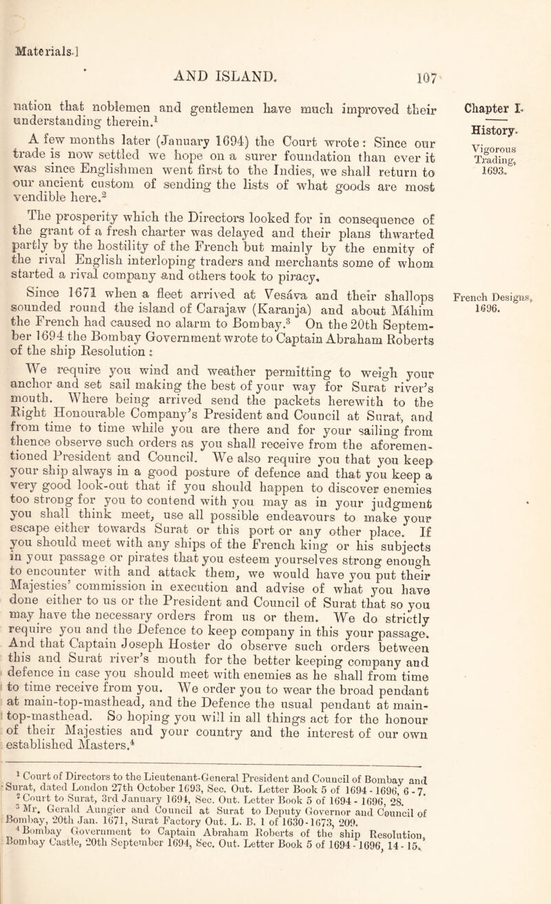 AND ISLAND, 107 nation that noblemen and gentlemen have mncli improved their iinderstanding therein.^ A few months later (Jannary 1694) the Court wrote: Since onr trade is now settled we hope on a surer foundation than ever it was since Englishmen went first to the Indies, we shall return to our ancient custom of sending the lists of what goods are most vendible here.^ The prosperity which the Directors looked for in consequence of the^ grant of a fresh charter was delayed and their plans thwarted partly by the hostility of the French but mainly by the enmity of the rival English interloping traders and merchants some of whom started a rival company and others took to piracy^ Since 16/1 when a fleet arrived at Vesava and their shallops sounded round the island of Carajaw (Karanja) and about Mahim the French had caused no alarm to Bombay.^ On the 20th Septem- ber 1694 the Bombay Government wrote to Captain Abraham Roberts of the ship Resolution : We require you wind and weather permitting to weigh yonr anchoi and set sail making the best of your way for Surat river^s mouth. Where being arrived send the packets herewith to the Right Honourable Company's President and Council at Surat, and from time to time while you are there and for your sailing from thence observe such orders as you shall receive from the aforemen- tioned President and Council. We also require you that you keep your ship always in a good posture of defence and that you keep a very good look-out that if you should happen to discover enemies too strong for you to contend with you may as in your judgment you shall think meet, use all possible endeavours to make your escape either towards Surat or this port or any other place. If you shoulcL meet with any ships of the French king or his subjects in your passage or pirates that you esteem yourselves strong enough to eucounter with and attack them, we would have you put their Majesties' commission in execution and advise of what you have done either to us or the President and Council of Surat that so you may have the necessary orders from us or them. We do strictly require you and the Defence to keep company in this your passage. And that Captain Joseph Hosier do observe such orders between this and Surat river’s mouth for the better keeping company and defence in case you should meet with enemies as he shall from time to time receive from you. We order you to wear the broad pendant at main-top-masthead, and the Defence the usual pendant at main- top-masthead. So hoping you will in all things act for the honour of their Majesties and your country and the interest of our own established Masters.^ 1 Court of Directors to the Lieutenant-General President and Council of Bombay and Surat, dated London 27th October 1693, Sec. Out. Letter Book 5 of 1694 -1696, 6-7 ^ Court to Surat, 3rd Jannary 1691, Sec. Out. Letter Book 5 of 1694 - 1696, 2^ ^ Mr. Gerald Aungier and Council at Surat to Deputy Governor and Council of Bombay, 20tb Jan. 1671, Surat Factory Out. L. B, 1 of 1630-1673, 209. ■^Bombay Government to Captain Abraham Roberts of the ship Resolution Bombay Castle, 20tb September 1694, Sec, Out. Letter Book 5 of 1694- 1696 14-15/ Chapter L History. Vigorous Trading, 1693. French Designs. 1696.