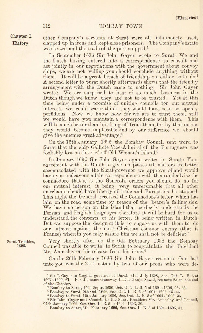 112 BOMBAY TOWN Chapter I. History. Surat Troubles, 1696. other Company's servants at Surat were all inhumanely used, clapped up in irons and kept close prisoners. The Company’s estate was seized and the trade of the port stopped.^ In September 1696 Sir John Gayer wrote to Surat: We and the Dutch having entered into a correspondence to consult and act jointly in our negotiations with the government about convoy ships, we are not willing you should conclude anything without them. It will be a great breach of friendship on either so to do.^ A second letter to Surat shortly afterwards shows that the friendly arrangement with the Dutch came to nothing. Sir John Gayer wrote: We are surprised to hear of so much baseness in the Dutch though we know they are not to be trusted. Yet at this time being under a promise of uniting councils for our mutual interests we could scarce think they would have been so openly perfidious. Now we know how far we are to trust them, still we would have you maintain a correspondence with them. This will be much better than breaking off from them, for by that means they would become implacable and by our difference we should give the enemies great advantage.^ On the 15th January 1696 the Bombay Council sent word to Surat that the ship Galliote Vice-Admiral of the Portuguese was foolishly lost on the reef off Old Woman’s Island.^ In January 1696 Sir John Gayer again writes to Surat: Your agreement with the Dutch to give no passes till matters are better accommodated with the Surat governor we approve of and would have you endeavour a fair correspondence with them and advise the commodore that it is the General’s orders you should do so for our mutual interest, it being very unreasonable that all other merchants should have liberty of trade and Europeans be stopped. This night the General received the Commodore’s letter which has lain on the road some time by reason of the bearer^s falling sick. We have no person on the island that perfectly understands the Persian and English languages, therefore it will be hard for us to understand the contents of his letter, it being written in Dutch, But we suppose the design of it is to engage us with them to do our utmost against the most Christian common enemy (that is France) wherein you may assure him we shall not be deficient.^ Yery shortly after on the 6th February 1696 the Bombay Council was able to write to Surat to congratulate the President Mr. Annesley on his release from his irons.® On the 26th February 1696 Sir John Gayer resumes: Our last unto you was the 21st instant by two of our peons who were de- 1 Sir J. Gayer to Moghal governor of Surat, 31st July 1698, Sec. Out. L. B. 6 of 1697 -1699, 21. For the name Gunsway that is Ganja Sawiti, see note 2a at the end of the Chapter. 2 Bombay to Surat, 15th Septr. 1696, Se'c. Out. L. B. 5 of 1694 - 1696, 22 - 23. 2 Bombay to Surat, 9th Oct. 1696, Sec. Out. L. B. 6 of 1694-1696, 45-46. “^Bombay to Surat, 16th January 1696, Sec. Out. L. B. 5 of 1694-1696, 35. ® Sir John Gayer and Council to the Surat President Mr. Annesley and Council, 27th January 1696, Sec. Out. L. B. 5 of 1694-1696, 39.