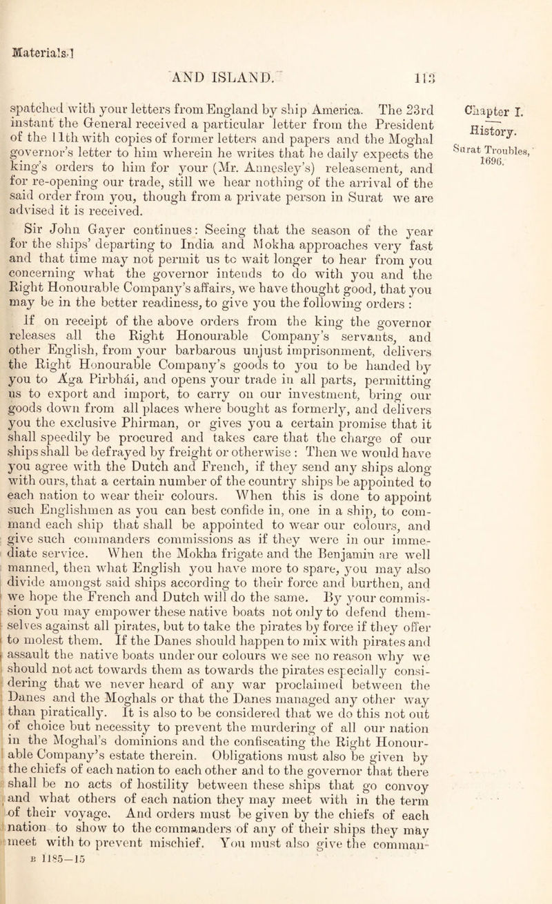 AND ISLAND. ' llil spatclied with your letters from England by ship America. The 23rd instant the General received a particular letter from the President of the 11th with copies of former letters and papers and the Moghal governor’s letter to him wherein he writes that he daily expects the king’s orders to him for your (Mr. Annesley’s) releasemenp and for re-opening our trade, still we hear nothing of the arrival of the said order from you, though from a private person in Surat we are advised it is received. Sir John Gayer continues: Seeing that the season of the yenv for the ships’ departing to India and Mokha approaches very fast and that time may not permit us to wait longer to hear from you concerning what the governor intends to do with you and the Eight Honourable Company’s affairs, we have thought good, that you may be in the better readiness, to give you the following orders : If on receipt of the above orders from the king the governor releases all the Right Honourable Company’s servants, and other English, from your barbarous unjust imprisonment, delivers the Eight Honourable Company’s goods to you to be handed by you to Aga Pirbhai, and opens your trade in all parts, permitting us to export and import, to carry on our investment, bring our goods down from all places where bought as formerlj^, and delivers you the exclusive Phirman, or gives you a certain promise that it shall speedily be procured and takes care that the charge of our ships shall be defrayed by freight or otherwise : Then we would have you agree with the Dutch and French, if they send any ships along with ours, that a certain number of the country ships be appointed to each nation to wear their colours. When this is done to appoint such Englishmen as you can best confide in, one in a ship, to com- mand each ship that shall be appointed to wear our colours, and give such commanders commissions as if they were in our imme- diate service. When the Mokha frigate and the Eenjamin are well manned, then what English you have more to spare, you may also divide amongst said ships according to their force and burthen, and we hope the French and Dutch will do the same. By your commis- sion you may empower these native boats not only to defend them- selves against all pirates, but to take the pirates bj force if they offer to molest them. If the Danes should happen to mix with pirates and assault the native boats under our colours we see no reason why we should notact towards them as towards the pirates especially consi- dering that we never heard of any war proclaimed between the Danes and the Moghals or that the Danes managed any other way than piratically. It is also to be considered that we do this not out of choice but necessity to prevent the murdering of all our nation in the Moghal’s dominions and the confiscating the Eight Honour- able Company’s estate therein. Obligations must also be given by the chiefs of each nation to each other and to the governor that there shall be no acts of hostility between these ships that go convoy and what others of each nation they may meet with in the term of their voyage. And orders must be given by the chiefs of each nation to show to the commanders of any of their ships they may meet with to prevent mischief. You must also give the comraaii