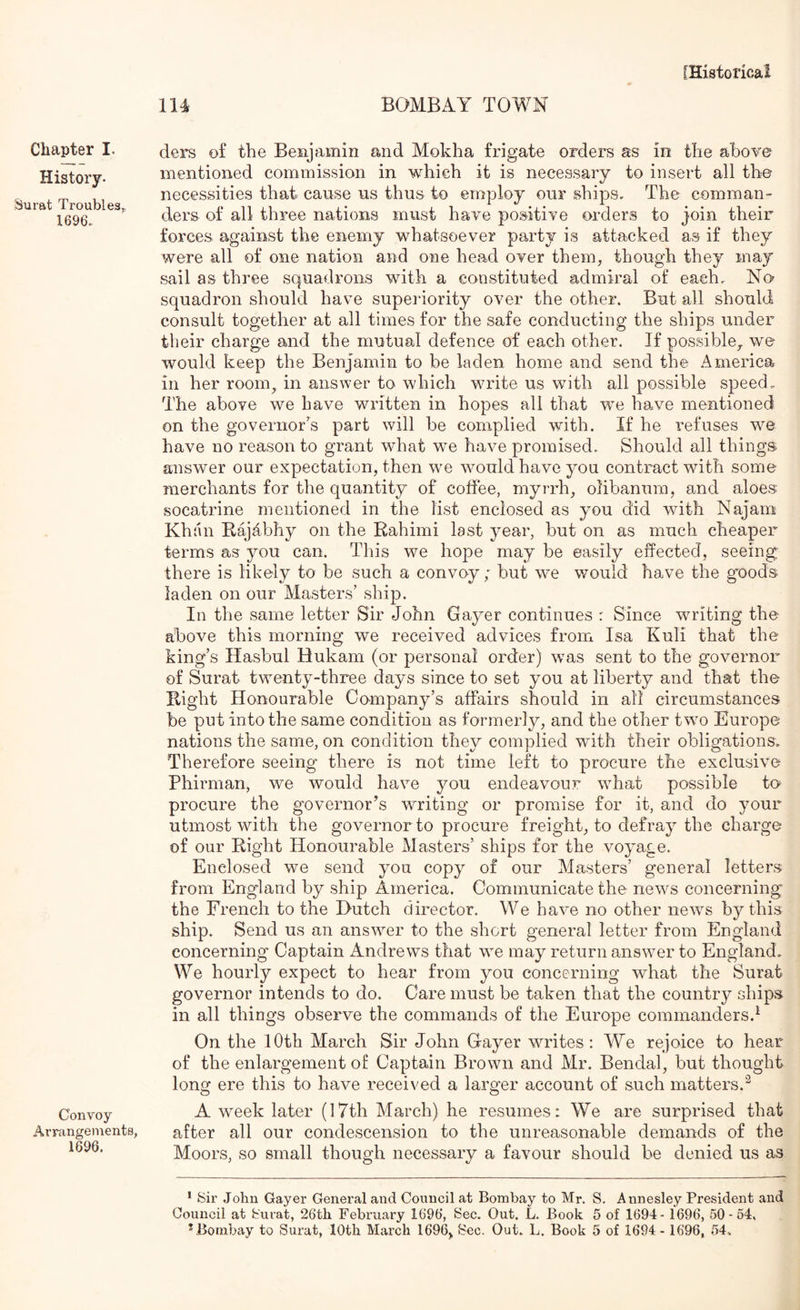 Chapter I. History. Surat Troubles^ 1696. Convoy Arrcangenients, 1696. 114 BOMBAY TOWN ders of the Benjamin and Mokha frigate orders as in the above mentioned commission in which it is necessary to insert all the necessities that cause us thus to employ our ships. The comman- ders of all three nations must have positive orders to join their forces against the enemy whatsoever party is attacked as if they were all of one nation and one head over them, though they may sail as three squadrons with a constituted admiral of each. No squadron should have superiority over the other. But all should consult together at all times for the safe conducting the ships under their charge and the mutual defence of each other. If possible,, we would keep the Benjamin to be laden home and send the America in her room^ in answer to which write us with all possible speed. The above we have written in hopes all that we have mentioned on the governor's part will be complied with. If he refuses we have no reason to grant what we have promised. Should all things answer our expectation, then we would have you contract with some merchants for the quantity of coffee, myrrh, olibanum, and aloes socatrine mentioned in the list enclosed as you did with Najam Khan Eajdbhy on the Rahimi last year, but on as much cheaper terms as you can. This we hope may be easily effected, seeing; there is likely to be such a convoy; but we would have the guods laden on our Masters’ ship. In the same letter Sir John Gayer continues : Since writing the above this morning we received advices from Isa Kuli that the king’s Hasbul Hukam (or personal order) was sent to the governor of Surat twenty-three days since to set you at liberty and that the Right Honourable Company’s affairs should in all circumstances be put into the same condition as formerly, and the other two Europe nations the same, on condition they complied with their obligations. Therefore seeing- there is not time left to procure the exclusive Phirman, we would have you endeavour what possible to procure the governor’s writing or promise for it, and do your utmost with the governor to procure freight, to defray the charge of our Right Honourable Masters’ ships for the voyage. Enclosed we send you copy of our Masters’ general letters from England by ship America. Communicate the news concerning the French to the Hutch director. We have no other news by this ship. Send us an answer to the short general letter from England concerning Captain Andrews that we may return answer to England, We hourly expect to hear from you concerning what the Surat governor intends to do. Care must be taken that the country ships in all things observe the commands of the Europe commanders.^ On the 10th March Sir John Gayer writes: We rejoice to hear of the enlargement of Captain Brown and Mr. Bendal, but thought long ere this to have received a larger account of such matters.^ A week later (17th March) he resumes: We are surprised that after all our condescension to the unreasonable demands of the Moors, so small though necessary a favour should be denied us as * Sir John Gayer General and Council at Bombay to Mr. S. Annesley President and Council at Surat, 26th February 1696, Sec. Out. L. Book 5 of 1694- 1696, 50-64, * Bombay to Surat, 10th March 1696,, Sec. Out. L. Book 5 of 1694 - 1696, 54,