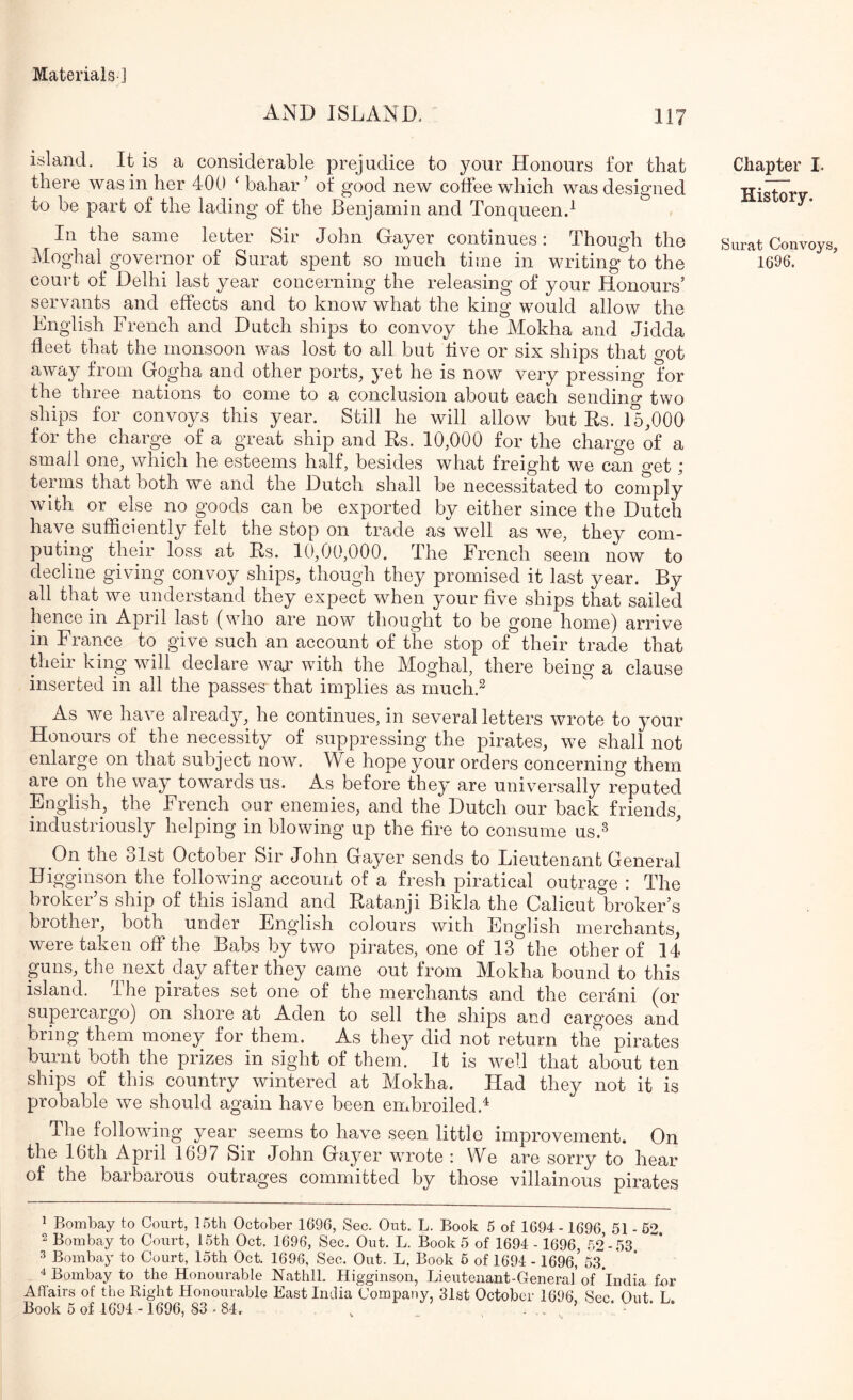 AND ISLAND. island. It is a considerable prejudice to your Honours for that there was in her 400 bahar ’ of good new coffee which was designed to be part of the lading of the Benjamin and Tonqueend In the same letter Sir John Gayer continues: Though the Moghal governor of Surat spent so much time in writing to the coui't of Delhi last year concerning the releasing of your Honours’ servants and effects and to know what the king would allow the English French and Dutch ships to convoy the Mokha and Jidda fleet that the monsoon was lost to all but live or six ships that got away from Gogha and other ports, yet he is now very pressing for the three nations to come to a conclusion about each sending two ships for convoys this year. Still he will allow but Rs. 15,000 for the charge of a great ship and Rs. 10,000 for the charge of a small one, which he esteems half, besides what freight we can get; terms that both we and the Dutch shall be necessitated to comply with or else no goods can be exported by either since the Dutch have sufficiently felt the stop on trade as well as we, they com- puting their loss at Rs. 10,00,000. The French seem now to decline giving convoy ships, though they promised it last year. By all that we understand they expect when your five ships that sailed hence in April last (who are now thought to be gone home) arrive in France to give such an account of the stop of their trade that their king will declare war with the Moghal, there being a clause inserted in all the passes that implies as rnuch.^ As we have already, he continues, in several letters wrote to your Honours of the necessity of suppressing the pirates, we shall not enlarge on that subject now. We hope your orders concerning them are on the way towards us. As before they are universally reputed English, the French our enemies, and the Dutch our back friends, industriously helping in blowing up the fire to consume us.^ On the 31st October Sir John Gayer sends to Lieutenant General Higginson the following account of a fresh piratical outrage : The broker’s ship of this island and Ratanji Bikla the Calicut broker’s brother, both under English colours with English merchants, were taken off the Babs by two pirates, one of 13 the other of 14 guns, the next day after they came out from Mokha bound to this island. The pirates set one of the merchants and the cerani (or supercargo) on shore at Aden to sell the ships and cargoes and bring them money for them. As they did not return the pirates burnt both the prizes in sight of them. It is well that about ten ships of this country wintered at Mokha. Had they not it is probable we should again have been embroiled.^ The following year .seems to have seen little improvement. On the 16th April 1697 Sir John Gayer wwote : We are sorry to hear e barbarous outrages committed by those villainous pirates Chapter I. Kistory. Surat Convoys, 1696. ^ Bombay to Court, 15th October 1696, Sec. Out. L. Book 5 of 1694-1696, 51 - 62. 2 Bombay to Court, 15th Oct. 1696, Sec. Out. L. Book 5 of 1694 -1696, 52-53 3 Bombay to Court, loth Oct. 1696, Sec. Out. L. Book 5 of 1694 - 1696,’ 53 ^ Bombay to the Honourable Nathll. Higginson, Lieutenant-General’ of India for Aflairs of the Right Honourable East India Company, 31st October 1696 Sec Out T;