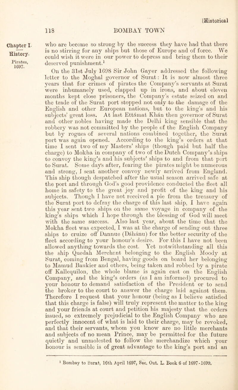 118 BOMBAY TOWN Chapter I- History. Pirates, 1697. who are become so strong by the success they have had that there is no stirring for any ships but those of Europe and of force. We could wish it were in our power to depress and bring them to their deserved punishment.^ On the 31st July 1698 Sir John Gayer addressed the following letter to the Moghal governor of Surat: It is now almost three years that for crimes of pirates the Company’s servants at Surat were inhumanely used, clapped up in irons, and about eleven months kept close prisoners, the Company’s estate seized on and the trade of the Surat port stopped not only to the damage of the English and other European nations, but to the king’s and his subjects’ great loss. At last Ettamat Khan then governor of Surat and other nobles having made the Delhi king sensible that the robbery was not committed by the people of the English Company but by rogues of several nations combined together, the Surat port was again opened. According to the king’s orders at that time I sent two of my Masters’ shi|)s (though paid but half the charge) to Mokha in company of two of the Dutch Company’s ships to convoy the king’s and his subjects’ ships to and from that port to Surat. Some days after, fearing the pirates might be numerous and strong, I sent another convoy newly arrived from England. This ship though despatched after the usual season arrived safe at the port and through God’s good providence conducted the fleet all home in safety to the great joy and profit of the king and his subjects. Though I have not received a pie from the treasury of the Surat port to defray the charge of this last ship, I have again this year sent two ships on the same voyage in company of the king’s ships which I hope through the blessing of God will meet with the same success. Also last year, about the time that the Mokha fleet was expected, I was at the charge of sending out three ships to cruize ofl’ Dannue (DMianu) for the better security of the fleet according to your honour’s desire. For this I have not been allowed anything towards the cost. Yet notwithstanding all this the ship Qnedah Merchant belonging to the English Moody at Surat, coming from Bengal, having goods on board her belonging to Mamud Baukier and others, being taken and robbed by a pirate off Kallequiloii, the whole blame is again cast on the English Company, and the king’s orders (as I am informed) procured to your honour to demand satisfaction of the President or to send the broker to the court to answer the charge laid against them. Therefore I request that your honour (being as I believe satisfied that this charge is false) will truly represent the matter to the king and your friends at court and petition his majesty that the orders issued, so extremely prejudicial to the English Company who are perfectly innocent of what is laid to their charge, may be revoked, and that their servants, whom you know are no little merchants and subjects of no mean Prince, may be permitted for the future quietly and unmolested to follow the merchandize w^hich your honour is sensible is of great advantage to the king’s port and an