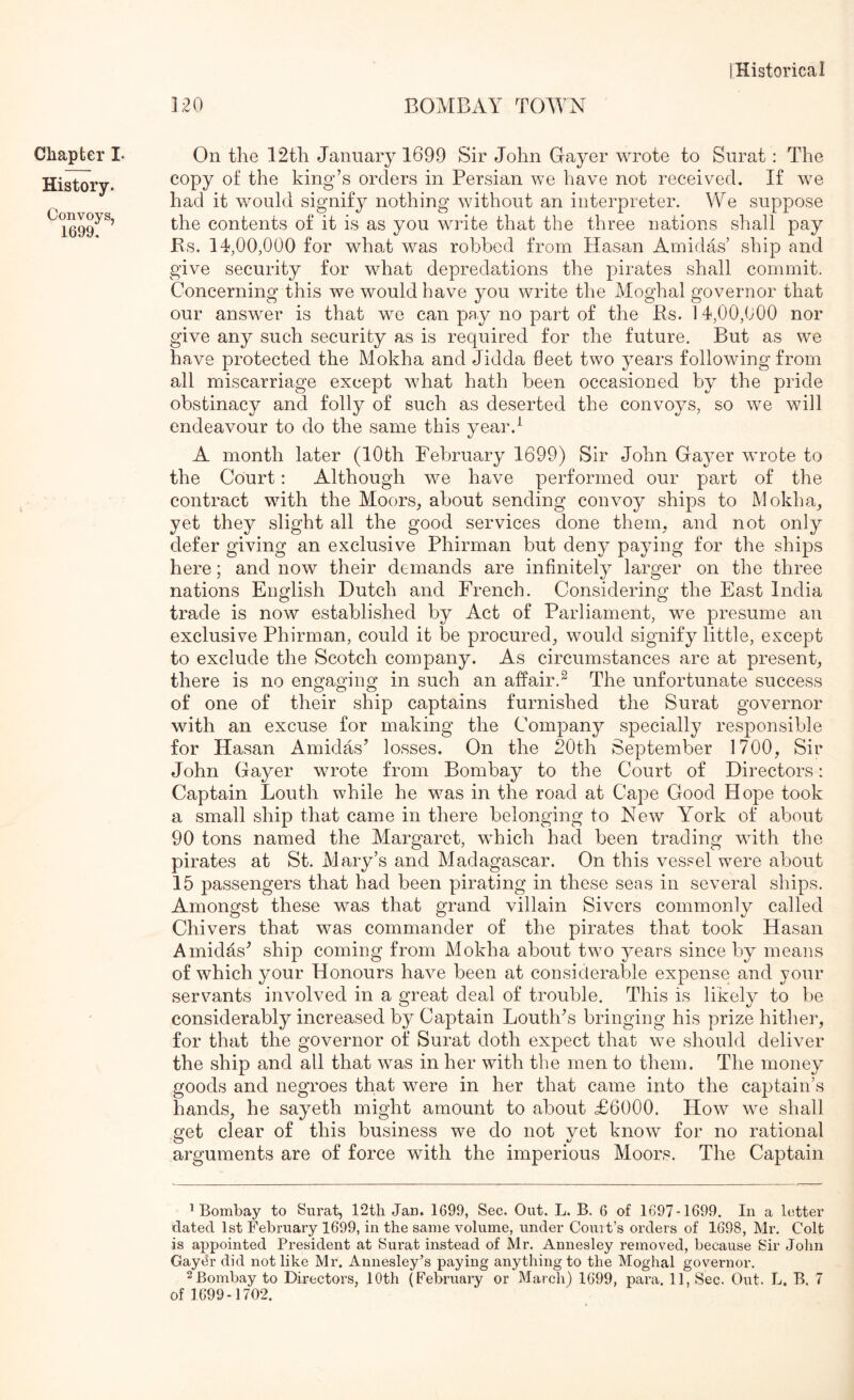 120 BOMBAY TOAYN Chapter I- History. Convoys, 1699. On the 12th January 1699 Sir John Gayer wrote to Surat: The copy of the king’s orders in Persian we have not received. If w^e had it would signify nothing without an interpreter. We suppose the contents of it is as you write that the three nations sliall pay Bs. 14,00,000 for w^hat was robbed from Hasan Amidas’ ship and give security for w^hat depredations the pirates shall commit. Concerning this we would have you write the Moghal governor that our answer is that we can pay no part of the Es. 14,00,000 nor give any such security as is required for the future. But as we have protected the Mokha and Jidda fleet two years following from all miscarriage except w^hat hath been occasioned by the pride obstinacy and folly of such as deserted the convoys, so we will endeavour to do the same this year.^ A month later (10th February 1699) Sir John Gayer wrote to the Court: Although wq have performed our part of the contract with the Moors, about sending convoy ships to Mokha, yet they slight all the good services done them, and not only defer giving an exclusive Phirman but deny paying for the ships here; and now their demands are infinitely larger on the three nations English Dutch and French. Considering the East India trade is now established by Act of Parliament, wm presume an exclusive Phirman, could it be procured, would signify little, except to exclude the Scotch company. As circumstances are at present, there is no engaging in such an affair.^ The unfortunate success of one of their ship captains furnished the Surat governor with an excuse for making the Company specially responsible for Hasan Amidas’ losses. On the 20th September 1700, Sir John Ga^mr wrote from Bombay to the Court of Directors: Captain Louth while he was in the road at Cape Good Hope took a small ship that came in there belonging to New York of about 90 tons named the Margaret, which had been trading with the pirates at St. Mary’s and Madagascar. On this vessel were about 15 passengers that had been pirating in these seas in several ships. Amongst these was that grand villain Sivers commonly called Chivers that was commander of the pirates that took Hasan Amidas’ ship coming from Mokha about two ^mars since by means of which your Honours have been at considerable expense and your servants involved in a great deal of trouble. This is likely to be considerably increased by Captain Louth’s bringing his prize hithei’, for that the governor of Surat doth expect that we should deliver the ship and all that was in her with the men to them. The moneys goods and negroes that were in her that came into the captain’s hands, he sayeth might amount to about £6000. How we shall 2fet clear of this business we do not vet know for no rational arguments are of force with the imperious Moors. The Captain ^Bombay to Surat, 12th Jan. 1699, Sec. Out. L. B. 6 of 1697-1699. In a letter dated 1st February 1699, in the same volume, under Court’s orders of 1698, Mr. Colt is appointed President at Surat instead of Mr. Annesley removed, because Sir Jolin Gaydr did not like Mr. Annesley’s paying anything to the Moghal governor, 2Bombay to Directors, 10th (February or March) 1699, para. 11, Sec. Out. L. B. 7 of 1699-1702.