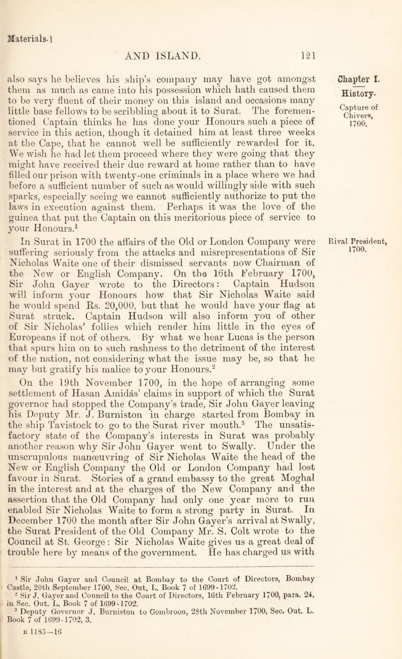 AND ISLAND. 121 also says he believes his ship’s company may have got amongst them as much as came into his possession which hath caused them to be very fluent of their money on this island and occasions many little base fellows to be scribbliim about it to Surat. The foremen- O tioned Captain thinks he has done your Honours such a piece of service in this action, though it detained him at least three weeks at the Cape, that he cannot well be sufflciently rewarded for it. VVe wush he had let them proceed where they were going that they might have received their due reward at home rather than to have tilled our prison with twenty-one criminals in a place where we had before a sufficient number of such as would willingly side with such sparks, especially seeing we cannot sufficiently authorize to put the laws in execution against them. Perhaps it was the love of the guinea that put the Captain on this meritorious piece of service to your Honours.^ In Surat in 1700 the affairs of the Old or London Company were suffering seriously from the attacks and misrepresentations of Sir Nicholas Waite one of their dismissed servants now^ Chairman of the New or English Company. On tho I6th Pebruary 1700, Sir John Gayer wrote to the Directors : Captain Hudson will inform your Honours how that Sir Nicholas Waite said he would spend Rs. 20,Odd, but that he would have your flag at Surat struck. Captain Hudson will also inform you of other of Sir Nicholas^ follies which render him little in the eyes of Europeans if not of others. By what we hear Lucas is the person that spurs him on to such rashness to the detriment of the interest of the nation, not considering what the issue may be, so that he may but gratify his malice to your Honours.^ On the 19th November 17d0, in the hope of arranging some settlement of Hasan Amidas’ claims in support of which the Surat governor had stopped the Company’s trade. Sir John Gayer leaving his Deputy Mr, J. Burniston in charge started from Bombay in the ship Tavistock to go to the Surat river mouth.^ The unsatis- factory state of the Company’s interests in Surat was probably another reason why Sir John Gayer went to Swally. Under the unscrupulous manoeuvring of Sir Nicholas Waite the head of the New or English Company the Old or London Company had lost favour in Surat. Stories of a grand embassy to the great Moghal in the interest and at the charges of the New Company and the assertion that the Old Company had only one year more to run enabled Sir Nicholas Waite to form a strong party in Surat. In December 1700 the month after Sir John Gayer’s arrival at Swally, the Surat President of the Old Company Mr. S. Colt wrote to the Council at St. George ; Sir Nicholas Waite gives us a great deal of trouble here by means of the government. He has charged us with Chapter I. History. Capture of Chivers, 1700. Rival President, 1700. ' Sir John Gayer and Council at Bombay to the Court of Directors, Bombay Castle, 20th September 1700, Sec. Out. L. Book 7 of 1699-1703. ^ Sir J. Gayer and Council to the Court of Directors, 16th February 1700, para. 24, in Sec. Out. L, Book 7 of 1699-1702. ^ Deputy Governor J. Burniston to Gombroon, 28th November 1700, Sec. Out. L, i Book 7 of 1699-1702, 3. B 1185—16