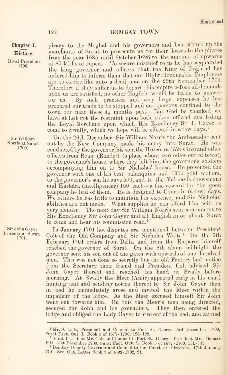 122 BOMBAY TOWN Chapter I. History. Rival President, 1700. Sir William Norris at Surat, 1700. Sir John Gayer Prisoner at Surat, 1701. piracy to the Moghal and his governors and has stirred up the merchants of Surat to prosecute us for their losses to the pirates from the year 1685 until October 1698 to the amount of upwards of 80 lakhs of rupees. To secure mischief to us he has acquainted the king governor and officers that the King of England has ordered him to inform them that our Right Honourable Employers are to expire like unto a dead man on the 29th September 1701. Therefore if they suffer us to depart this empire before all demands upon us are satisfied, no other English would be liable to answer for us. By such practices and very large expenses he has procured our trade to be stopped and our persons confined to the town for near these months past. But God be thanked we have at last got the restraint upon both taken off and are lading the Loyal Merchant upon which His Excellency Sir J. Gayer is come to Swally, which we hope will be effected in a few days.^ On the 26th December Sir William Norris the Ambassador sent out by the New Company made his entry into Surat. He was conducted by the governor, his son, the Hurcorra [Harkdra) and other ofificers from Roan (Rander) (aplace about two miles out of town), to the governor’s house, where they left him, the governor’s soldiers accompanying him on to Sir Nicholas’ house. He presented the governor with one of his best palanquins and 1000 gold mohors, to the governor’s son he gave 500, and to the Yaknavis (newsman) and Harkara (intelligencer) 150 each—a fine reward for the good company he had of them. He is designed to Court in (a few) days. We believe he has little to maintain his expense, and Sir Nicholas’ abilities are but mean. What supplies he can afford him will be very slender. The next day Sir William Norris sent a summons to His Excellency Sir John Gayer and all English in or about Surat to come and hear his commission read.^ In January 1701 hot disputes are mentioned between President Colt of the Old Company and Sir Nicholas Waite.^ On the 5th February 1701 orders from Delhi and from the Emperor himself reached the governor of Surat. On the 8th about midnight the governor sent his son out of the gates with upwards of one hundred men. This w^as not done so secretly but the old Factory had notice from the Secretary their friend and President Colt advised Sir John Gayer thereof and reached his hand at Swally before morning. At Swally the Meer (Amir) appeared early in his usual hunting tent and sending notice thereof to Sir John Gayer then in bed he immediately arose and invited the Aleer within the impaileur of the lodge. As the Meer excused himself Sir John went out towards him. On this the Meer’s men being directed, secured Sir John and his grenadiers. They then entered the lodge and obliged the Lady Gayer to rise out of the bed, and carried ^ Mr. S. Colt, President and Council to Fort St. George, 3rd December 1700, Surat Fact. Out. L. Book 3 of 1677-1700, 128-129. ^ Surat President Mr. Colt and Council to Fort St. George President Mr, Thomas Pitt, 31st December 1700, Surat Fact. Out. L. Book 3 of 1677-1700, 131-132. ^ Bombay Deputy Governor and Council to the Court of Directors, 17th January