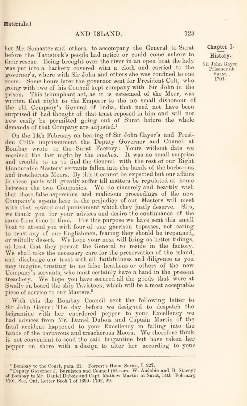 AND ISLAND. her Mr. Somaster and others, to accompany the General to Surat before the Tavistock’s people had notice or could come ashore to their rescue. Being brought over the river in an open boat the lady Avas put into a hackery covered ivith a cloth and carried to the governor’s, where with Sir John and others she was confined, to one room. Some hours later the governor sent for President Colt, who going with two of his Council kept company with Sir John in the prison. This triumphant act, as it is esteemed of the Meer, was written that night to the Emperor to the no small dishonour of the old Company’s General of India, that need not have been surprised if had thought of that trust reposed in him and will not now easily be permitted going out of Surat before the whole demands of that Company are adjusted.^ On the IJth February on hearing of Sir John Gayer’s and Presi- den Colt’s imprisonment the Deputy Governor and Council at Bombay wrote to the Surat Factory : Yours without date we received the last night by the machva. It was no small surprise and trouble to us to find the General with the rest of our Right Honourable Masters’ servants fallen into the hands of the barbarous and treacherous Moors. By this it cannot be expected but our affairs in these parts will greatly suffer till matters be regulated at home between the two Companies. We do sincerely and heartily wish that those false aspersions and malicious proceedings of the new Company’s agents here to the prejudice of our Masters will meet with that reward and punishment which they justly deserve. Sirs, we thank you for your advices and desire the continuance of the same from time to time. For this purpose we have sent this small boat to attend you with four of our garrison topasses, not caring to trust any of our Englishmen, fearing they should be trepanned, or wilfully desert. We hope your next will bring us better tidings, at least that they permit the General to reside in the factory. We shall take the necessary care for the preservation of the island, and discharge our trust with all faithfulness and diligence as you may imagine, trusting to no false heathens or others of the new Company’s servants, who most certainly have a hand in the present treachery. We hope you have secured all the goods that were at Swally on board the ship Tavistock, which will be a most acceptable piece of service to our Masters.^ With this the Bombay Council sent the following letter to Sir John Gayer: The day before we designed to despatch the brigantine with her enordered pepper to your Excellency we had advices from Mr. Daniel Dubois and Captain Martin of the fatal accident happened to your Excellency in falling into the hands of the barbarous and treacherous Moors. We therefore think it not convenient to send the said brigantine but have taken her pepper on shore with a design to alter her according to your Chapter I. History* Sir John Gayer Prisoner, at Surat, . 1701. ^ Bombay to the Court, para. 21. Forrest’s Home Series, I. 227. 2 Deputy Governor J. Burniston and Council (Messrs. W. Aislabie and B, Stacey) of Bombay to Mr. Daniel Dubois and Capt. Mathew Martin at Surat, 14th February