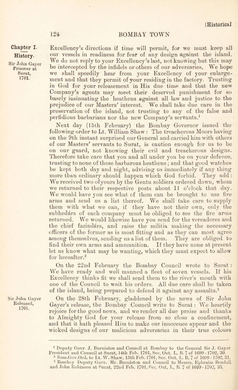 124 BOMBAY TOWN Chapter I. History. Sir John Gayer Prisoner at Surat, 1701. Sir John Gayer Released, 1701. Excellency's directions if time will permit, for we must keep all our vessels in readiness for fear of any design against the island. We do not reply to your Excellency's last, not knowing but this may be intercepted by the infidels or others of our adversaries. We hope we shall speedily hear from your Excellency of your enlarge- ment and that they permit of your residing in the factory. Trusting in Grod for your releasement in His due time and that the new Company’s agents may meet their deserved punishment for so basely insinuating the heathens against all law and justice to the prejudice of our Masters’ interest. We shall take due care in the preservation of the island, not trusting to any of the false and perfidious barbarians nor the new Company’s servants.^ Next day (15th February) the Bombay Governor issued the following order to Lt. William Shaw : The treacherous Moors having on the 9th instant surprised our General and carried him with others of our Masters’ servants to Surat, is caution enough for us to be on our guard, not knowing their evil and treacherous designs. Therefore take care that you and all under you be on your defence, trusting to none of those barbarous heathens ; and that good watches be kept both day and night, advising us immediately if any thing more than ordinary should happen which God forbid. They add : We received two ofyours by the Gentu soldiers ordered down, whom we returned to their respective posts about 11 o’clock that day. We w’ould have you see what of them can be brought to use fire arms and send us a list thereof. We shall take care to supply them with what we can, if they have not their own, only the subhedars of each company must be obliged to see the fire arms returned. We would likewise have you send for the vereadores and the chief fazindars, and raise the militia making* the necessary officers of the former as is most fitting and as they can most agree among themselves, sending us a list of them. They are obliged to find their own arms and ammunition. If they have none at present let us know what may be wanting, which they must expect to allow for hereafter.^ On the 22nd February the Bombay Council wrote to Surat : We have ready and well manned a fleet of seven vessels. If his Excellency thinks fit we shall send them to the river’s mouth with one of the Council to wait his orders. All due care shall be taken of the island, being prepared to defend it against any assaults.^ On the 28th February, gladdened by the news of Sir John Gayer’s release, the Bombay Council write to Surat : We heartily rejoice for the good news, and we render all due praise and tlianks to Almighty God for your release from so close a confinement, and that it hath pleased Him to make our innocence appear and the wicked designs of our malicious adversaries in their true colours ^ Deputy Govr. J, Burnistou and Council at Bombay to the General Sir J. Gayer President and Council at Surat, 14th Feb. 1701, Sec. Out. L. B. 7 of 1099- 1702, 30. ^ Bom.Gov.Ord. to Lt. W. Shaw, 15th Feb. 1701, Sec. Out. L. B. 7 of 1699 - 1702, 31. ^ Bombay Deputy Govr. Mr. Biirniston and Council to Messrs. Ephraim Bendali and John Robinson at Surat, 22nd Feb. 1701, Sec. Out. L. B. 7 of 1699- 1702, 33.