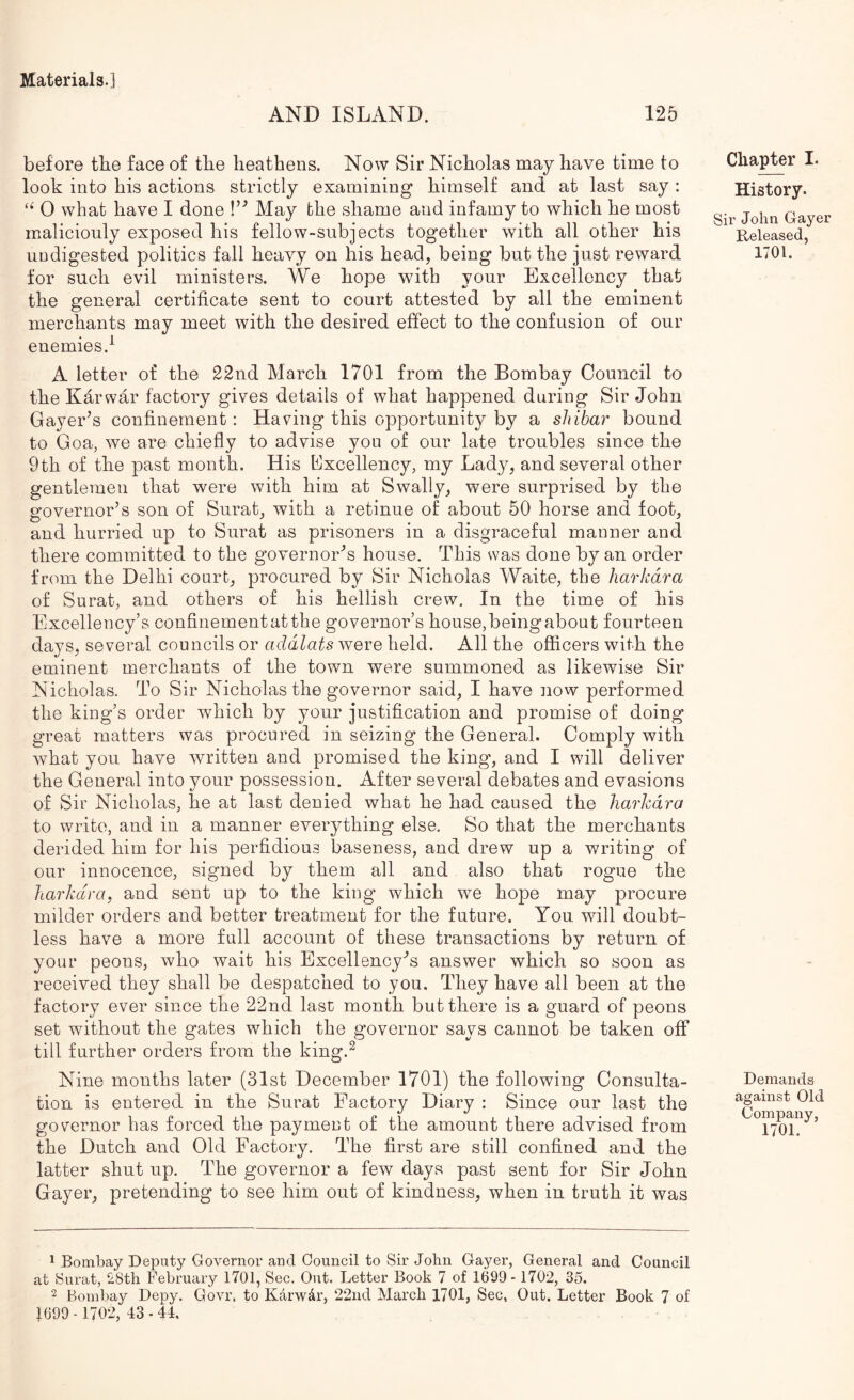 AND ISLAND. 125 bef ore the face of the heathens. Now Sir Nicholas may have time to look into his actions strictly examining himself and at last say : 0 what have I done !’^ May the shame and infamy to which he most rnaliciouly exposed his fellow-subjects together with all other his undigested politics fall heavy on his head, being but the just reward for such evil ministers. We hope with your Excellency that the general certificate sent to court attested by all the eminent merchants may meet with the desired effect to the confusion of our enemies.^ A letter of the 22nd March 1701 from the Bombay Council to the Karwar factory gives details of what happened during Sir John Gayer’s confinement: Having this opportunity by a shibar bound to Goa, we are chiefly to advise you of our late troubles since the 9th of the past month. His lllxcellency, my Lady, and several other gentlemen that were with him at Swally, were surprised by the governor’s son of Surat, with a retinue of about 50 horse and foot, and hurried up to Surat as prisoners in a disgraceful manner and there committed to the governor'’s house. This was done by an order fr(mi the Delhi court, procured by Sir Nicholas Waite, the harkdra of Surat, and others of his hellish crew. In the time of his Excellency’s confinementatthe governor’s house,beingabout fourteen days, several councils or addlats were held. All the officers with the eminent merchants of the town were summoned as likewise Sir Nicholas. To Sir Nicholas the governor said, I have now performed the king’s order which by your justification and promise of doing great matters was procured in seizing the General. Comply with what you have written and promised the king, and I will deliver the General into your possession. After several debates and evasions of Sir Nicholas, he at last denied what he had caused the harkdra to write, and in a manner everything else. So that the merchants derided him for his perfidious baseness, and drew up a writing of our innocence, signed by them all and also that rogue the harkdra, and sent up to the king which we hope may procure milder orders and better treatment for the future. You will doubt- less have a more full account of these transactions by return of your peons, who wait his Excellency’s answer which so soon as received they shall be despatched to you. They have all been at the factory ever since the 22nd last month but there is a guard of peons set without the gates which the governor says cannot be taken off till further orders from the king.^ Nine months later (31st December 1701) the following Consulta- tion is entered in the Surat Factory Diary : Since our last the governor has forced the payment of the amount there advised from the Dutch and Old Factory. The first are still confined and the latter shut up. The governor a few days past sent for Sir John Gayer, pretending to see him out of kindness, when in truth it was Chapter I. History. Sir John Gayer Released, 1701. Demands against Old Company, 1701. ^ Bombay Deputy Governor and Council to Sir John Gayer, General and Council at Surat, 28th February 1701, Sec. Out. Letter Book 7 of 1699 - 1702, 35. 2 Bombay Depy. Govr. to Karwdr, 22nd March 1701, Sec, Out. Letter Book 7 of 1699-1702, 43-41.